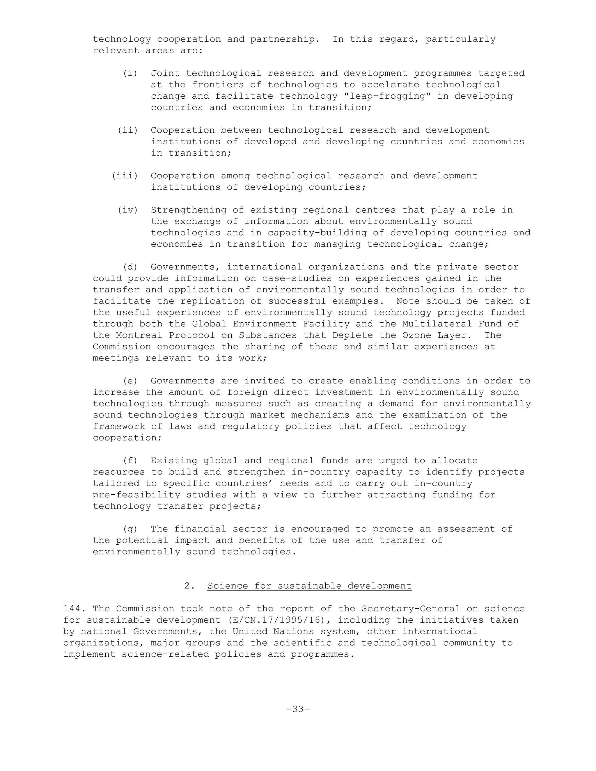 technology cooperation and partnership. In this regard, particularly
relevant areas are:
(i) Joint technological research and development programmes targeted
at the frontiers of technologies to accelerate technological
change and facilitate technology "leap-frogging" in developing
countries and economies in transition;
(ii) Cooperation between technological research and development
institutions of developed and developing countries and economies
in transition;
(iii) Cooperation among technological research and development
institutions of developing countries;
(iv) Strengthening of existing regional centres that play a role in
the exchange of information about environmentally sound
technologies and in capacity-building of developing countries and
economies in transition for managing technological change;
(d) Governments, international organizations and the private sector
could provide information on case-studies on experiences gained in the
transfer and application of environmentally sound technologies in order to
facilitate the replication of successful examples. Note should be taken of
the useful experiences of environmentally sound technology projects funded
through both the Global Environment Facility and the Multilateral Fund of
the Montreal Protocol on Substances that Deplete the Ozone Layer. The
Commission encourages the sharing of these and similar experiences at
meetings relevant to its work;
(e) Governments are invited to create enabling conditions in order to
increase the amount of foreign direct investment in environmentally sound
technologies through measures such as creating a demand for environmentally
sound technologies through market mechanisms and the examination of the
framework of laws and regulatory policies that affect technology
cooperation;
(f) Existing global and regional funds are urged to allocate
resources to build and strengthen in-country capacity to identify projects
tailored to specific countries’ needs and to carry out in-country
pre-feasibility studies with a view to further attracting funding for
technology transfer projects;
(g) The financial sector is encouraged to promote an assessment of
the potential impact and benefits of the use and transfer of
environmentally sound technologies.
2. Science for sustainable development
144. The Commission took note of the report of the Secretary-General on science
for sustainable development (E/CN.17/1995/16), including the initiatives taken
by national Governments, the United Nations system, other international
organizations, major groups and the scientific and technological community to
implement science-related policies and programmes.
-33-
 