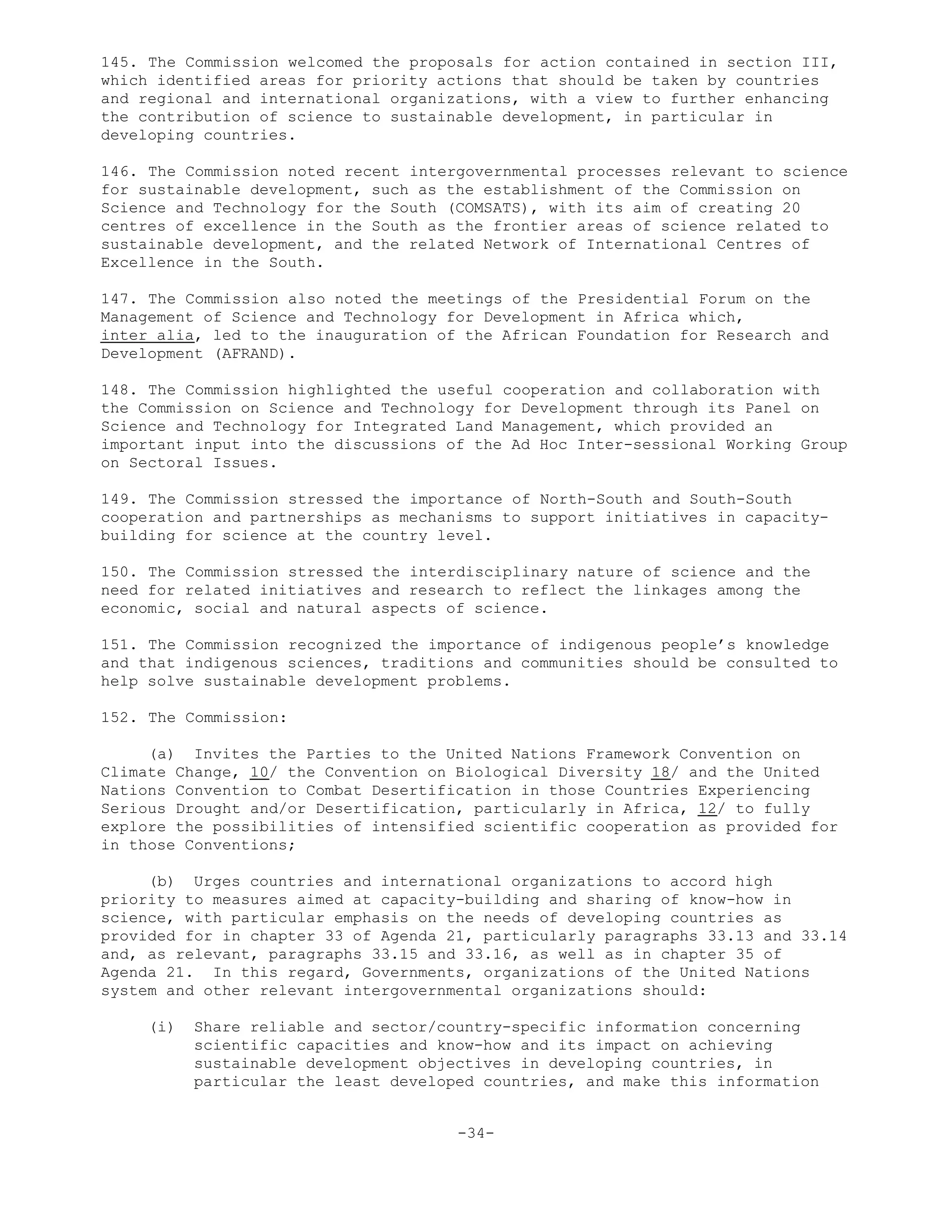 145. The Commission welcomed the proposals for action contained in section III,
which identified areas for priority actions that should be taken by countries
and regional and international organizations, with a view to further enhancing
the contribution of science to sustainable development, in particular in
developing countries.
146. The Commission noted recent intergovernmental processes relevant to science
for sustainable development, such as the establishment of the Commission on
Science and Technology for the South (COMSATS), with its aim of creating 20
centres of excellence in the South as the frontier areas of science related to
sustainable development, and the related Network of International Centres of
Excellence in the South.
147. The Commission also noted the meetings of the Presidential Forum on the
Management of Science and Technology for Development in Africa which,
inter alia, led to the inauguration of the African Foundation for Research and
Development (AFRAND).
148. The Commission highlighted the useful cooperation and collaboration with
the Commission on Science and Technology for Development through its Panel on
Science and Technology for Integrated Land Management, which provided an
important input into the discussions of the Ad Hoc Inter-sessional Working Group
on Sectoral Issues.
149. The Commission stressed the importance of North-South and South-South
cooperation and partnerships as mechanisms to support initiatives in capacity-
building for science at the country level.
150. The Commission stressed the interdisciplinary nature of science and the
need for related initiatives and research to reflect the linkages among the
economic, social and natural aspects of science.
151. The Commission recognized the importance of indigenous people’s knowledge
and that indigenous sciences, traditions and communities should be consulted to
help solve sustainable development problems.
152. The Commission:
(a) Invites the Parties to the United Nations Framework Convention on
Climate Change, 10/ the Convention on Biological Diversity 18/ and the United
Nations Convention to Combat Desertification in those Countries Experiencing
Serious Drought and/or Desertification, particularly in Africa, 12/ to fully
explore the possibilities of intensified scientific cooperation as provided for
in those Conventions;
(b) Urges countries and international organizations to accord high
priority to measures aimed at capacity-building and sharing of know-how in
science, with particular emphasis on the needs of developing countries as
provided for in chapter 33 of Agenda 21, particularly paragraphs 33.13 and 33.14
and, as relevant, paragraphs 33.15 and 33.16, as well as in chapter 35 of
Agenda 21. In this regard, Governments, organizations of the United Nations
system and other relevant intergovernmental organizations should:
(i) Share reliable and sector/country-specific information concerning
scientific capacities and know-how and its impact on achieving
sustainable development objectives in developing countries, in
particular the least developed countries, and make this information
-34-
 