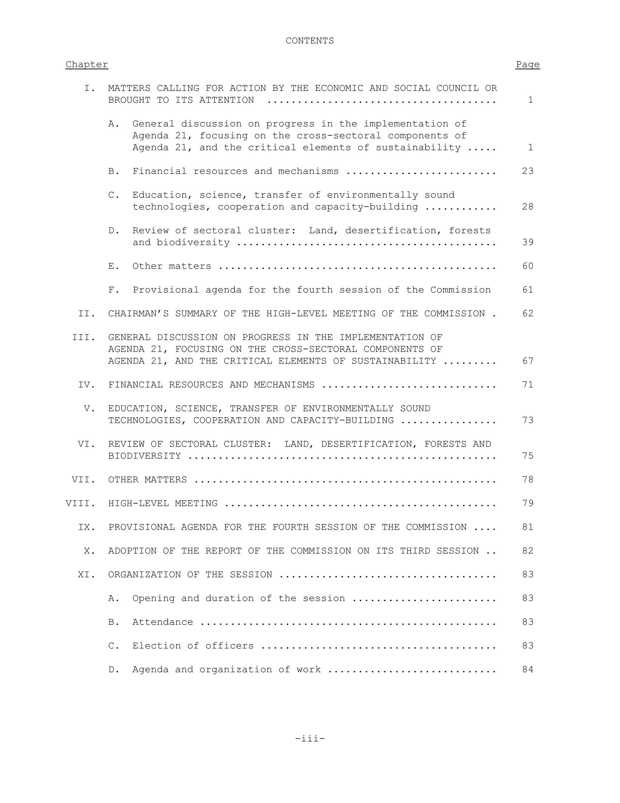 CONTENTS
Chapter Page
I. MATTERS CALLING FOR ACTION BY THE ECONOMIC AND SOCIAL COUNCIL OR
BROUGHT TO ITS ATTENTION ...................................... 1
A. General discussion on progress in the implementation of
Agenda 21, focusing on the cross-sectoral components of
Agenda 21, and the critical elements of sustainability ..... 1
B. Financial resources and mechanisms ......................... 23
C. Education, science, transfer of environmentally sound
technologies, cooperation and capacity-building ............ 28
D. Review of sectoral cluster: Land, desertification, forests
and biodiversity ........................................... 39
E. Other matters .............................................. 60
F. Provisional agenda for the fourth session of the Commission 61
II. CHAIRMAN’S SUMMARY OF THE HIGH-LEVEL MEETING OF THE COMMISSION . 62
III. GENERAL DISCUSSION ON PROGRESS IN THE IMPLEMENTATION OF
AGENDA 21, FOCUSING ON THE CROSS-SECTORAL COMPONENTS OF
AGENDA 21, AND THE CRITICAL ELEMENTS OF SUSTAINABILITY ......... 67
IV. FINANCIAL RESOURCES AND MECHANISMS ............................. 71
V. EDUCATION, SCIENCE, TRANSFER OF ENVIRONMENTALLY SOUND
TECHNOLOGIES, COOPERATION AND CAPACITY-BUILDING ................ 73
VI. REVIEW OF SECTORAL CLUSTER: LAND, DESERTIFICATION, FORESTS AND
BIODIVERSITY ................................................... 75
VII. OTHER MATTERS .................................................. 78
VIII. HIGH-LEVEL MEETING ............................................. 79
IX. PROVISIONAL AGENDA FOR THE FOURTH SESSION OF THE COMMISSION .... 81
X. ADOPTION OF THE REPORT OF THE COMMISSION ON ITS THIRD SESSION .. 82
XI. ORGANIZATION OF THE SESSION .................................... 83
A. Opening and duration of the session ........................ 83
B. Attendance ................................................. 83
C. Election of officers ....................................... 83
D. Agenda and organization of work ............................ 84
-iii-
 