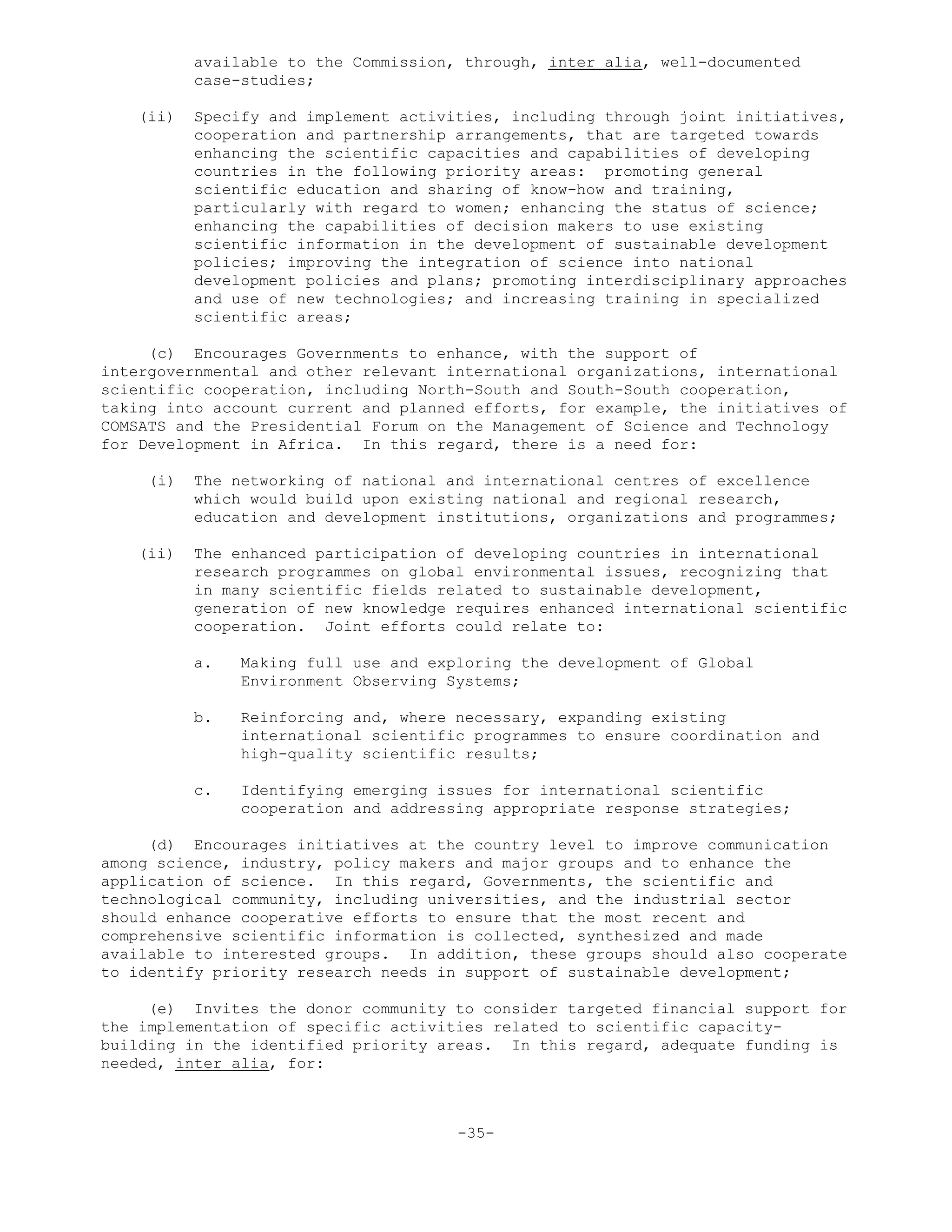 available to the Commission, through, inter alia, well-documented
case-studies;
(ii) Specify and implement activities, including through joint initiatives,
cooperation and partnership arrangements, that are targeted towards
enhancing the scientific capacities and capabilities of developing
countries in the following priority areas: promoting general
scientific education and sharing of know-how and training,
particularly with regard to women; enhancing the status of science;
enhancing the capabilities of decision makers to use existing
scientific information in the development of sustainable development
policies; improving the integration of science into national
development policies and plans; promoting interdisciplinary approaches
and use of new technologies; and increasing training in specialized
scientific areas;
(c) Encourages Governments to enhance, with the support of
intergovernmental and other relevant international organizations, international
scientific cooperation, including North-South and South-South cooperation,
taking into account current and planned efforts, for example, the initiatives of
COMSATS and the Presidential Forum on the Management of Science and Technology
for Development in Africa. In this regard, there is a need for:
(i) The networking of national and international centres of excellence
which would build upon existing national and regional research,
education and development institutions, organizations and programmes;
(ii) The enhanced participation of developing countries in international
research programmes on global environmental issues, recognizing that
in many scientific fields related to sustainable development,
generation of new knowledge requires enhanced international scientific
cooperation. Joint efforts could relate to:
a. Making full use and exploring the development of Global
Environment Observing Systems;
b. Reinforcing and, where necessary, expanding existing
international scientific programmes to ensure coordination and
high-quality scientific results;
c. Identifying emerging issues for international scientific
cooperation and addressing appropriate response strategies;
(d) Encourages initiatives at the country level to improve communication
among science, industry, policy makers and major groups and to enhance the
application of science. In this regard, Governments, the scientific and
technological community, including universities, and the industrial sector
should enhance cooperative efforts to ensure that the most recent and
comprehensive scientific information is collected, synthesized and made
available to interested groups. In addition, these groups should also cooperate
to identify priority research needs in support of sustainable development;
(e) Invites the donor community to consider targeted financial support for
the implementation of specific activities related to scientific capacity-
building in the identified priority areas. In this regard, adequate funding is
needed, inter alia, for:
-35-
 