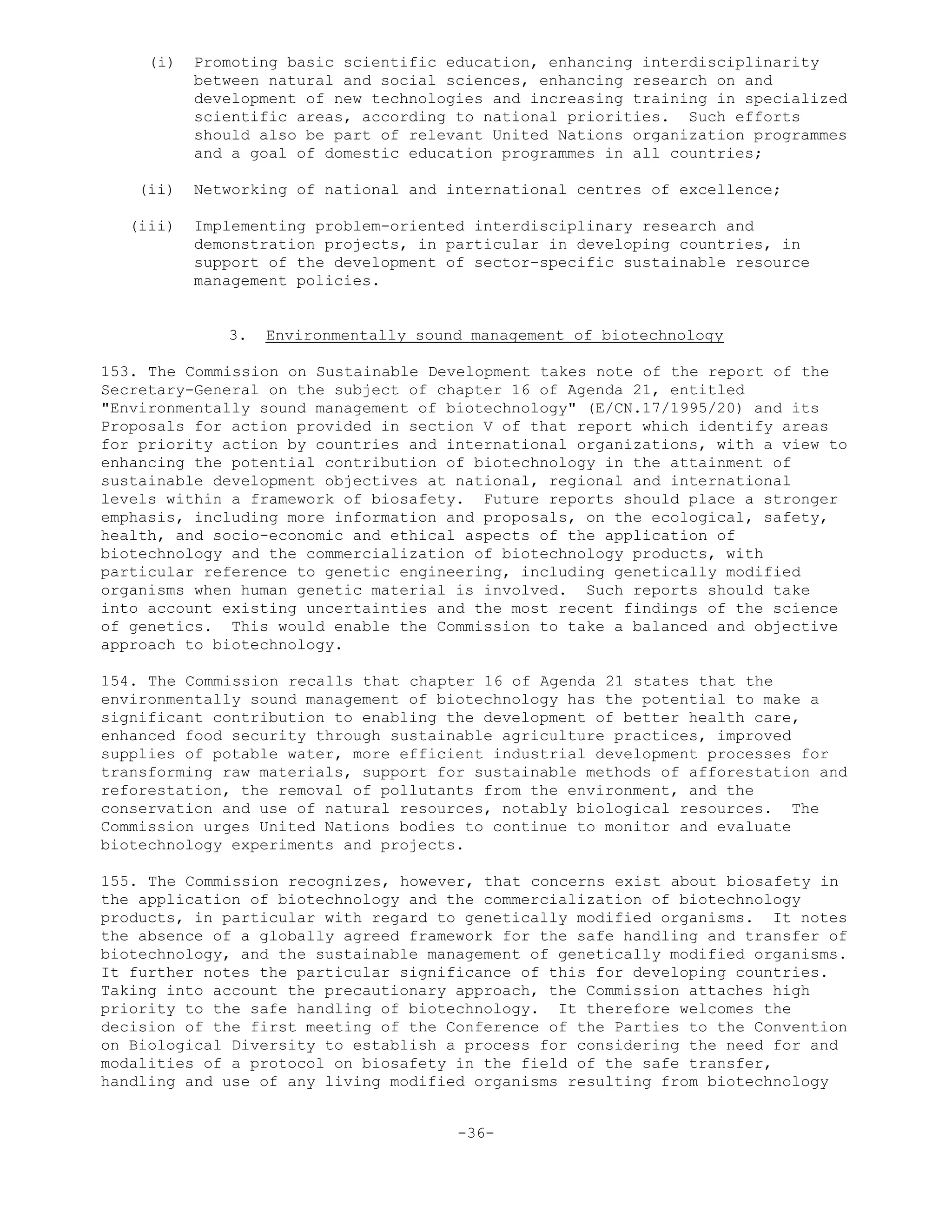 (i) Promoting basic scientific education, enhancing interdisciplinarity
between natural and social sciences, enhancing research on and
development of new technologies and increasing training in specialized
scientific areas, according to national priorities. Such efforts
should also be part of relevant United Nations organization programmes
and a goal of domestic education programmes in all countries;
(ii) Networking of national and international centres of excellence;
(iii) Implementing problem-oriented interdisciplinary research and
demonstration projects, in particular in developing countries, in
support of the development of sector-specific sustainable resource
management policies.
3. Environmentally sound management of biotechnology
153. The Commission on Sustainable Development takes note of the report of the
Secretary-General on the subject of chapter 16 of Agenda 21, entitled
"Environmentally sound management of biotechnology" (E/CN.17/1995/20) and its
Proposals for action provided in section V of that report which identify areas
for priority action by countries and international organizations, with a view to
enhancing the potential contribution of biotechnology in the attainment of
sustainable development objectives at national, regional and international
levels within a framework of biosafety. Future reports should place a stronger
emphasis, including more information and proposals, on the ecological, safety,
health, and socio-economic and ethical aspects of the application of
biotechnology and the commercialization of biotechnology products, with
particular reference to genetic engineering, including genetically modified
organisms when human genetic material is involved. Such reports should take
into account existing uncertainties and the most recent findings of the science
of genetics. This would enable the Commission to take a balanced and objective
approach to biotechnology.
154. The Commission recalls that chapter 16 of Agenda 21 states that the
environmentally sound management of biotechnology has the potential to make a
significant contribution to enabling the development of better health care,
enhanced food security through sustainable agriculture practices, improved
supplies of potable water, more efficient industrial development processes for
transforming raw materials, support for sustainable methods of afforestation and
reforestation, the removal of pollutants from the environment, and the
conservation and use of natural resources, notably biological resources. The
Commission urges United Nations bodies to continue to monitor and evaluate
biotechnology experiments and projects.
155. The Commission recognizes, however, that concerns exist about biosafety in
the application of biotechnology and the commercialization of biotechnology
products, in particular with regard to genetically modified organisms. It notes
the absence of a globally agreed framework for the safe handling and transfer of
biotechnology, and the sustainable management of genetically modified organisms.
It further notes the particular significance of this for developing countries.
Taking into account the precautionary approach, the Commission attaches high
priority to the safe handling of biotechnology. It therefore welcomes the
decision of the first meeting of the Conference of the Parties to the Convention
on Biological Diversity to establish a process for considering the need for and
modalities of a protocol on biosafety in the field of the safe transfer,
handling and use of any living modified organisms resulting from biotechnology
-36-
 