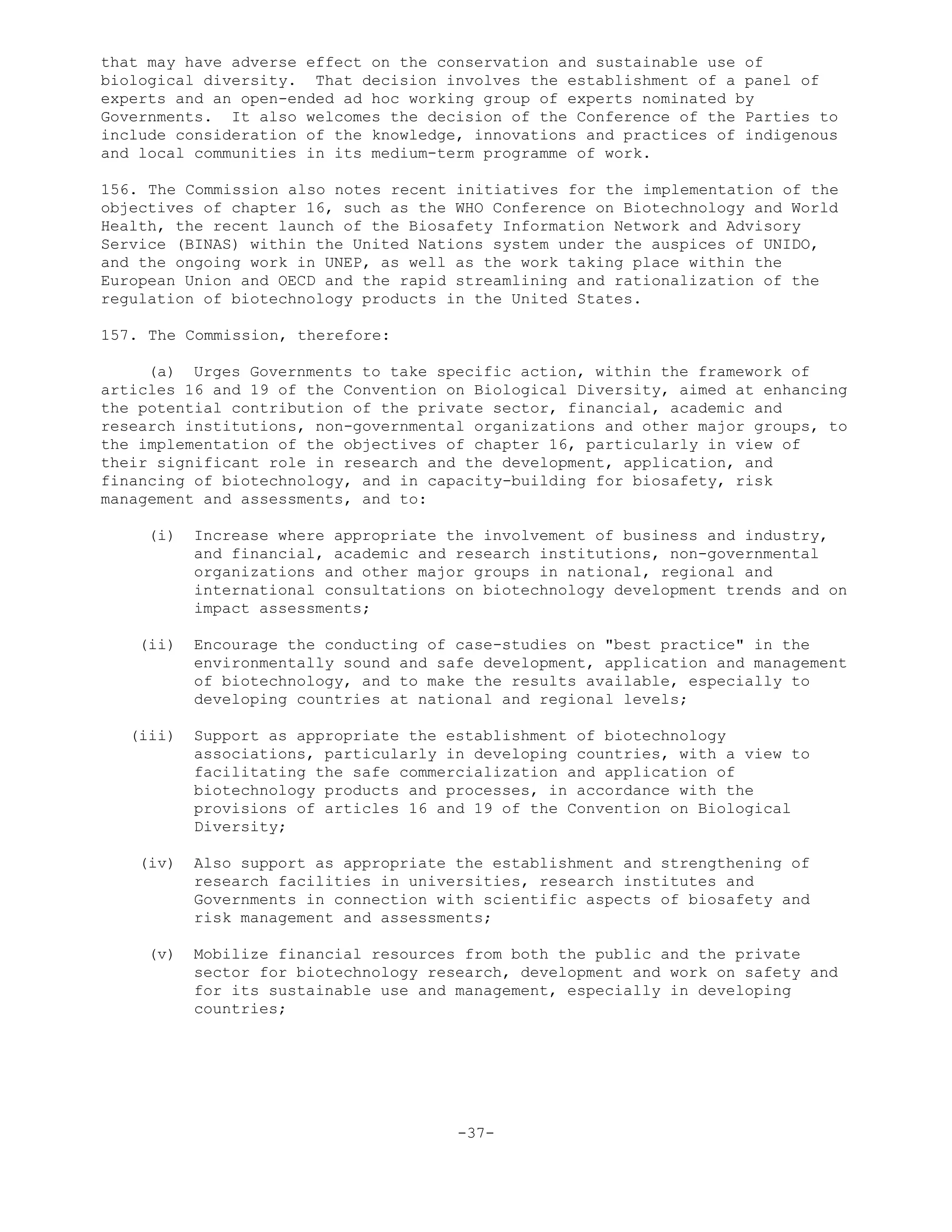 that may have adverse effect on the conservation and sustainable use of
biological diversity. That decision involves the establishment of a panel of
experts and an open-ended ad hoc working group of experts nominated by
Governments. It also welcomes the decision of the Conference of the Parties to
include consideration of the knowledge, innovations and practices of indigenous
and local communities in its medium-term programme of work.
156. The Commission also notes recent initiatives for the implementation of the
objectives of chapter 16, such as the WHO Conference on Biotechnology and World
Health, the recent launch of the Biosafety Information Network and Advisory
Service (BINAS) within the United Nations system under the auspices of UNIDO,
and the ongoing work in UNEP, as well as the work taking place within the
European Union and OECD and the rapid streamlining and rationalization of the
regulation of biotechnology products in the United States.
157. The Commission, therefore:
(a) Urges Governments to take specific action, within the framework of
articles 16 and 19 of the Convention on Biological Diversity, aimed at enhancing
the potential contribution of the private sector, financial, academic and
research institutions, non-governmental organizations and other major groups, to
the implementation of the objectives of chapter 16, particularly in view of
their significant role in research and the development, application, and
financing of biotechnology, and in capacity-building for biosafety, risk
management and assessments, and to:
(i) Increase where appropriate the involvement of business and industry,
and financial, academic and research institutions, non-governmental
organizations and other major groups in national, regional and
international consultations on biotechnology development trends and on
impact assessments;
(ii) Encourage the conducting of case-studies on "best practice" in the
environmentally sound and safe development, application and management
of biotechnology, and to make the results available, especially to
developing countries at national and regional levels;
(iii) Support as appropriate the establishment of biotechnology
associations, particularly in developing countries, with a view to
facilitating the safe commercialization and application of
biotechnology products and processes, in accordance with the
provisions of articles 16 and 19 of the Convention on Biological
Diversity;
(iv) Also support as appropriate the establishment and strengthening of
research facilities in universities, research institutes and
Governments in connection with scientific aspects of biosafety and
risk management and assessments;
(v) Mobilize financial resources from both the public and the private
sector for biotechnology research, development and work on safety and
for its sustainable use and management, especially in developing
countries;
-37-
 