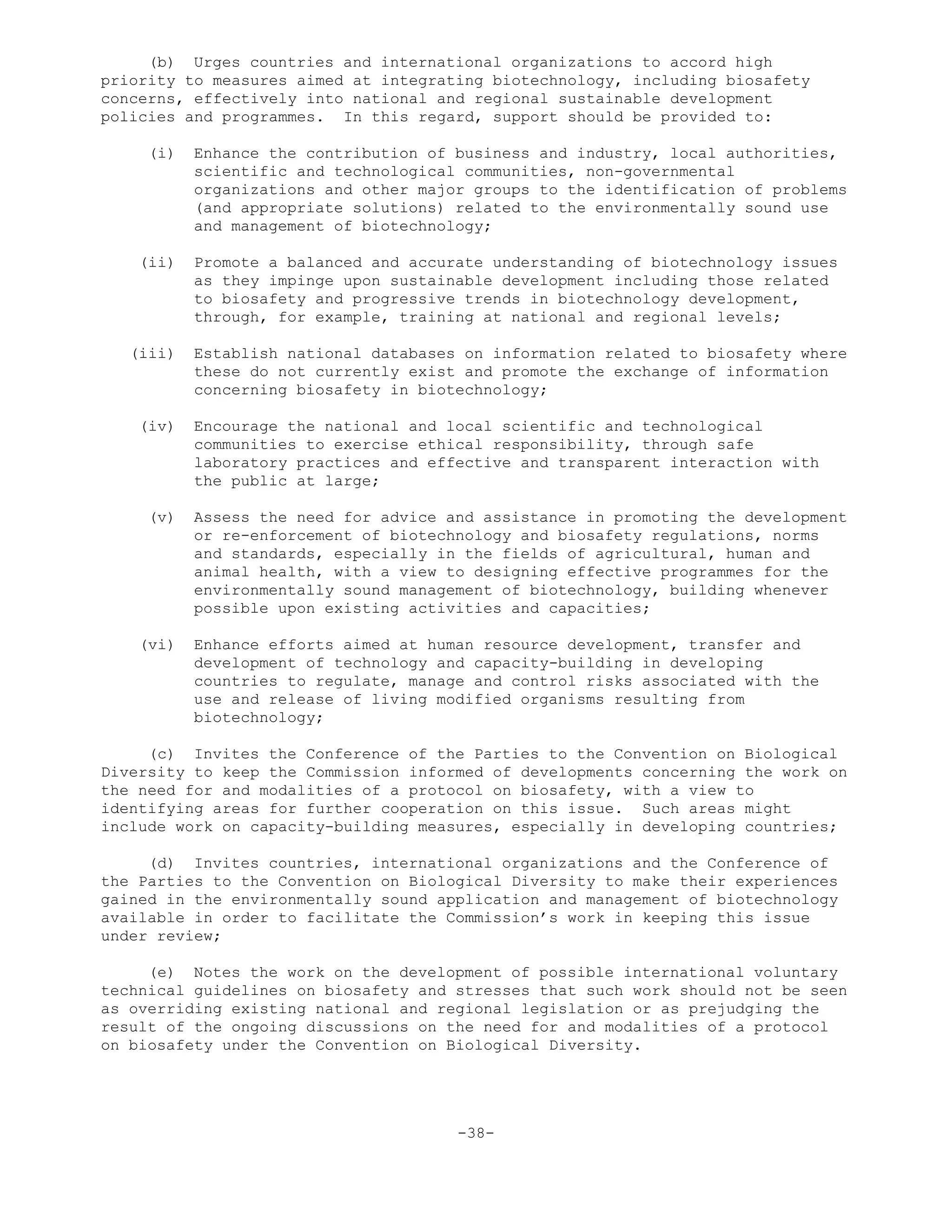 (b) Urges countries and international organizations to accord high
priority to measures aimed at integrating biotechnology, including biosafety
concerns, effectively into national and regional sustainable development
policies and programmes. In this regard, support should be provided to:
(i) Enhance the contribution of business and industry, local authorities,
scientific and technological communities, non-governmental
organizations and other major groups to the identification of problems
(and appropriate solutions) related to the environmentally sound use
and management of biotechnology;
(ii) Promote a balanced and accurate understanding of biotechnology issues
as they impinge upon sustainable development including those related
to biosafety and progressive trends in biotechnology development,
through, for example, training at national and regional levels;
(iii) Establish national databases on information related to biosafety where
these do not currently exist and promote the exchange of information
concerning biosafety in biotechnology;
(iv) Encourage the national and local scientific and technological
communities to exercise ethical responsibility, through safe
laboratory practices and effective and transparent interaction with
the public at large;
(v) Assess the need for advice and assistance in promoting the development
or re-enforcement of biotechnology and biosafety regulations, norms
and standards, especially in the fields of agricultural, human and
animal health, with a view to designing effective programmes for the
environmentally sound management of biotechnology, building whenever
possible upon existing activities and capacities;
(vi) Enhance efforts aimed at human resource development, transfer and
development of technology and capacity-building in developing
countries to regulate, manage and control risks associated with the
use and release of living modified organisms resulting from
biotechnology;
(c) Invites the Conference of the Parties to the Convention on Biological
Diversity to keep the Commission informed of developments concerning the work on
the need for and modalities of a protocol on biosafety, with a view to
identifying areas for further cooperation on this issue. Such areas might
include work on capacity-building measures, especially in developing countries;
(d) Invites countries, international organizations and the Conference of
the Parties to the Convention on Biological Diversity to make their experiences
gained in the environmentally sound application and management of biotechnology
available in order to facilitate the Commission’s work in keeping this issue
under review;
(e) Notes the work on the development of possible international voluntary
technical guidelines on biosafety and stresses that such work should not be seen
as overriding existing national and regional legislation or as prejudging the
result of the ongoing discussions on the need for and modalities of a protocol
on biosafety under the Convention on Biological Diversity.
-38-
 