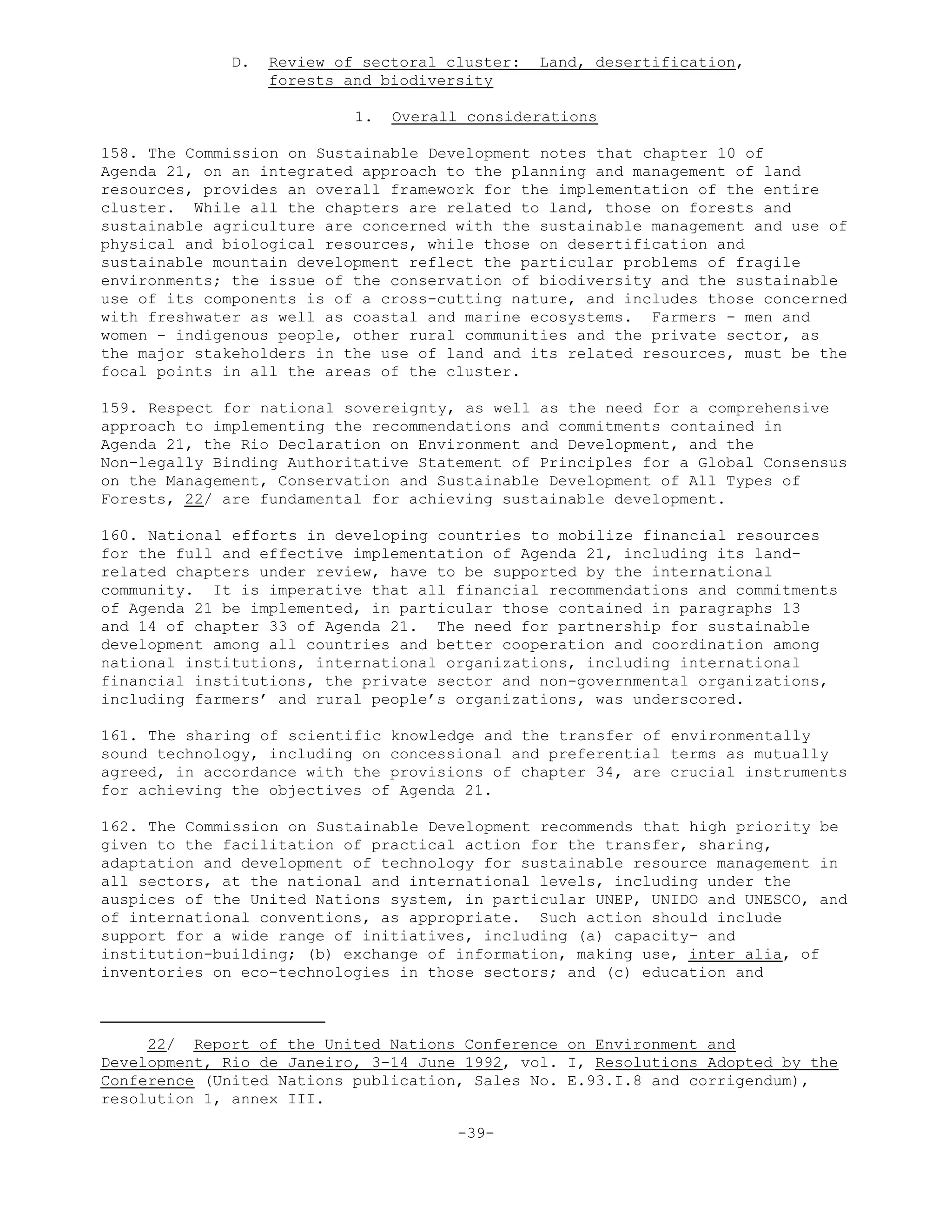 D. Review of sectoral cluster: Land, desertification,
forests and biodiversity
1. Overall considerations
158. The Commission on Sustainable Development notes that chapter 10 of
Agenda 21, on an integrated approach to the planning and management of land
resources, provides an overall framework for the implementation of the entire
cluster. While all the chapters are related to land, those on forests and
sustainable agriculture are concerned with the sustainable management and use of
physical and biological resources, while those on desertification and
sustainable mountain development reflect the particular problems of fragile
environments; the issue of the conservation of biodiversity and the sustainable
use of its components is of a cross-cutting nature, and includes those concerned
with freshwater as well as coastal and marine ecosystems. Farmers - men and
women - indigenous people, other rural communities and the private sector, as
the major stakeholders in the use of land and its related resources, must be the
focal points in all the areas of the cluster.
159. Respect for national sovereignty, as well as the need for a comprehensive
approach to implementing the recommendations and commitments contained in
Agenda 21, the Rio Declaration on Environment and Development, and the
Non-legally Binding Authoritative Statement of Principles for a Global Consensus
on the Management, Conservation and Sustainable Development of All Types of
Forests, 22/ are fundamental for achieving sustainable development.
160. National efforts in developing countries to mobilize financial resources
for the full and effective implementation of Agenda 21, including its land-
related chapters under review, have to be supported by the international
community. It is imperative that all financial recommendations and commitments
of Agenda 21 be implemented, in particular those contained in paragraphs 13
and 14 of chapter 33 of Agenda 21. The need for partnership for sustainable
development among all countries and better cooperation and coordination among
national institutions, international organizations, including international
financial institutions, the private sector and non-governmental organizations,
including farmers’ and rural people’s organizations, was underscored.
161. The sharing of scientific knowledge and the transfer of environmentally
sound technology, including on concessional and preferential terms as mutually
agreed, in accordance with the provisions of chapter 34, are crucial instruments
for achieving the objectives of Agenda 21.
162. The Commission on Sustainable Development recommends that high priority be
given to the facilitation of practical action for the transfer, sharing,
adaptation and development of technology for sustainable resource management in
all sectors, at the national and international levels, including under the
auspices of the United Nations system, in particular UNEP, UNIDO and UNESCO, and
of international conventions, as appropriate. Such action should include
support for a wide range of initiatives, including (a) capacity- and
institution-building; (b) exchange of information, making use, inter alia, of
inventories on eco-technologies in those sectors; and (c) education and
22/ Report of the United Nations Conference on Environment and
Development, Rio de Janeiro, 3-14 June 1992, vol. I, Resolutions Adopted by the
Conference (United Nations publication, Sales No. E.93.I.8 and corrigendum),
resolution 1, annex III.
-39-
 