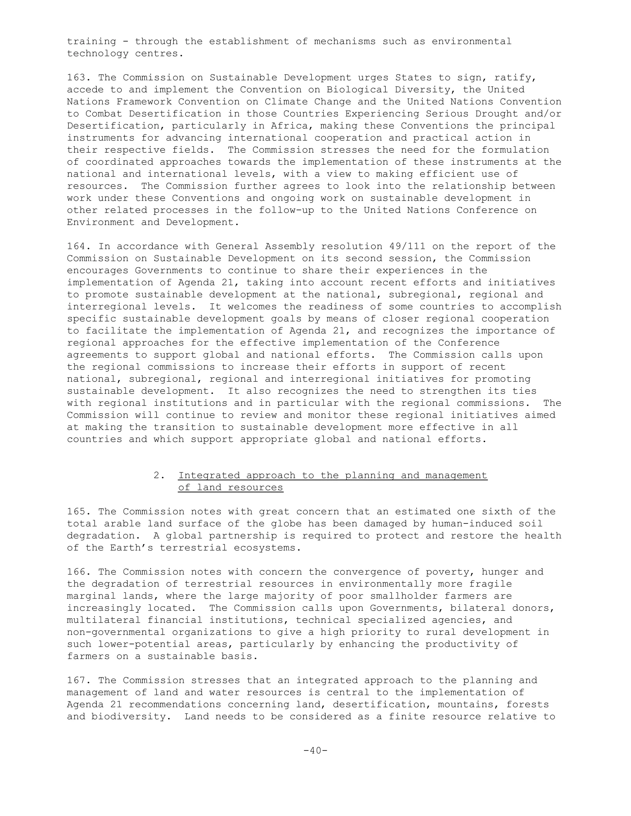 training - through the establishment of mechanisms such as environmental
technology centres.
163. The Commission on Sustainable Development urges States to sign, ratify,
accede to and implement the Convention on Biological Diversity, the United
Nations Framework Convention on Climate Change and the United Nations Convention
to Combat Desertification in those Countries Experiencing Serious Drought and/or
Desertification, particularly in Africa, making these Conventions the principal
instruments for advancing international cooperation and practical action in
their respective fields. The Commission stresses the need for the formulation
of coordinated approaches towards the implementation of these instruments at the
national and international levels, with a view to making efficient use of
resources. The Commission further agrees to look into the relationship between
work under these Conventions and ongoing work on sustainable development in
other related processes in the follow-up to the United Nations Conference on
Environment and Development.
164. In accordance with General Assembly resolution 49/111 on the report of the
Commission on Sustainable Development on its second session, the Commission
encourages Governments to continue to share their experiences in the
implementation of Agenda 21, taking into account recent efforts and initiatives
to promote sustainable development at the national, subregional, regional and
interregional levels. It welcomes the readiness of some countries to accomplish
specific sustainable development goals by means of closer regional cooperation
to facilitate the implementation of Agenda 21, and recognizes the importance of
regional approaches for the effective implementation of the Conference
agreements to support global and national efforts. The Commission calls upon
the regional commissions to increase their efforts in support of recent
national, subregional, regional and interregional initiatives for promoting
sustainable development. It also recognizes the need to strengthen its ties
with regional institutions and in particular with the regional commissions. The
Commission will continue to review and monitor these regional initiatives aimed
at making the transition to sustainable development more effective in all
countries and which support appropriate global and national efforts.
2. Integrated approach to the planning and management
of land resources
165. The Commission notes with great concern that an estimated one sixth of the
total arable land surface of the globe has been damaged by human-induced soil
degradation. A global partnership is required to protect and restore the health
of the Earth’s terrestrial ecosystems.
166. The Commission notes with concern the convergence of poverty, hunger and
the degradation of terrestrial resources in environmentally more fragile
marginal lands, where the large majority of poor smallholder farmers are
increasingly located. The Commission calls upon Governments, bilateral donors,
multilateral financial institutions, technical specialized agencies, and
non-governmental organizations to give a high priority to rural development in
such lower-potential areas, particularly by enhancing the productivity of
farmers on a sustainable basis.
167. The Commission stresses that an integrated approach to the planning and
management of land and water resources is central to the implementation of
Agenda 21 recommendations concerning land, desertification, mountains, forests
and biodiversity. Land needs to be considered as a finite resource relative to
-40-
 
