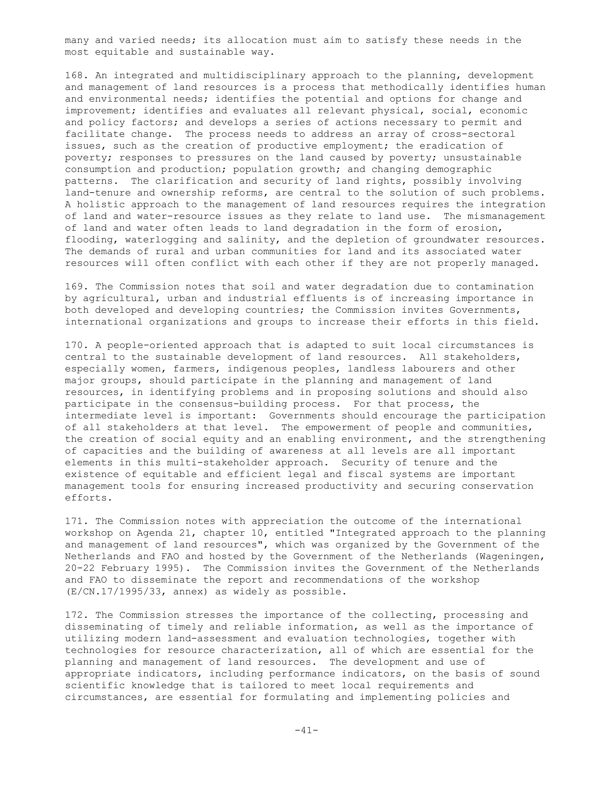 many and varied needs; its allocation must aim to satisfy these needs in the
most equitable and sustainable way.
168. An integrated and multidisciplinary approach to the planning, development
and management of land resources is a process that methodically identifies human
and environmental needs; identifies the potential and options for change and
improvement; identifies and evaluates all relevant physical, social, economic
and policy factors; and develops a series of actions necessary to permit and
facilitate change. The process needs to address an array of cross-sectoral
issues, such as the creation of productive employment; the eradication of
poverty; responses to pressures on the land caused by poverty; unsustainable
consumption and production; population growth; and changing demographic
patterns. The clarification and security of land rights, possibly involving
land-tenure and ownership reforms, are central to the solution of such problems.
A holistic approach to the management of land resources requires the integration
of land and water-resource issues as they relate to land use. The mismanagement
of land and water often leads to land degradation in the form of erosion,
flooding, waterlogging and salinity, and the depletion of groundwater resources.
The demands of rural and urban communities for land and its associated water
resources will often conflict with each other if they are not properly managed.
169. The Commission notes that soil and water degradation due to contamination
by agricultural, urban and industrial effluents is of increasing importance in
both developed and developing countries; the Commission invites Governments,
international organizations and groups to increase their efforts in this field.
170. A people-oriented approach that is adapted to suit local circumstances is
central to the sustainable development of land resources. All stakeholders,
especially women, farmers, indigenous peoples, landless labourers and other
major groups, should participate in the planning and management of land
resources, in identifying problems and in proposing solutions and should also
participate in the consensus-building process. For that process, the
intermediate level is important: Governments should encourage the participation
of all stakeholders at that level. The empowerment of people and communities,
the creation of social equity and an enabling environment, and the strengthening
of capacities and the building of awareness at all levels are all important
elements in this multi-stakeholder approach. Security of tenure and the
existence of equitable and efficient legal and fiscal systems are important
management tools for ensuring increased productivity and securing conservation
efforts.
171. The Commission notes with appreciation the outcome of the international
workshop on Agenda 21, chapter 10, entitled "Integrated approach to the planning
and management of land resources", which was organized by the Government of the
Netherlands and FAO and hosted by the Government of the Netherlands (Wageningen,
20-22 February 1995). The Commission invites the Government of the Netherlands
and FAO to disseminate the report and recommendations of the workshop
(E/CN.17/1995/33, annex) as widely as possible.
172. The Commission stresses the importance of the collecting, processing and
disseminating of timely and reliable information, as well as the importance of
utilizing modern land-assessment and evaluation technologies, together with
technologies for resource characterization, all of which are essential for the
planning and management of land resources. The development and use of
appropriate indicators, including performance indicators, on the basis of sound
scientific knowledge that is tailored to meet local requirements and
circumstances, are essential for formulating and implementing policies and
-41-
 