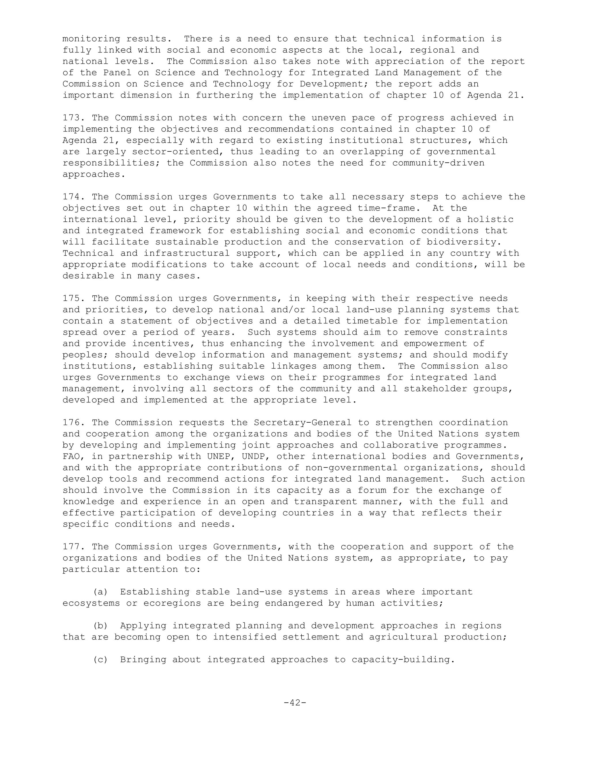 monitoring results. There is a need to ensure that technical information is
fully linked with social and economic aspects at the local, regional and
national levels. The Commission also takes note with appreciation of the report
of the Panel on Science and Technology for Integrated Land Management of the
Commission on Science and Technology for Development; the report adds an
important dimension in furthering the implementation of chapter 10 of Agenda 21.
173. The Commission notes with concern the uneven pace of progress achieved in
implementing the objectives and recommendations contained in chapter 10 of
Agenda 21, especially with regard to existing institutional structures, which
are largely sector-oriented, thus leading to an overlapping of governmental
responsibilities; the Commission also notes the need for community-driven
approaches.
174. The Commission urges Governments to take all necessary steps to achieve the
objectives set out in chapter 10 within the agreed time-frame. At the
international level, priority should be given to the development of a holistic
and integrated framework for establishing social and economic conditions that
will facilitate sustainable production and the conservation of biodiversity.
Technical and infrastructural support, which can be applied in any country with
appropriate modifications to take account of local needs and conditions, will be
desirable in many cases.
175. The Commission urges Governments, in keeping with their respective needs
and priorities, to develop national and/or local land-use planning systems that
contain a statement of objectives and a detailed timetable for implementation
spread over a period of years. Such systems should aim to remove constraints
and provide incentives, thus enhancing the involvement and empowerment of
peoples; should develop information and management systems; and should modify
institutions, establishing suitable linkages among them. The Commission also
urges Governments to exchange views on their programmes for integrated land
management, involving all sectors of the community and all stakeholder groups,
developed and implemented at the appropriate level.
176. The Commission requests the Secretary-General to strengthen coordination
and cooperation among the organizations and bodies of the United Nations system
by developing and implementing joint approaches and collaborative programmes.
FAO, in partnership with UNEP, UNDP, other international bodies and Governments,
and with the appropriate contributions of non-governmental organizations, should
develop tools and recommend actions for integrated land management. Such action
should involve the Commission in its capacity as a forum for the exchange of
knowledge and experience in an open and transparent manner, with the full and
effective participation of developing countries in a way that reflects their
specific conditions and needs.
177. The Commission urges Governments, with the cooperation and support of the
organizations and bodies of the United Nations system, as appropriate, to pay
particular attention to:
(a) Establishing stable land-use systems in areas where important
ecosystems or ecoregions are being endangered by human activities;
(b) Applying integrated planning and development approaches in regions
that are becoming open to intensified settlement and agricultural production;
(c) Bringing about integrated approaches to capacity-building.
-42-
 
