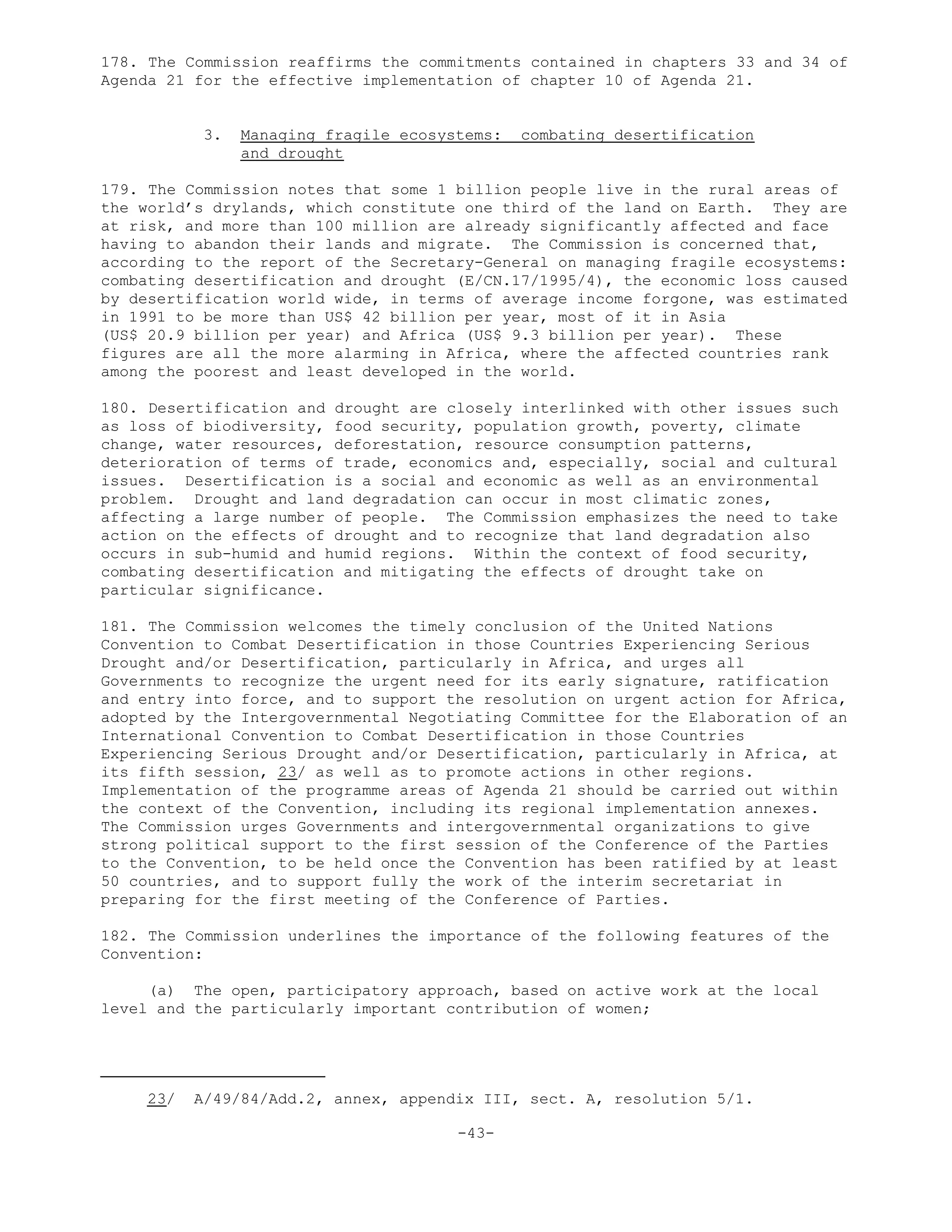 178. The Commission reaffirms the commitments contained in chapters 33 and 34 of
Agenda 21 for the effective implementation of chapter 10 of Agenda 21.
3. Managing fragile ecosystems: combating desertification
and drought
179. The Commission notes that some 1 billion people live in the rural areas of
the world’s drylands, which constitute one third of the land on Earth. They are
at risk, and more than 100 million are already significantly affected and face
having to abandon their lands and migrate. The Commission is concerned that,
according to the report of the Secretary-General on managing fragile ecosystems:
combating desertification and drought (E/CN.17/1995/4), the economic loss caused
by desertification world wide, in terms of average income forgone, was estimated
in 1991 to be more than US$ 42 billion per year, most of it in Asia
(US$ 20.9 billion per year) and Africa (US$ 9.3 billion per year). These
figures are all the more alarming in Africa, where the affected countries rank
among the poorest and least developed in the world.
180. Desertification and drought are closely interlinked with other issues such
as loss of biodiversity, food security, population growth, poverty, climate
change, water resources, deforestation, resource consumption patterns,
deterioration of terms of trade, economics and, especially, social and cultural
issues. Desertification is a social and economic as well as an environmental
problem. Drought and land degradation can occur in most climatic zones,
affecting a large number of people. The Commission emphasizes the need to take
action on the effects of drought and to recognize that land degradation also
occurs in sub-humid and humid regions. Within the context of food security,
combating desertification and mitigating the effects of drought take on
particular significance.
181. The Commission welcomes the timely conclusion of the United Nations
Convention to Combat Desertification in those Countries Experiencing Serious
Drought and/or Desertification, particularly in Africa, and urges all
Governments to recognize the urgent need for its early signature, ratification
and entry into force, and to support the resolution on urgent action for Africa,
adopted by the Intergovernmental Negotiating Committee for the Elaboration of an
International Convention to Combat Desertification in those Countries
Experiencing Serious Drought and/or Desertification, particularly in Africa, at
its fifth session, 23/ as well as to promote actions in other regions.
Implementation of the programme areas of Agenda 21 should be carried out within
the context of the Convention, including its regional implementation annexes.
The Commission urges Governments and intergovernmental organizations to give
strong political support to the first session of the Conference of the Parties
to the Convention, to be held once the Convention has been ratified by at least
50 countries, and to support fully the work of the interim secretariat in
preparing for the first meeting of the Conference of Parties.
182. The Commission underlines the importance of the following features of the
Convention:
(a) The open, participatory approach, based on active work at the local
level and the particularly important contribution of women;
23/ A/49/84/Add.2, annex, appendix III, sect. A, resolution 5/1.
-43-
 