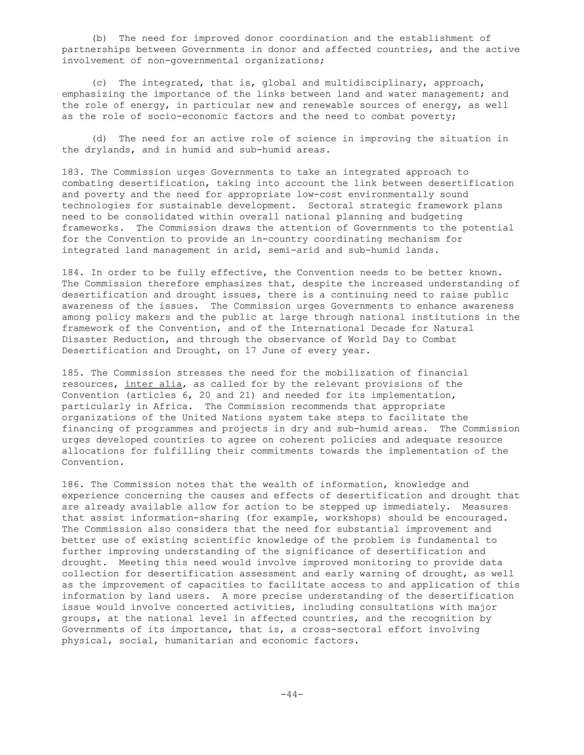 (b) The need for improved donor coordination and the establishment of
partnerships between Governments in donor and affected countries, and the active
involvement of non-governmental organizations;
(c) The integrated, that is, global and multidisciplinary, approach,
emphasizing the importance of the links between land and water management; and
the role of energy, in particular new and renewable sources of energy, as well
as the role of socio-economic factors and the need to combat poverty;
(d) The need for an active role of science in improving the situation in
the drylands, and in humid and sub-humid areas.
183. The Commission urges Governments to take an integrated approach to
combating desertification, taking into account the link between desertification
and poverty and the need for appropriate low-cost environmentally sound
technologies for sustainable development. Sectoral strategic framework plans
need to be consolidated within overall national planning and budgeting
frameworks. The Commission draws the attention of Governments to the potential
for the Convention to provide an in-country coordinating mechanism for
integrated land management in arid, semi-arid and sub-humid lands.
184. In order to be fully effective, the Convention needs to be better known.
The Commission therefore emphasizes that, despite the increased understanding of
desertification and drought issues, there is a continuing need to raise public
awareness of the issues. The Commission urges Governments to enhance awareness
among policy makers and the public at large through national institutions in the
framework of the Convention, and of the International Decade for Natural
Disaster Reduction, and through the observance of World Day to Combat
Desertification and Drought, on 17 June of every year.
185. The Commission stresses the need for the mobilization of financial
resources, inter alia, as called for by the relevant provisions of the
Convention (articles 6, 20 and 21) and needed for its implementation,
particularly in Africa. The Commission recommends that appropriate
organizations of the United Nations system take steps to facilitate the
financing of programmes and projects in dry and sub-humid areas. The Commission
urges developed countries to agree on coherent policies and adequate resource
allocations for fulfilling their commitments towards the implementation of the
Convention.
186. The Commission notes that the wealth of information, knowledge and
experience concerning the causes and effects of desertification and drought that
are already available allow for action to be stepped up immediately. Measures
that assist information-sharing (for example, workshops) should be encouraged.
The Commission also considers that the need for substantial improvement and
better use of existing scientific knowledge of the problem is fundamental to
further improving understanding of the significance of desertification and
drought. Meeting this need would involve improved monitoring to provide data
collection for desertification assessment and early warning of drought, as well
as the improvement of capacities to facilitate access to and application of this
information by land users. A more precise understanding of the desertification
issue would involve concerted activities, including consultations with major
groups, at the national level in affected countries, and the recognition by
Governments of its importance, that is, a cross-sectoral effort involving
physical, social, humanitarian and economic factors.
-44-
 
