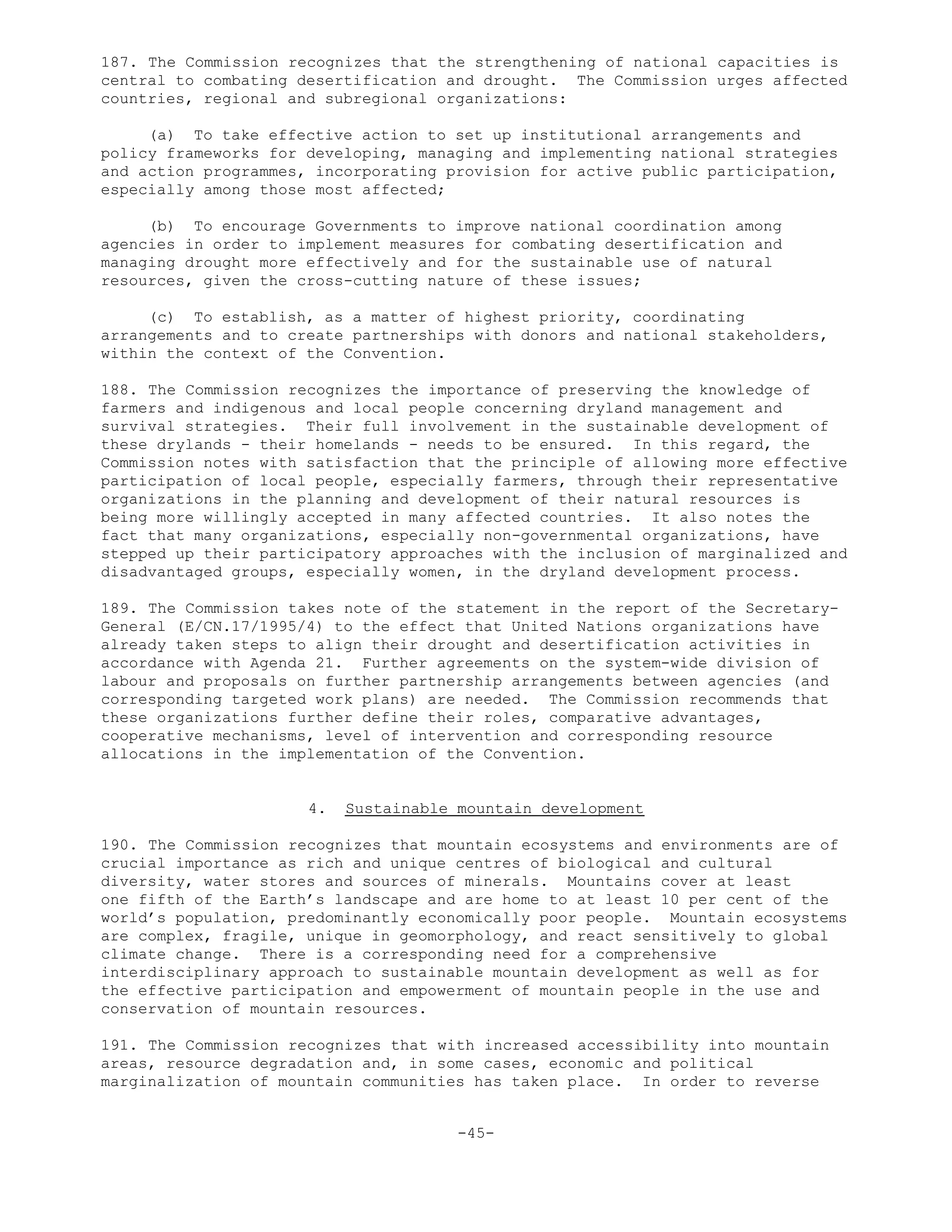 187. The Commission recognizes that the strengthening of national capacities is
central to combating desertification and drought. The Commission urges affected
countries, regional and subregional organizations:
(a) To take effective action to set up institutional arrangements and
policy frameworks for developing, managing and implementing national strategies
and action programmes, incorporating provision for active public participation,
especially among those most affected;
(b) To encourage Governments to improve national coordination among
agencies in order to implement measures for combating desertification and
managing drought more effectively and for the sustainable use of natural
resources, given the cross-cutting nature of these issues;
(c) To establish, as a matter of highest priority, coordinating
arrangements and to create partnerships with donors and national stakeholders,
within the context of the Convention.
188. The Commission recognizes the importance of preserving the knowledge of
farmers and indigenous and local people concerning dryland management and
survival strategies. Their full involvement in the sustainable development of
these drylands - their homelands - needs to be ensured. In this regard, the
Commission notes with satisfaction that the principle of allowing more effective
participation of local people, especially farmers, through their representative
organizations in the planning and development of their natural resources is
being more willingly accepted in many affected countries. It also notes the
fact that many organizations, especially non-governmental organizations, have
stepped up their participatory approaches with the inclusion of marginalized and
disadvantaged groups, especially women, in the dryland development process.
189. The Commission takes note of the statement in the report of the Secretary-
General (E/CN.17/1995/4) to the effect that United Nations organizations have
already taken steps to align their drought and desertification activities in
accordance with Agenda 21. Further agreements on the system-wide division of
labour and proposals on further partnership arrangements between agencies (and
corresponding targeted work plans) are needed. The Commission recommends that
these organizations further define their roles, comparative advantages,
cooperative mechanisms, level of intervention and corresponding resource
allocations in the implementation of the Convention.
4. Sustainable mountain development
190. The Commission recognizes that mountain ecosystems and environments are of
crucial importance as rich and unique centres of biological and cultural
diversity, water stores and sources of minerals. Mountains cover at least
one fifth of the Earth’s landscape and are home to at least 10 per cent of the
world’s population, predominantly economically poor people. Mountain ecosystems
are complex, fragile, unique in geomorphology, and react sensitively to global
climate change. There is a corresponding need for a comprehensive
interdisciplinary approach to sustainable mountain development as well as for
the effective participation and empowerment of mountain people in the use and
conservation of mountain resources.
191. The Commission recognizes that with increased accessibility into mountain
areas, resource degradation and, in some cases, economic and political
marginalization of mountain communities has taken place. In order to reverse
-45-
 