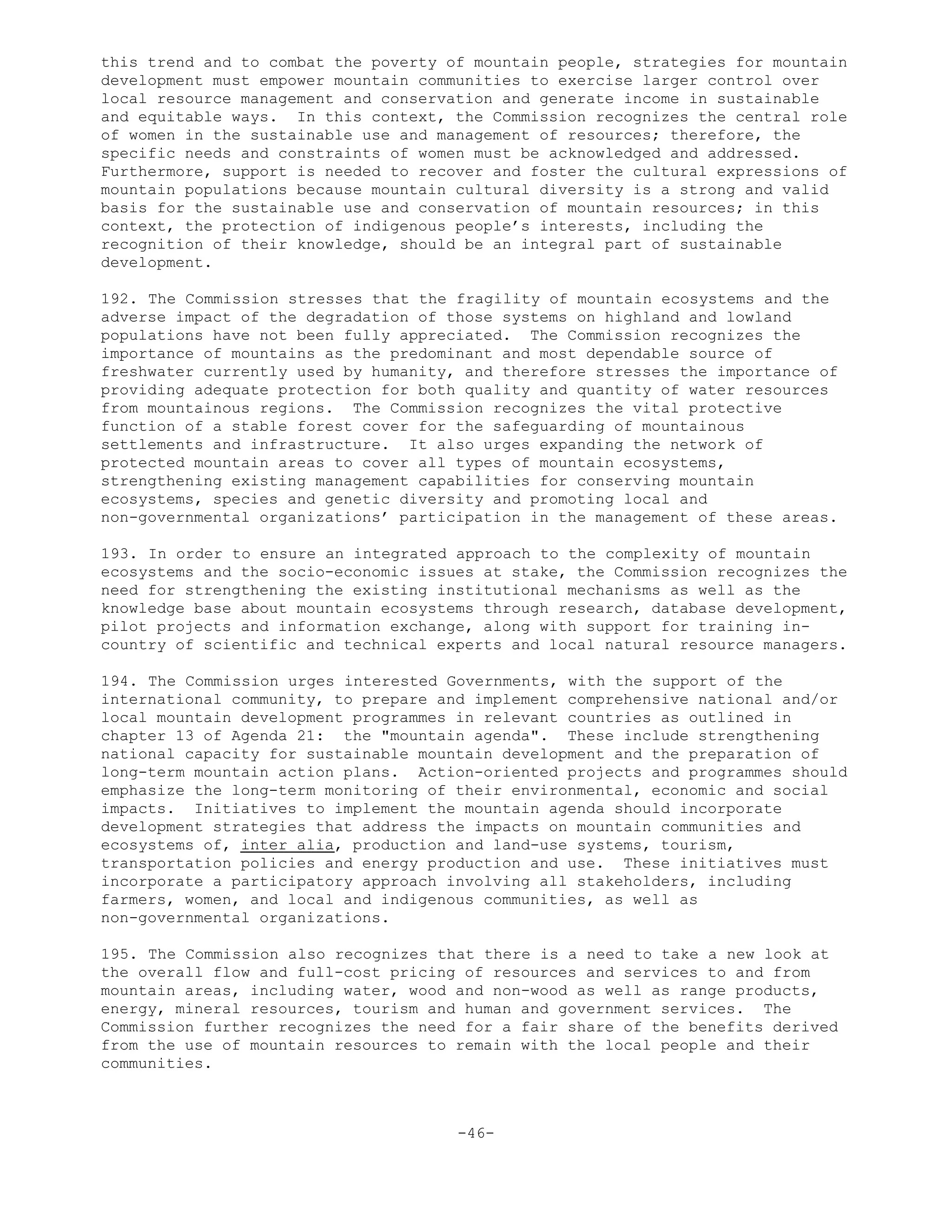 this trend and to combat the poverty of mountain people, strategies for mountain
development must empower mountain communities to exercise larger control over
local resource management and conservation and generate income in sustainable
and equitable ways. In this context, the Commission recognizes the central role
of women in the sustainable use and management of resources; therefore, the
specific needs and constraints of women must be acknowledged and addressed.
Furthermore, support is needed to recover and foster the cultural expressions of
mountain populations because mountain cultural diversity is a strong and valid
basis for the sustainable use and conservation of mountain resources; in this
context, the protection of indigenous people’s interests, including the
recognition of their knowledge, should be an integral part of sustainable
development.
192. The Commission stresses that the fragility of mountain ecosystems and the
adverse impact of the degradation of those systems on highland and lowland
populations have not been fully appreciated. The Commission recognizes the
importance of mountains as the predominant and most dependable source of
freshwater currently used by humanity, and therefore stresses the importance of
providing adequate protection for both quality and quantity of water resources
from mountainous regions. The Commission recognizes the vital protective
function of a stable forest cover for the safeguarding of mountainous
settlements and infrastructure. It also urges expanding the network of
protected mountain areas to cover all types of mountain ecosystems,
strengthening existing management capabilities for conserving mountain
ecosystems, species and genetic diversity and promoting local and
non-governmental organizations’ participation in the management of these areas.
193. In order to ensure an integrated approach to the complexity of mountain
ecosystems and the socio-economic issues at stake, the Commission recognizes the
need for strengthening the existing institutional mechanisms as well as the
knowledge base about mountain ecosystems through research, database development,
pilot projects and information exchange, along with support for training in-
country of scientific and technical experts and local natural resource managers.
194. The Commission urges interested Governments, with the support of the
international community, to prepare and implement comprehensive national and/or
local mountain development programmes in relevant countries as outlined in
chapter 13 of Agenda 21: the "mountain agenda". These include strengthening
national capacity for sustainable mountain development and the preparation of
long-term mountain action plans. Action-oriented projects and programmes should
emphasize the long-term monitoring of their environmental, economic and social
impacts. Initiatives to implement the mountain agenda should incorporate
development strategies that address the impacts on mountain communities and
ecosystems of, inter alia, production and land-use systems, tourism,
transportation policies and energy production and use. These initiatives must
incorporate a participatory approach involving all stakeholders, including
farmers, women, and local and indigenous communities, as well as
non-governmental organizations.
195. The Commission also recognizes that there is a need to take a new look at
the overall flow and full-cost pricing of resources and services to and from
mountain areas, including water, wood and non-wood as well as range products,
energy, mineral resources, tourism and human and government services. The
Commission further recognizes the need for a fair share of the benefits derived
from the use of mountain resources to remain with the local people and their
communities.
-46-
 