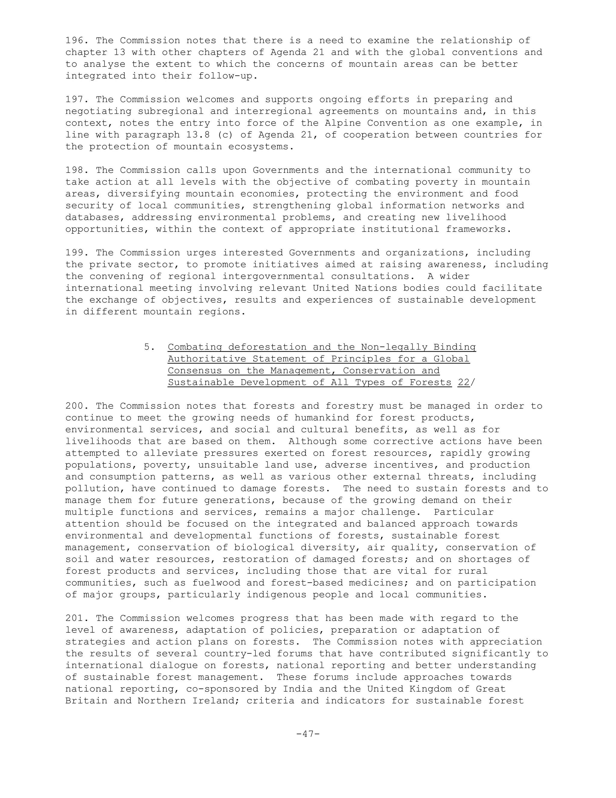 196. The Commission notes that there is a need to examine the relationship of
chapter 13 with other chapters of Agenda 21 and with the global conventions and
to analyse the extent to which the concerns of mountain areas can be better
integrated into their follow-up.
197. The Commission welcomes and supports ongoing efforts in preparing and
negotiating subregional and interregional agreements on mountains and, in this
context, notes the entry into force of the Alpine Convention as one example, in
line with paragraph 13.8 (c) of Agenda 21, of cooperation between countries for
the protection of mountain ecosystems.
198. The Commission calls upon Governments and the international community to
take action at all levels with the objective of combating poverty in mountain
areas, diversifying mountain economies, protecting the environment and food
security of local communities, strengthening global information networks and
databases, addressing environmental problems, and creating new livelihood
opportunities, within the context of appropriate institutional frameworks.
199. The Commission urges interested Governments and organizations, including
the private sector, to promote initiatives aimed at raising awareness, including
the convening of regional intergovernmental consultations. A wider
international meeting involving relevant United Nations bodies could facilitate
the exchange of objectives, results and experiences of sustainable development
in different mountain regions.
5. Combating deforestation and the Non-legally Binding
Authoritative Statement of Principles for a Global
Consensus on the Management, Conservation and
Sustainable Development of All Types of Forests 22/
200. The Commission notes that forests and forestry must be managed in order to
continue to meet the growing needs of humankind for forest products,
environmental services, and social and cultural benefits, as well as for
livelihoods that are based on them. Although some corrective actions have been
attempted to alleviate pressures exerted on forest resources, rapidly growing
populations, poverty, unsuitable land use, adverse incentives, and production
and consumption patterns, as well as various other external threats, including
pollution, have continued to damage forests. The need to sustain forests and to
manage them for future generations, because of the growing demand on their
multiple functions and services, remains a major challenge. Particular
attention should be focused on the integrated and balanced approach towards
environmental and developmental functions of forests, sustainable forest
management, conservation of biological diversity, air quality, conservation of
soil and water resources, restoration of damaged forests; and on shortages of
forest products and services, including those that are vital for rural
communities, such as fuelwood and forest-based medicines; and on participation
of major groups, particularly indigenous people and local communities.
201. The Commission welcomes progress that has been made with regard to the
level of awareness, adaptation of policies, preparation or adaptation of
strategies and action plans on forests. The Commission notes with appreciation
the results of several country-led forums that have contributed significantly to
international dialogue on forests, national reporting and better understanding
of sustainable forest management. These forums include approaches towards
national reporting, co-sponsored by India and the United Kingdom of Great
Britain and Northern Ireland; criteria and indicators for sustainable forest
-47-
 