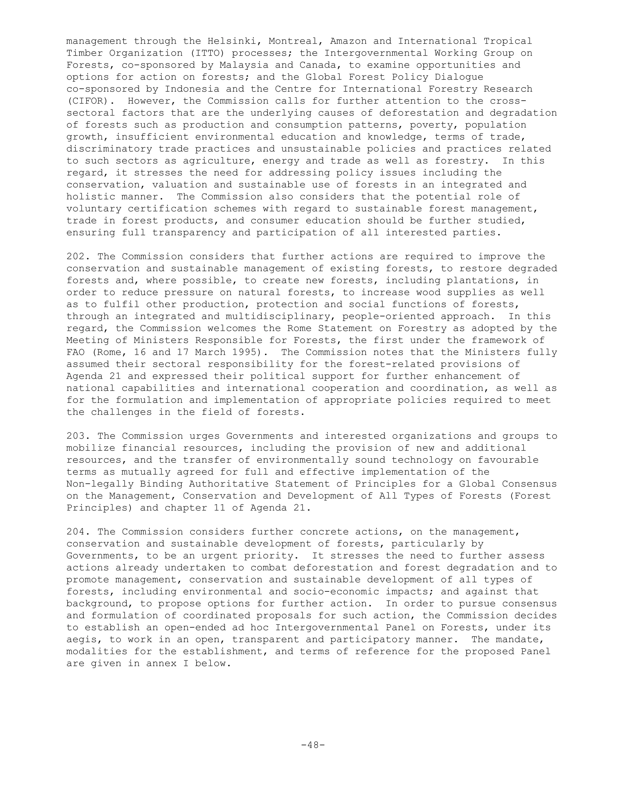 management through the Helsinki, Montreal, Amazon and International Tropical
Timber Organization (ITTO) processes; the Intergovernmental Working Group on
Forests, co-sponsored by Malaysia and Canada, to examine opportunities and
options for action on forests; and the Global Forest Policy Dialogue
co-sponsored by Indonesia and the Centre for International Forestry Research
(CIFOR). However, the Commission calls for further attention to the cross-
sectoral factors that are the underlying causes of deforestation and degradation
of forests such as production and consumption patterns, poverty, population
growth, insufficient environmental education and knowledge, terms of trade,
discriminatory trade practices and unsustainable policies and practices related
to such sectors as agriculture, energy and trade as well as forestry. In this
regard, it stresses the need for addressing policy issues including the
conservation, valuation and sustainable use of forests in an integrated and
holistic manner. The Commission also considers that the potential role of
voluntary certification schemes with regard to sustainable forest management,
trade in forest products, and consumer education should be further studied,
ensuring full transparency and participation of all interested parties.
202. The Commission considers that further actions are required to improve the
conservation and sustainable management of existing forests, to restore degraded
forests and, where possible, to create new forests, including plantations, in
order to reduce pressure on natural forests, to increase wood supplies as well
as to fulfil other production, protection and social functions of forests,
through an integrated and multidisciplinary, people-oriented approach. In this
regard, the Commission welcomes the Rome Statement on Forestry as adopted by the
Meeting of Ministers Responsible for Forests, the first under the framework of
FAO (Rome, 16 and 17 March 1995). The Commission notes that the Ministers fully
assumed their sectoral responsibility for the forest-related provisions of
Agenda 21 and expressed their political support for further enhancement of
national capabilities and international cooperation and coordination, as well as
for the formulation and implementation of appropriate policies required to meet
the challenges in the field of forests.
203. The Commission urges Governments and interested organizations and groups to
mobilize financial resources, including the provision of new and additional
resources, and the transfer of environmentally sound technology on favourable
terms as mutually agreed for full and effective implementation of the
Non-legally Binding Authoritative Statement of Principles for a Global Consensus
on the Management, Conservation and Development of All Types of Forests (Forest
Principles) and chapter 11 of Agenda 21.
204. The Commission considers further concrete actions, on the management,
conservation and sustainable development of forests, particularly by
Governments, to be an urgent priority. It stresses the need to further assess
actions already undertaken to combat deforestation and forest degradation and to
promote management, conservation and sustainable development of all types of
forests, including environmental and socio-economic impacts; and against that
background, to propose options for further action. In order to pursue consensus
and formulation of coordinated proposals for such action, the Commission decides
to establish an open-ended ad hoc Intergovernmental Panel on Forests, under its
aegis, to work in an open, transparent and participatory manner. The mandate,
modalities for the establishment, and terms of reference for the proposed Panel
are given in annex I below.
-48-
 