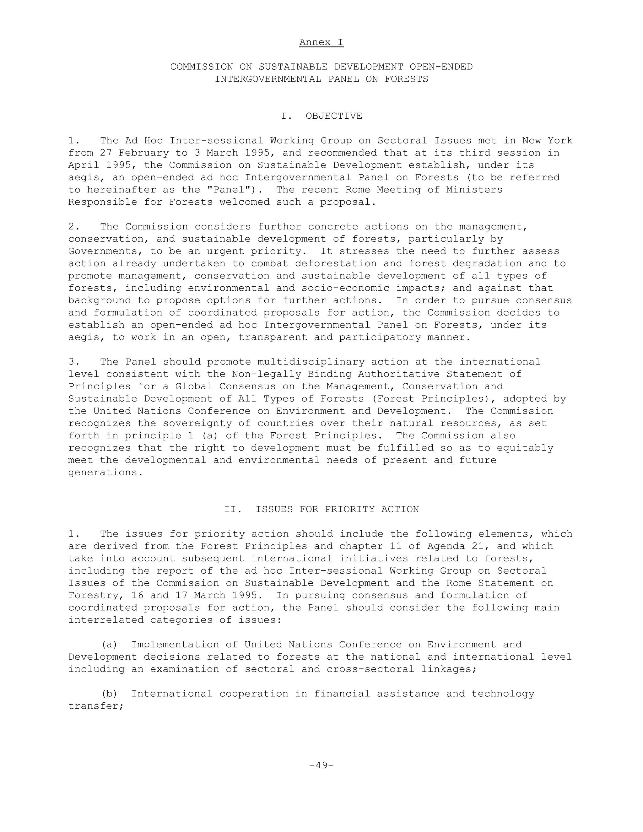Annex I
COMMISSION ON SUSTAINABLE DEVELOPMENT OPEN-ENDED
INTERGOVERNMENTAL PANEL ON FORESTS
I. OBJECTIVE
1. The Ad Hoc Inter-sessional Working Group on Sectoral Issues met in New York
from 27 February to 3 March 1995, and recommended that at its third session in
April 1995, the Commission on Sustainable Development establish, under its
aegis, an open-ended ad hoc Intergovernmental Panel on Forests (to be referred
to hereinafter as the "Panel"). The recent Rome Meeting of Ministers
Responsible for Forests welcomed such a proposal.
2. The Commission considers further concrete actions on the management,
conservation, and sustainable development of forests, particularly by
Governments, to be an urgent priority. It stresses the need to further assess
action already undertaken to combat deforestation and forest degradation and to
promote management, conservation and sustainable development of all types of
forests, including environmental and socio-economic impacts; and against that
background to propose options for further actions. In order to pursue consensus
and formulation of coordinated proposals for action, the Commission decides to
establish an open-ended ad hoc Intergovernmental Panel on Forests, under its
aegis, to work in an open, transparent and participatory manner.
3. The Panel should promote multidisciplinary action at the international
level consistent with the Non-legally Binding Authoritative Statement of
Principles for a Global Consensus on the Management, Conservation and
Sustainable Development of All Types of Forests (Forest Principles), adopted by
the United Nations Conference on Environment and Development. The Commission
recognizes the sovereignty of countries over their natural resources, as set
forth in principle 1 (a) of the Forest Principles. The Commission also
recognizes that the right to development must be fulfilled so as to equitably
meet the developmental and environmental needs of present and future
generations.
II. ISSUES FOR PRIORITY ACTION
1. The issues for priority action should include the following elements, which
are derived from the Forest Principles and chapter 11 of Agenda 21, and which
take into account subsequent international initiatives related to forests,
including the report of the ad hoc Inter-sessional Working Group on Sectoral
Issues of the Commission on Sustainable Development and the Rome Statement on
Forestry, 16 and 17 March 1995. In pursuing consensus and formulation of
coordinated proposals for action, the Panel should consider the following main
interrelated categories of issues:
(a) Implementation of United Nations Conference on Environment and
Development decisions related to forests at the national and international level
including an examination of sectoral and cross-sectoral linkages;
(b) International cooperation in financial assistance and technology
transfer;
-49-
 