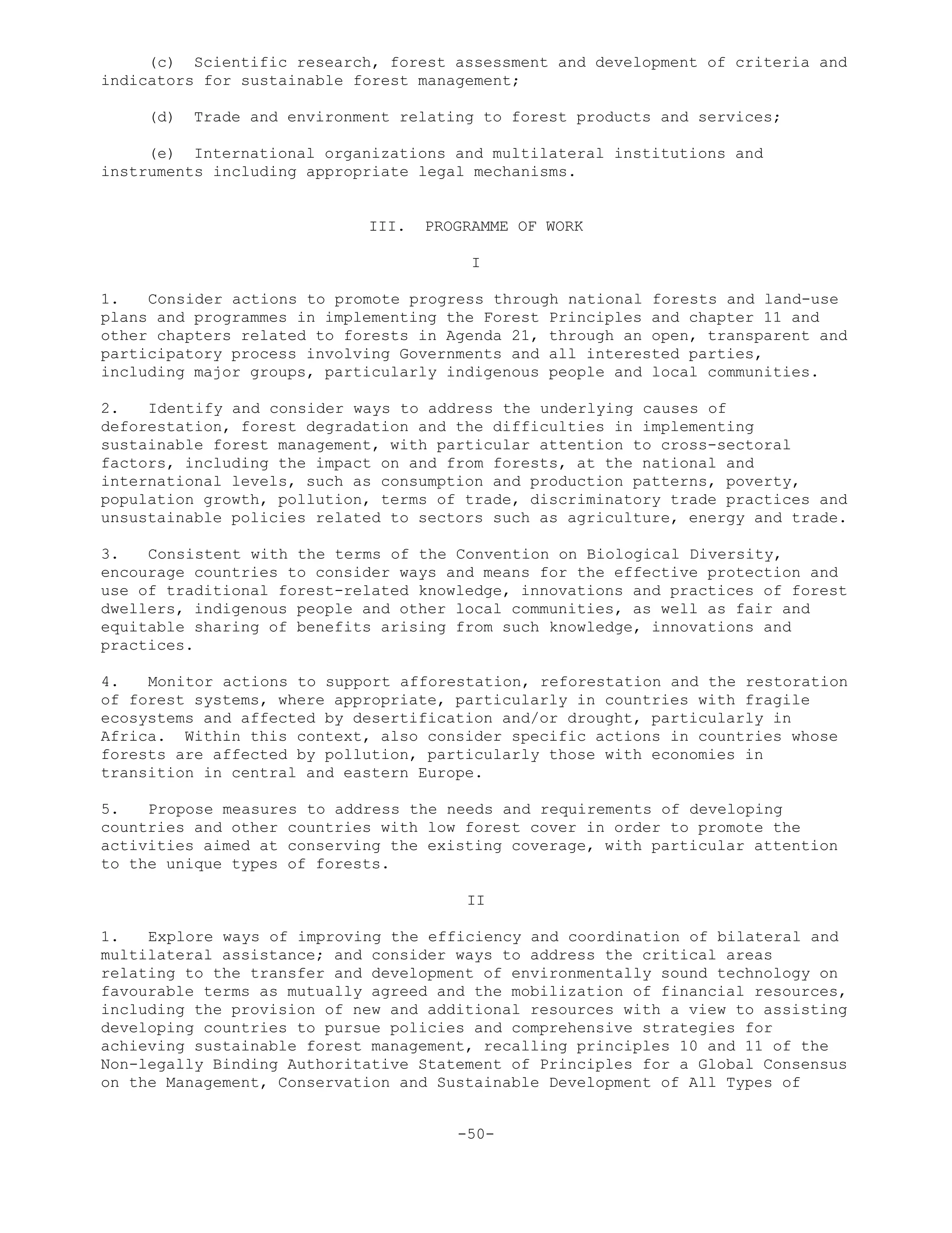 (c) Scientific research, forest assessment and development of criteria and
indicators for sustainable forest management;
(d) Trade and environment relating to forest products and services;
(e) International organizations and multilateral institutions and
instruments including appropriate legal mechanisms.
III. PROGRAMME OF WORK
I
1. Consider actions to promote progress through national forests and land-use
plans and programmes in implementing the Forest Principles and chapter 11 and
other chapters related to forests in Agenda 21, through an open, transparent and
participatory process involving Governments and all interested parties,
including major groups, particularly indigenous people and local communities.
2. Identify and consider ways to address the underlying causes of
deforestation, forest degradation and the difficulties in implementing
sustainable forest management, with particular attention to cross-sectoral
factors, including the impact on and from forests, at the national and
international levels, such as consumption and production patterns, poverty,
population growth, pollution, terms of trade, discriminatory trade practices and
unsustainable policies related to sectors such as agriculture, energy and trade.
3. Consistent with the terms of the Convention on Biological Diversity,
encourage countries to consider ways and means for the effective protection and
use of traditional forest-related knowledge, innovations and practices of forest
dwellers, indigenous people and other local communities, as well as fair and
equitable sharing of benefits arising from such knowledge, innovations and
practices.
4. Monitor actions to support afforestation, reforestation and the restoration
of forest systems, where appropriate, particularly in countries with fragile
ecosystems and affected by desertification and/or drought, particularly in
Africa. Within this context, also consider specific actions in countries whose
forests are affected by pollution, particularly those with economies in
transition in central and eastern Europe.
5. Propose measures to address the needs and requirements of developing
countries and other countries with low forest cover in order to promote the
activities aimed at conserving the existing coverage, with particular attention
to the unique types of forests.
II
1. Explore ways of improving the efficiency and coordination of bilateral and
multilateral assistance; and consider ways to address the critical areas
relating to the transfer and development of environmentally sound technology on
favourable terms as mutually agreed and the mobilization of financial resources,
including the provision of new and additional resources with a view to assisting
developing countries to pursue policies and comprehensive strategies for
achieving sustainable forest management, recalling principles 10 and 11 of the
Non-legally Binding Authoritative Statement of Principles for a Global Consensus
on the Management, Conservation and Sustainable Development of All Types of
-50-
 