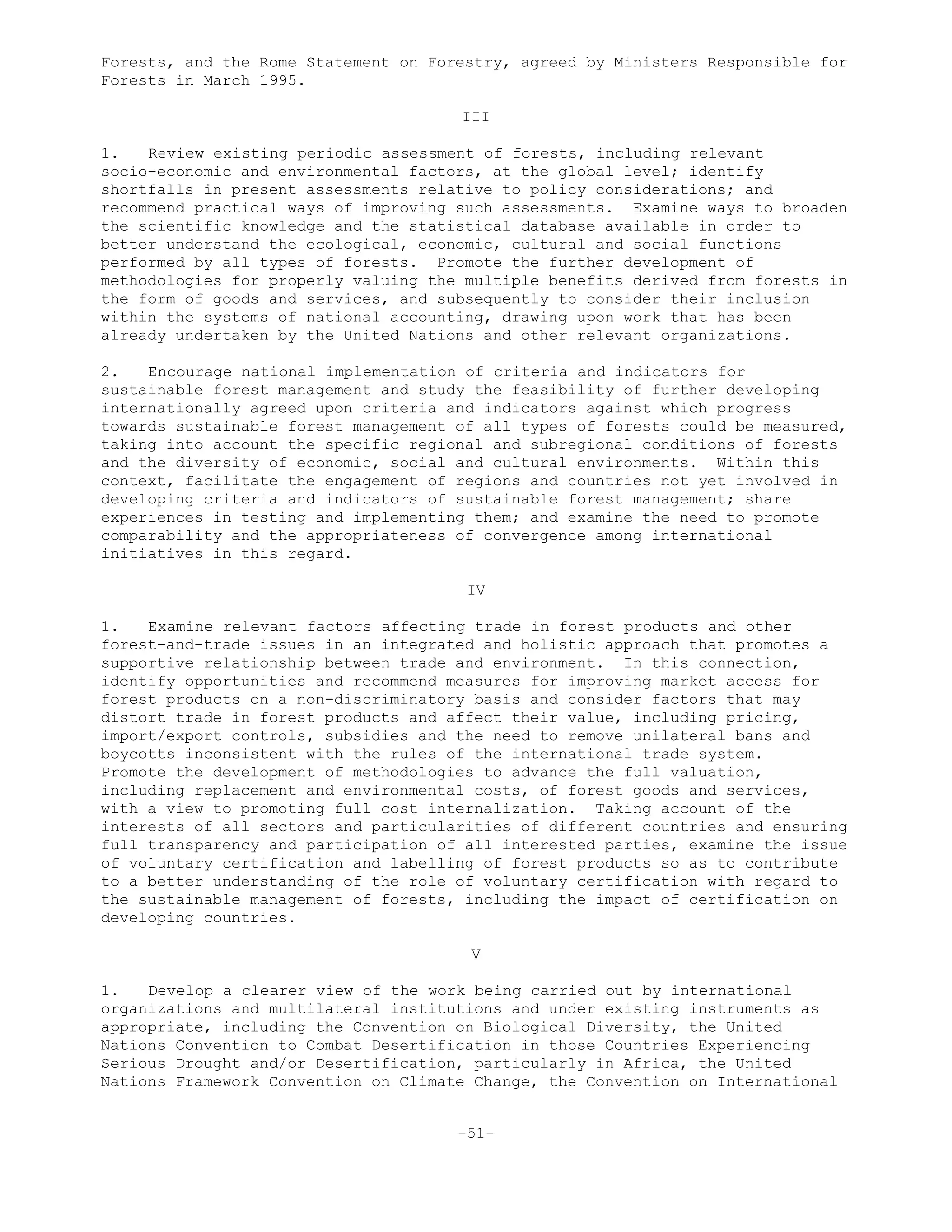 Forests, and the Rome Statement on Forestry, agreed by Ministers Responsible for
Forests in March 1995.
III
1. Review existing periodic assessment of forests, including relevant
socio-economic and environmental factors, at the global level; identify
shortfalls in present assessments relative to policy considerations; and
recommend practical ways of improving such assessments. Examine ways to broaden
the scientific knowledge and the statistical database available in order to
better understand the ecological, economic, cultural and social functions
performed by all types of forests. Promote the further development of
methodologies for properly valuing the multiple benefits derived from forests in
the form of goods and services, and subsequently to consider their inclusion
within the systems of national accounting, drawing upon work that has been
already undertaken by the United Nations and other relevant organizations.
2. Encourage national implementation of criteria and indicators for
sustainable forest management and study the feasibility of further developing
internationally agreed upon criteria and indicators against which progress
towards sustainable forest management of all types of forests could be measured,
taking into account the specific regional and subregional conditions of forests
and the diversity of economic, social and cultural environments. Within this
context, facilitate the engagement of regions and countries not yet involved in
developing criteria and indicators of sustainable forest management; share
experiences in testing and implementing them; and examine the need to promote
comparability and the appropriateness of convergence among international
initiatives in this regard.
IV
1. Examine relevant factors affecting trade in forest products and other
forest-and-trade issues in an integrated and holistic approach that promotes a
supportive relationship between trade and environment. In this connection,
identify opportunities and recommend measures for improving market access for
forest products on a non-discriminatory basis and consider factors that may
distort trade in forest products and affect their value, including pricing,
import/export controls, subsidies and the need to remove unilateral bans and
boycotts inconsistent with the rules of the international trade system.
Promote the development of methodologies to advance the full valuation,
including replacement and environmental costs, of forest goods and services,
with a view to promoting full cost internalization. Taking account of the
interests of all sectors and particularities of different countries and ensuring
full transparency and participation of all interested parties, examine the issue
of voluntary certification and labelling of forest products so as to contribute
to a better understanding of the role of voluntary certification with regard to
the sustainable management of forests, including the impact of certification on
developing countries.
V
1. Develop a clearer view of the work being carried out by international
organizations and multilateral institutions and under existing instruments as
appropriate, including the Convention on Biological Diversity, the United
Nations Convention to Combat Desertification in those Countries Experiencing
Serious Drought and/or Desertification, particularly in Africa, the United
Nations Framework Convention on Climate Change, the Convention on International
-51-
 