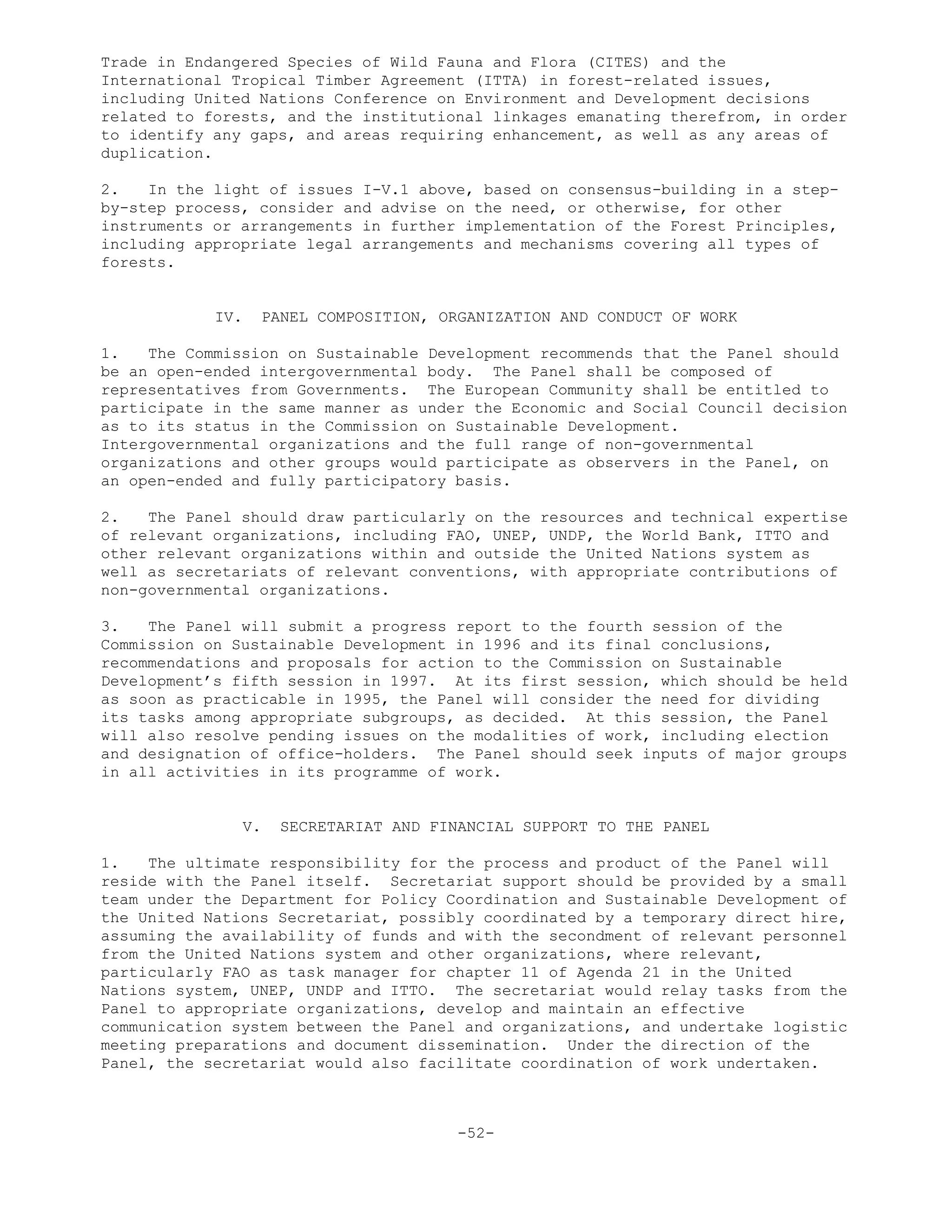 Trade in Endangered Species of Wild Fauna and Flora (CITES) and the
International Tropical Timber Agreement (ITTA) in forest-related issues,
including United Nations Conference on Environment and Development decisions
related to forests, and the institutional linkages emanating therefrom, in order
to identify any gaps, and areas requiring enhancement, as well as any areas of
duplication.
2. In the light of issues I-V.1 above, based on consensus-building in a step-
by-step process, consider and advise on the need, or otherwise, for other
instruments or arrangements in further implementation of the Forest Principles,
including appropriate legal arrangements and mechanisms covering all types of
forests.
IV. PANEL COMPOSITION, ORGANIZATION AND CONDUCT OF WORK
1. The Commission on Sustainable Development recommends that the Panel should
be an open-ended intergovernmental body. The Panel shall be composed of
representatives from Governments. The European Community shall be entitled to
participate in the same manner as under the Economic and Social Council decision
as to its status in the Commission on Sustainable Development.
Intergovernmental organizations and the full range of non-governmental
organizations and other groups would participate as observers in the Panel, on
an open-ended and fully participatory basis.
2. The Panel should draw particularly on the resources and technical expertise
of relevant organizations, including FAO, UNEP, UNDP, the World Bank, ITTO and
other relevant organizations within and outside the United Nations system as
well as secretariats of relevant conventions, with appropriate contributions of
non-governmental organizations.
3. The Panel will submit a progress report to the fourth session of the
Commission on Sustainable Development in 1996 and its final conclusions,
recommendations and proposals for action to the Commission on Sustainable
Development’s fifth session in 1997. At its first session, which should be held
as soon as practicable in 1995, the Panel will consider the need for dividing
its tasks among appropriate subgroups, as decided. At this session, the Panel
will also resolve pending issues on the modalities of work, including election
and designation of office-holders. The Panel should seek inputs of major groups
in all activities in its programme of work.
V. SECRETARIAT AND FINANCIAL SUPPORT TO THE PANEL
1. The ultimate responsibility for the process and product of the Panel will
reside with the Panel itself. Secretariat support should be provided by a small
team under the Department for Policy Coordination and Sustainable Development of
the United Nations Secretariat, possibly coordinated by a temporary direct hire,
assuming the availability of funds and with the secondment of relevant personnel
from the United Nations system and other organizations, where relevant,
particularly FAO as task manager for chapter 11 of Agenda 21 in the United
Nations system, UNEP, UNDP and ITTO. The secretariat would relay tasks from the
Panel to appropriate organizations, develop and maintain an effective
communication system between the Panel and organizations, and undertake logistic
meeting preparations and document dissemination. Under the direction of the
Panel, the secretariat would also facilitate coordination of work undertaken.
-52-
 