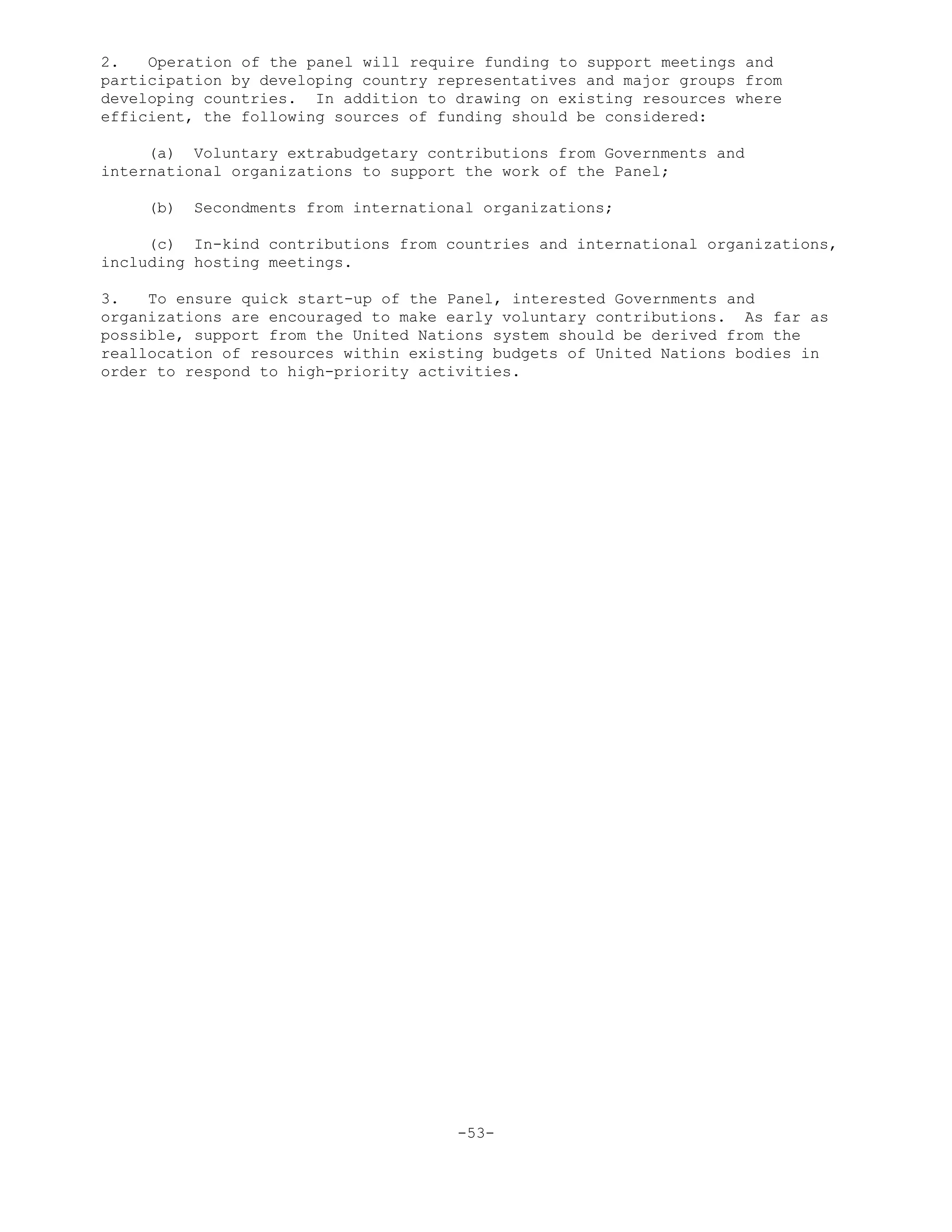 2. Operation of the panel will require funding to support meetings and
participation by developing country representatives and major groups from
developing countries. In addition to drawing on existing resources where
efficient, the following sources of funding should be considered:
(a) Voluntary extrabudgetary contributions from Governments and
international organizations to support the work of the Panel;
(b) Secondments from international organizations;
(c) In-kind contributions from countries and international organizations,
including hosting meetings.
3. To ensure quick start-up of the Panel, interested Governments and
organizations are encouraged to make early voluntary contributions. As far as
possible, support from the United Nations system should be derived from the
reallocation of resources within existing budgets of United Nations bodies in
order to respond to high-priority activities.
-53-
 