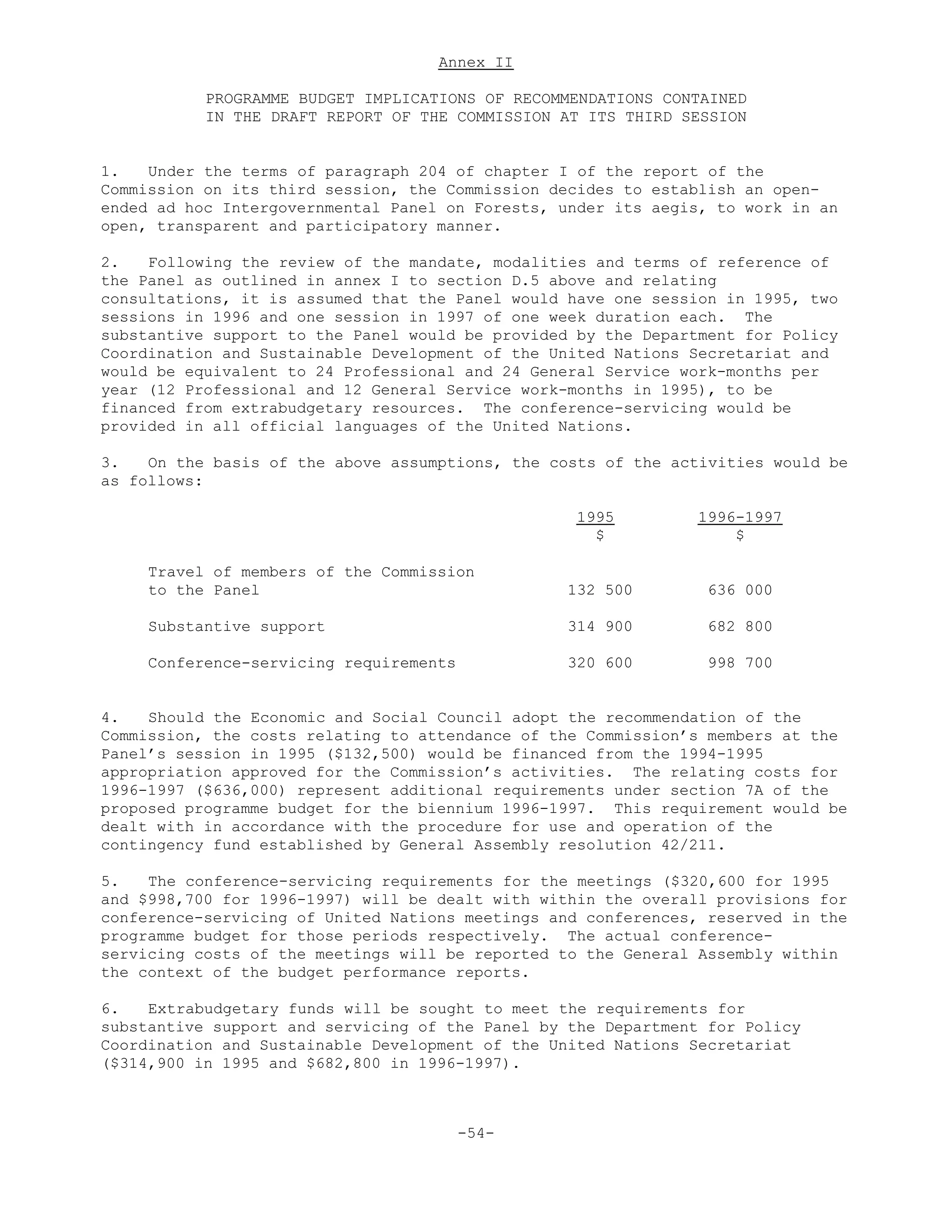 Annex II
PROGRAMME BUDGET IMPLICATIONS OF RECOMMENDATIONS CONTAINED
IN THE DRAFT REPORT OF THE COMMISSION AT ITS THIRD SESSION
1. Under the terms of paragraph 204 of chapter I of the report of the
Commission on its third session, the Commission decides to establish an open-
ended ad hoc Intergovernmental Panel on Forests, under its aegis, to work in an
open, transparent and participatory manner.
2. Following the review of the mandate, modalities and terms of reference of
the Panel as outlined in annex I to section D.5 above and relating
consultations, it is assumed that the Panel would have one session in 1995, two
sessions in 1996 and one session in 1997 of one week duration each. The
substantive support to the Panel would be provided by the Department for Policy
Coordination and Sustainable Development of the United Nations Secretariat and
would be equivalent to 24 Professional and 24 General Service work-months per
year (12 Professional and 12 General Service work-months in 1995), to be
financed from extrabudgetary resources. The conference-servicing would be
provided in all official languages of the United Nations.
3. On the basis of the above assumptions, the costs of the activities would be
as follows:
1995 1996-1997
$ $
Travel of members of the Commission
to the Panel 132 500 636 000
Substantive support 314 900 682 800
Conference-servicing requirements 320 600 998 700
4. Should the Economic and Social Council adopt the recommendation of the
Commission, the costs relating to attendance of the Commission’s members at the
Panel’s session in 1995 ($132,500) would be financed from the 1994-1995
appropriation approved for the Commission’s activities. The relating costs for
1996-1997 ($636,000) represent additional requirements under section 7A of the
proposed programme budget for the biennium 1996-1997. This requirement would be
dealt with in accordance with the procedure for use and operation of the
contingency fund established by General Assembly resolution 42/211.
5. The conference-servicing requirements for the meetings ($320,600 for 1995
and $998,700 for 1996-1997) will be dealt with within the overall provisions for
conference-servicing of United Nations meetings and conferences, reserved in the
programme budget for those periods respectively. The actual conference-
servicing costs of the meetings will be reported to the General Assembly within
the context of the budget performance reports.
6. Extrabudgetary funds will be sought to meet the requirements for
substantive support and servicing of the Panel by the Department for Policy
Coordination and Sustainable Development of the United Nations Secretariat
($314,900 in 1995 and $682,800 in 1996-1997).
-54-
 