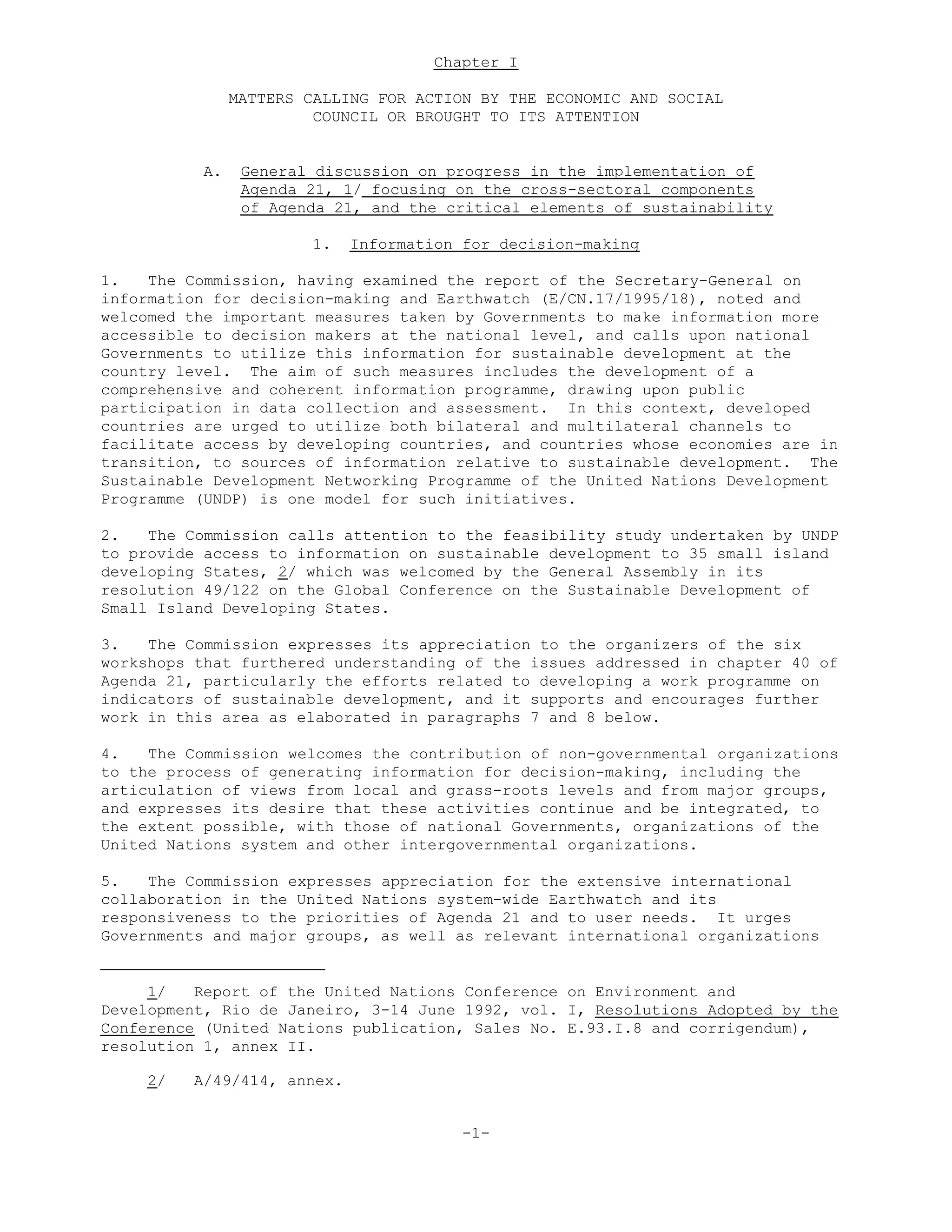Chapter I
MATTERS CALLING FOR ACTION BY THE ECONOMIC AND SOCIAL
COUNCIL OR BROUGHT TO ITS ATTENTION
A. General discussion on progress in the implementation of
Agenda 21, 1/ focusing on the cross-sectoral components
of Agenda 21, and the critical elements of sustainability
1. Information for decision-making
1. The Commission, having examined the report of the Secretary-General on
information for decision-making and Earthwatch (E/CN.17/1995/18), noted and
welcomed the important measures taken by Governments to make information more
accessible to decision makers at the national level, and calls upon national
Governments to utilize this information for sustainable development at the
country level. The aim of such measures includes the development of a
comprehensive and coherent information programme, drawing upon public
participation in data collection and assessment. In this context, developed
countries are urged to utilize both bilateral and multilateral channels to
facilitate access by developing countries, and countries whose economies are in
transition, to sources of information relative to sustainable development. The
Sustainable Development Networking Programme of the United Nations Development
Programme (UNDP) is one model for such initiatives.
2. The Commission calls attention to the feasibility study undertaken by UNDP
to provide access to information on sustainable development to 35 small island
developing States, 2/ which was welcomed by the General Assembly in its
resolution 49/122 on the Global Conference on the Sustainable Development of
Small Island Developing States.
3. The Commission expresses its appreciation to the organizers of the six
workshops that furthered understanding of the issues addressed in chapter 40 of
Agenda 21, particularly the efforts related to developing a work programme on
indicators of sustainable development, and it supports and encourages further
work in this area as elaborated in paragraphs 7 and 8 below.
4. The Commission welcomes the contribution of non-governmental organizations
to the process of generating information for decision-making, including the
articulation of views from local and grass-roots levels and from major groups,
and expresses its desire that these activities continue and be integrated, to
the extent possible, with those of national Governments, organizations of the
United Nations system and other intergovernmental organizations.
5. The Commission expresses appreciation for the extensive international
collaboration in the United Nations system-wide Earthwatch and its
responsiveness to the priorities of Agenda 21 and to user needs. It urges
Governments and major groups, as well as relevant international organizations
1/ Report of the United Nations Conference on Environment and
Development, Rio de Janeiro, 3-14 June 1992, vol. I, Resolutions Adopted by the
Conference (United Nations publication, Sales No. E.93.I.8 and corrigendum),
resolution 1, annex II.
2/ A/49/414, annex.
-1-
 