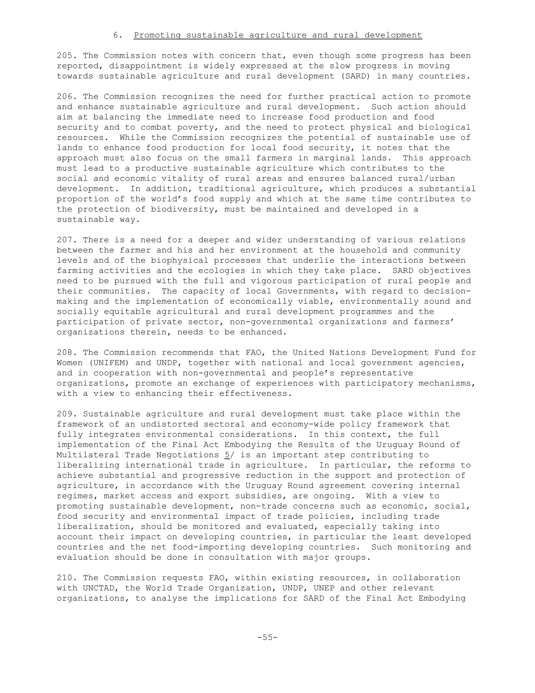 6. Promoting sustainable agriculture and rural development
205. The Commission notes with concern that, even though some progress has been
reported, disappointment is widely expressed at the slow progress in moving
towards sustainable agriculture and rural development (SARD) in many countries.
206. The Commission recognizes the need for further practical action to promote
and enhance sustainable agriculture and rural development. Such action should
aim at balancing the immediate need to increase food production and food
security and to combat poverty, and the need to protect physical and biological
resources. While the Commission recognizes the potential of sustainable use of
lands to enhance food production for local food security, it notes that the
approach must also focus on the small farmers in marginal lands. This approach
must lead to a productive sustainable agriculture which contributes to the
social and economic vitality of rural areas and ensures balanced rural/urban
development. In addition, traditional agriculture, which produces a substantial
proportion of the world’s food supply and which at the same time contributes to
the protection of biodiversity, must be maintained and developed in a
sustainable way.
207. There is a need for a deeper and wider understanding of various relations
between the farmer and his and her environment at the household and community
levels and of the biophysical processes that underlie the interactions between
farming activities and the ecologies in which they take place. SARD objectives
need to be pursued with the full and vigorous participation of rural people and
their communities. The capacity of local Governments, with regard to decision-
making and the implementation of economically viable, environmentally sound and
socially equitable agricultural and rural development programmes and the
participation of private sector, non-governmental organizations and farmers’
organizations therein, needs to be enhanced.
208. The Commission recommends that FAO, the United Nations Development Fund for
Women (UNIFEM) and UNDP, together with national and local government agencies,
and in cooperation with non-governmental and people’s representative
organizations, promote an exchange of experiences with participatory mechanisms,
with a view to enhancing their effectiveness.
209. Sustainable agriculture and rural development must take place within the
framework of an undistorted sectoral and economy-wide policy framework that
fully integrates environmental considerations. In this context, the full
implementation of the Final Act Embodying the Results of the Uruguay Round of
Multilateral Trade Negotiations 5/ is an important step contributing to
liberalizing international trade in agriculture. In particular, the reforms to
achieve substantial and progressive reduction in the support and protection of
agriculture, in accordance with the Uruguay Round agreement covering internal
regimes, market access and export subsidies, are ongoing. With a view to
promoting sustainable development, non-trade concerns such as economic, social,
food security and environmental impact of trade policies, including trade
liberalization, should be monitored and evaluated, especially taking into
account their impact on developing countries, in particular the least developed
countries and the net food-importing developing countries. Such monitoring and
evaluation should be done in consultation with major groups.
210. The Commission requests FAO, within existing resources, in collaboration
with UNCTAD, the World Trade Organization, UNDP, UNEP and other relevant
organizations, to analyse the implications for SARD of the Final Act Embodying
-55-
 