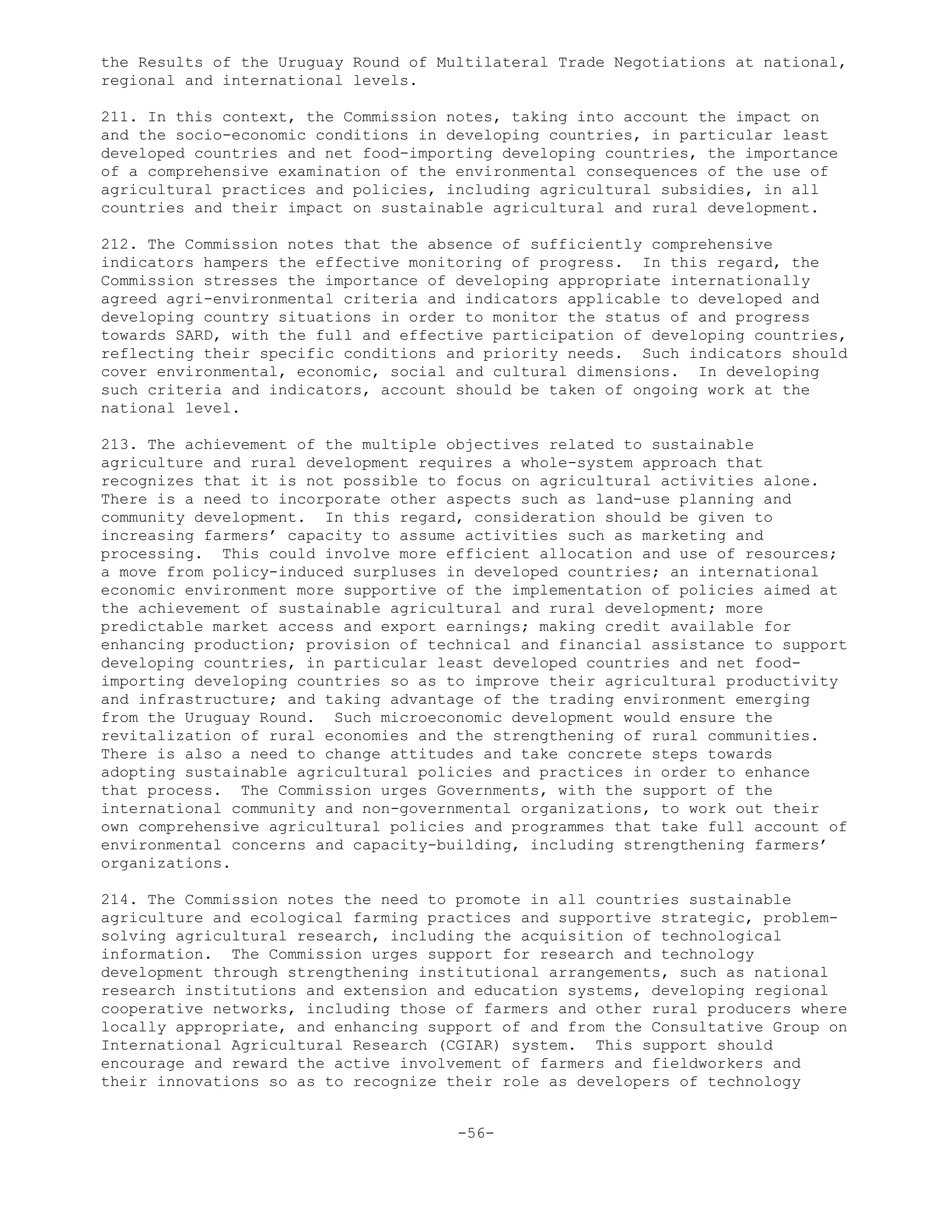 the Results of the Uruguay Round of Multilateral Trade Negotiations at national,
regional and international levels.
211. In this context, the Commission notes, taking into account the impact on
and the socio-economic conditions in developing countries, in particular least
developed countries and net food-importing developing countries, the importance
of a comprehensive examination of the environmental consequences of the use of
agricultural practices and policies, including agricultural subsidies, in all
countries and their impact on sustainable agricultural and rural development.
212. The Commission notes that the absence of sufficiently comprehensive
indicators hampers the effective monitoring of progress. In this regard, the
Commission stresses the importance of developing appropriate internationally
agreed agri-environmental criteria and indicators applicable to developed and
developing country situations in order to monitor the status of and progress
towards SARD, with the full and effective participation of developing countries,
reflecting their specific conditions and priority needs. Such indicators should
cover environmental, economic, social and cultural dimensions. In developing
such criteria and indicators, account should be taken of ongoing work at the
national level.
213. The achievement of the multiple objectives related to sustainable
agriculture and rural development requires a whole-system approach that
recognizes that it is not possible to focus on agricultural activities alone.
There is a need to incorporate other aspects such as land-use planning and
community development. In this regard, consideration should be given to
increasing farmers’ capacity to assume activities such as marketing and
processing. This could involve more efficient allocation and use of resources;
a move from policy-induced surpluses in developed countries; an international
economic environment more supportive of the implementation of policies aimed at
the achievement of sustainable agricultural and rural development; more
predictable market access and export earnings; making credit available for
enhancing production; provision of technical and financial assistance to support
developing countries, in particular least developed countries and net food-
importing developing countries so as to improve their agricultural productivity
and infrastructure; and taking advantage of the trading environment emerging
from the Uruguay Round. Such microeconomic development would ensure the
revitalization of rural economies and the strengthening of rural communities.
There is also a need to change attitudes and take concrete steps towards
adopting sustainable agricultural policies and practices in order to enhance
that process. The Commission urges Governments, with the support of the
international community and non-governmental organizations, to work out their
own comprehensive agricultural policies and programmes that take full account of
environmental concerns and capacity-building, including strengthening farmers’
organizations.
214. The Commission notes the need to promote in all countries sustainable
agriculture and ecological farming practices and supportive strategic, problem-
solving agricultural research, including the acquisition of technological
information. The Commission urges support for research and technology
development through strengthening institutional arrangements, such as national
research institutions and extension and education systems, developing regional
cooperative networks, including those of farmers and other rural producers where
locally appropriate, and enhancing support of and from the Consultative Group on
International Agricultural Research (CGIAR) system. This support should
encourage and reward the active involvement of farmers and fieldworkers and
their innovations so as to recognize their role as developers of technology
-56-
 