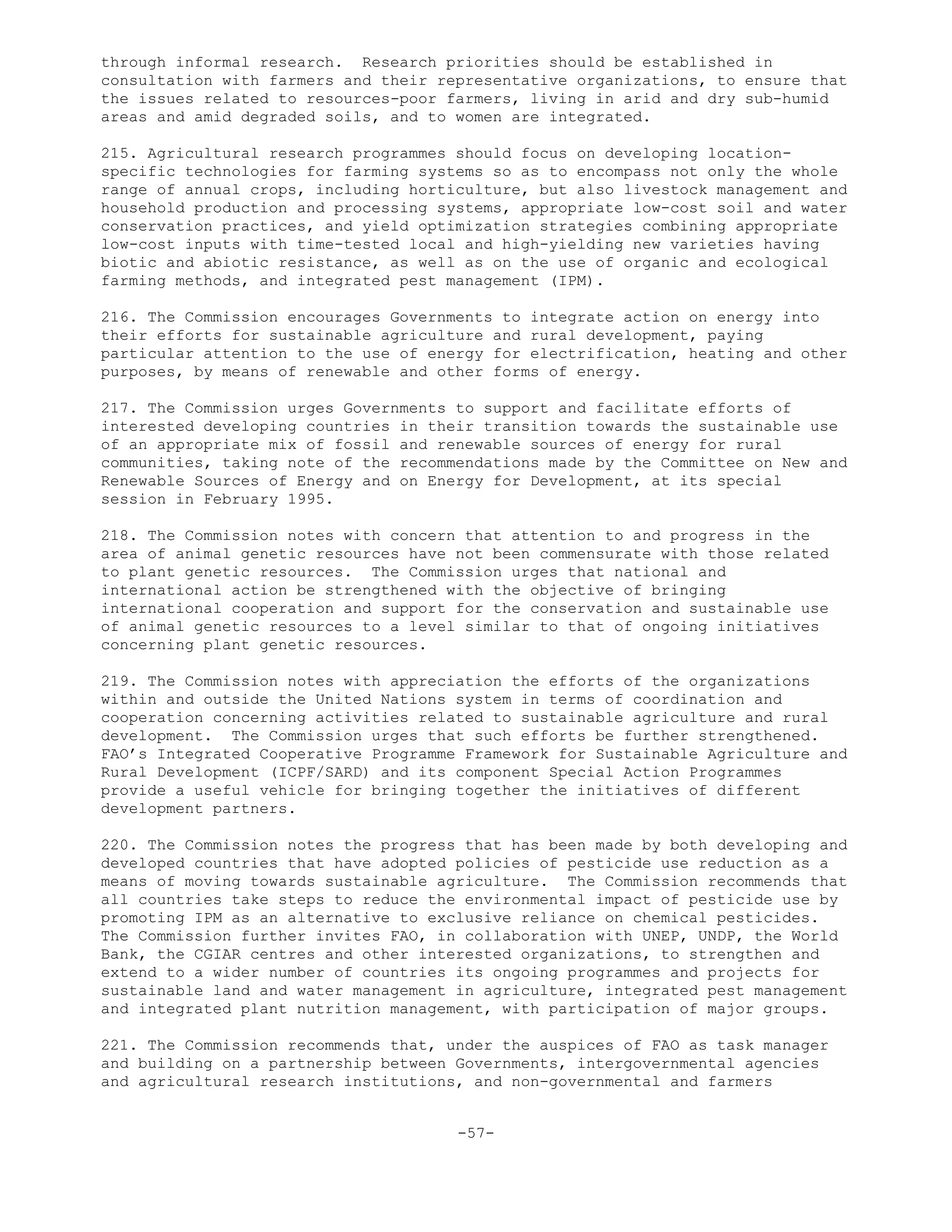 through informal research. Research priorities should be established in
consultation with farmers and their representative organizations, to ensure that
the issues related to resources-poor farmers, living in arid and dry sub-humid
areas and amid degraded soils, and to women are integrated.
215. Agricultural research programmes should focus on developing location-
specific technologies for farming systems so as to encompass not only the whole
range of annual crops, including horticulture, but also livestock management and
household production and processing systems, appropriate low-cost soil and water
conservation practices, and yield optimization strategies combining appropriate
low-cost inputs with time-tested local and high-yielding new varieties having
biotic and abiotic resistance, as well as on the use of organic and ecological
farming methods, and integrated pest management (IPM).
216. The Commission encourages Governments to integrate action on energy into
their efforts for sustainable agriculture and rural development, paying
particular attention to the use of energy for electrification, heating and other
purposes, by means of renewable and other forms of energy.
217. The Commission urges Governments to support and facilitate efforts of
interested developing countries in their transition towards the sustainable use
of an appropriate mix of fossil and renewable sources of energy for rural
communities, taking note of the recommendations made by the Committee on New and
Renewable Sources of Energy and on Energy for Development, at its special
session in February 1995.
218. The Commission notes with concern that attention to and progress in the
area of animal genetic resources have not been commensurate with those related
to plant genetic resources. The Commission urges that national and
international action be strengthened with the objective of bringing
international cooperation and support for the conservation and sustainable use
of animal genetic resources to a level similar to that of ongoing initiatives
concerning plant genetic resources.
219. The Commission notes with appreciation the efforts of the organizations
within and outside the United Nations system in terms of coordination and
cooperation concerning activities related to sustainable agriculture and rural
development. The Commission urges that such efforts be further strengthened.
FAO’s Integrated Cooperative Programme Framework for Sustainable Agriculture and
Rural Development (ICPF/SARD) and its component Special Action Programmes
provide a useful vehicle for bringing together the initiatives of different
development partners.
220. The Commission notes the progress that has been made by both developing and
developed countries that have adopted policies of pesticide use reduction as a
means of moving towards sustainable agriculture. The Commission recommends that
all countries take steps to reduce the environmental impact of pesticide use by
promoting IPM as an alternative to exclusive reliance on chemical pesticides.
The Commission further invites FAO, in collaboration with UNEP, UNDP, the World
Bank, the CGIAR centres and other interested organizations, to strengthen and
extend to a wider number of countries its ongoing programmes and projects for
sustainable land and water management in agriculture, integrated pest management
and integrated plant nutrition management, with participation of major groups.
221. The Commission recommends that, under the auspices of FAO as task manager
and building on a partnership between Governments, intergovernmental agencies
and agricultural research institutions, and non-governmental and farmers
-57-
 