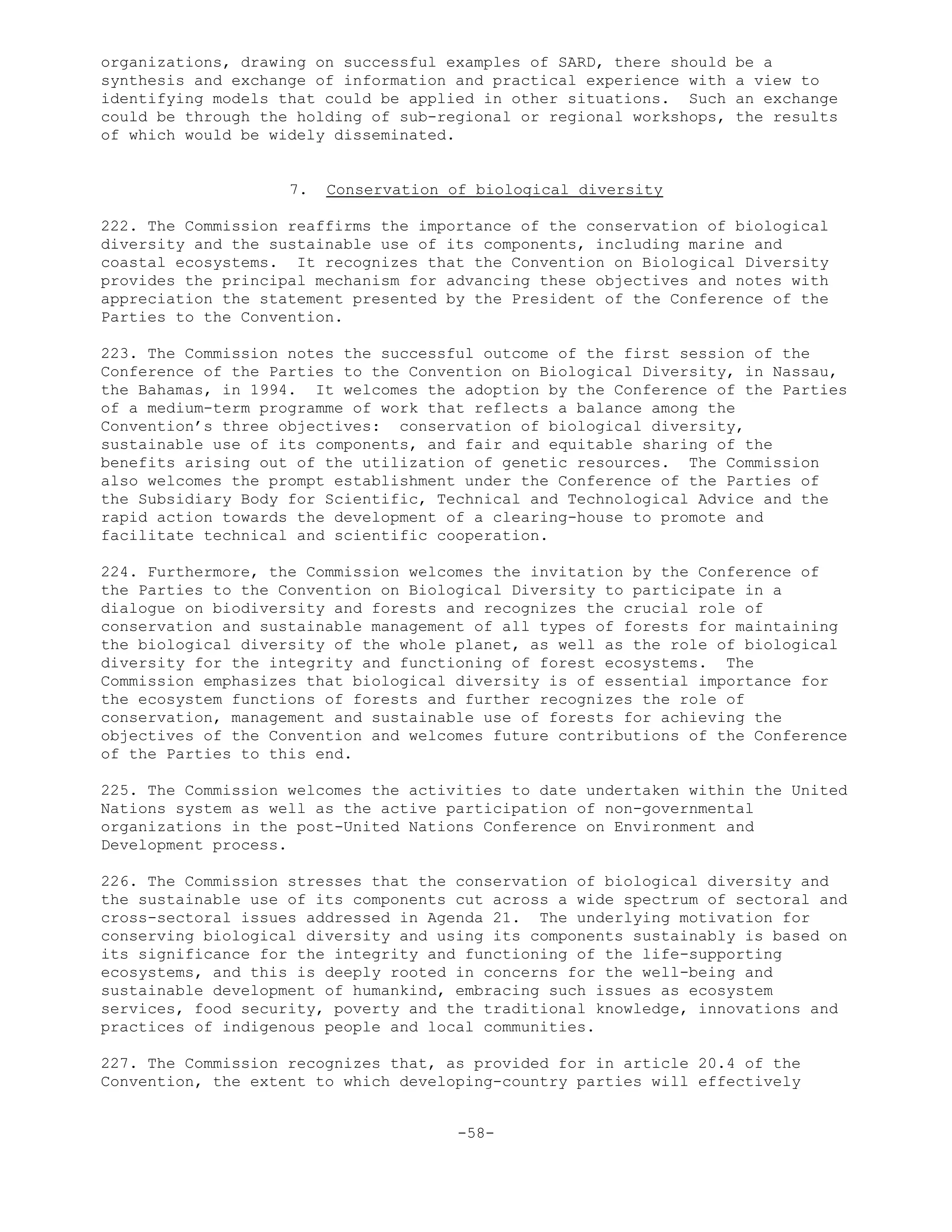 organizations, drawing on successful examples of SARD, there should be a
synthesis and exchange of information and practical experience with a view to
identifying models that could be applied in other situations. Such an exchange
could be through the holding of sub-regional or regional workshops, the results
of which would be widely disseminated.
7. Conservation of biological diversity
222. The Commission reaffirms the importance of the conservation of biological
diversity and the sustainable use of its components, including marine and
coastal ecosystems. It recognizes that the Convention on Biological Diversity
provides the principal mechanism for advancing these objectives and notes with
appreciation the statement presented by the President of the Conference of the
Parties to the Convention.
223. The Commission notes the successful outcome of the first session of the
Conference of the Parties to the Convention on Biological Diversity, in Nassau,
the Bahamas, in 1994. It welcomes the adoption by the Conference of the Parties
of a medium-term programme of work that reflects a balance among the
Convention’s three objectives: conservation of biological diversity,
sustainable use of its components, and fair and equitable sharing of the
benefits arising out of the utilization of genetic resources. The Commission
also welcomes the prompt establishment under the Conference of the Parties of
the Subsidiary Body for Scientific, Technical and Technological Advice and the
rapid action towards the development of a clearing-house to promote and
facilitate technical and scientific cooperation.
224. Furthermore, the Commission welcomes the invitation by the Conference of
the Parties to the Convention on Biological Diversity to participate in a
dialogue on biodiversity and forests and recognizes the crucial role of
conservation and sustainable management of all types of forests for maintaining
the biological diversity of the whole planet, as well as the role of biological
diversity for the integrity and functioning of forest ecosystems. The
Commission emphasizes that biological diversity is of essential importance for
the ecosystem functions of forests and further recognizes the role of
conservation, management and sustainable use of forests for achieving the
objectives of the Convention and welcomes future contributions of the Conference
of the Parties to this end.
225. The Commission welcomes the activities to date undertaken within the United
Nations system as well as the active participation of non-governmental
organizations in the post-United Nations Conference on Environment and
Development process.
226. The Commission stresses that the conservation of biological diversity and
the sustainable use of its components cut across a wide spectrum of sectoral and
cross-sectoral issues addressed in Agenda 21. The underlying motivation for
conserving biological diversity and using its components sustainably is based on
its significance for the integrity and functioning of the life-supporting
ecosystems, and this is deeply rooted in concerns for the well-being and
sustainable development of humankind, embracing such issues as ecosystem
services, food security, poverty and the traditional knowledge, innovations and
practices of indigenous people and local communities.
227. The Commission recognizes that, as provided for in article 20.4 of the
Convention, the extent to which developing-country parties will effectively
-58-
 