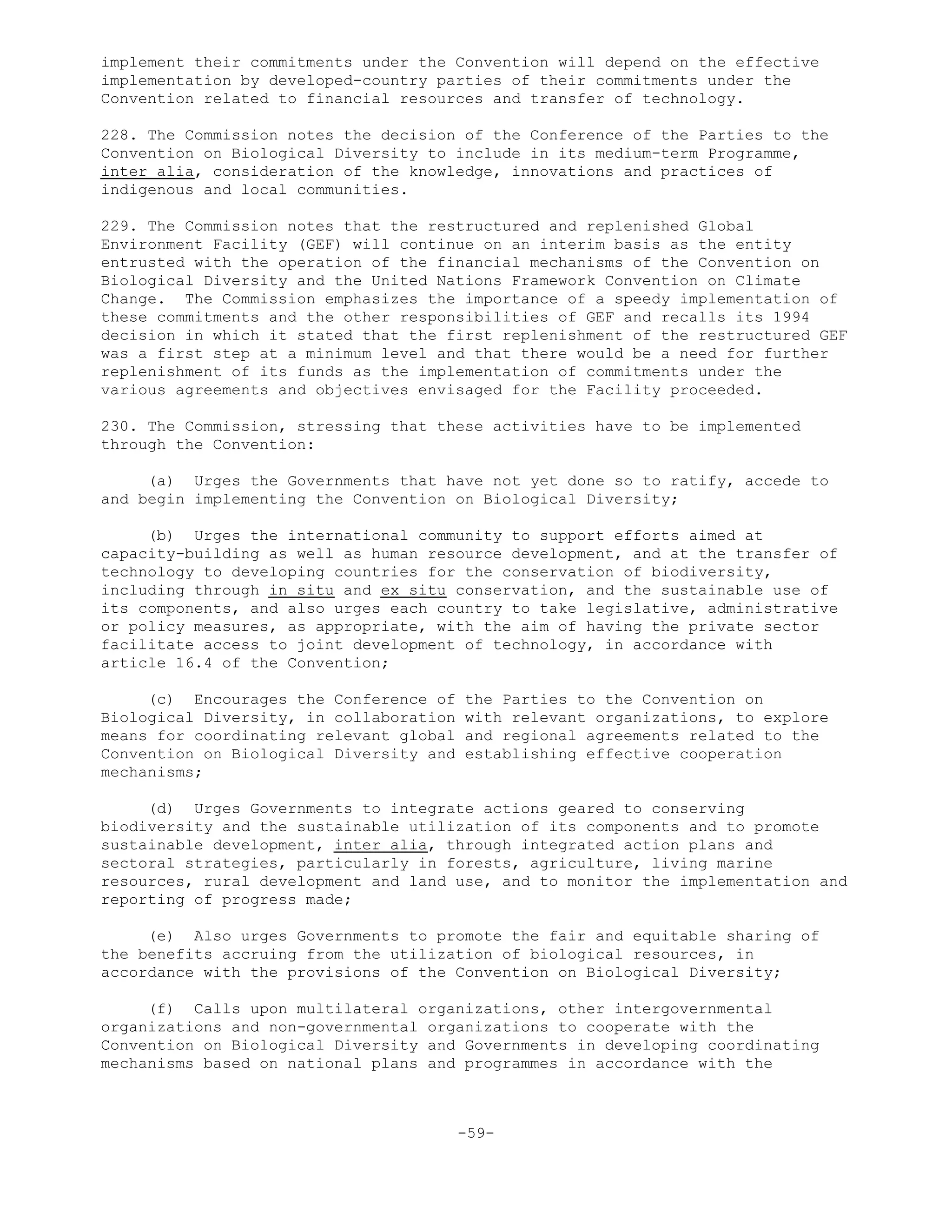 implement their commitments under the Convention will depend on the effective
implementation by developed-country parties of their commitments under the
Convention related to financial resources and transfer of technology.
228. The Commission notes the decision of the Conference of the Parties to the
Convention on Biological Diversity to include in its medium-term Programme,
inter alia, consideration of the knowledge, innovations and practices of
indigenous and local communities.
229. The Commission notes that the restructured and replenished Global
Environment Facility (GEF) will continue on an interim basis as the entity
entrusted with the operation of the financial mechanisms of the Convention on
Biological Diversity and the United Nations Framework Convention on Climate
Change. The Commission emphasizes the importance of a speedy implementation of
these commitments and the other responsibilities of GEF and recalls its 1994
decision in which it stated that the first replenishment of the restructured GEF
was a first step at a minimum level and that there would be a need for further
replenishment of its funds as the implementation of commitments under the
various agreements and objectives envisaged for the Facility proceeded.
230. The Commission, stressing that these activities have to be implemented
through the Convention:
(a) Urges the Governments that have not yet done so to ratify, accede to
and begin implementing the Convention on Biological Diversity;
(b) Urges the international community to support efforts aimed at
capacity-building as well as human resource development, and at the transfer of
technology to developing countries for the conservation of biodiversity,
including through in situ and ex situ conservation, and the sustainable use of
its components, and also urges each country to take legislative, administrative
or policy measures, as appropriate, with the aim of having the private sector
facilitate access to joint development of technology, in accordance with
article 16.4 of the Convention;
(c) Encourages the Conference of the Parties to the Convention on
Biological Diversity, in collaboration with relevant organizations, to explore
means for coordinating relevant global and regional agreements related to the
Convention on Biological Diversity and establishing effective cooperation
mechanisms;
(d) Urges Governments to integrate actions geared to conserving
biodiversity and the sustainable utilization of its components and to promote
sustainable development, inter alia, through integrated action plans and
sectoral strategies, particularly in forests, agriculture, living marine
resources, rural development and land use, and to monitor the implementation and
reporting of progress made;
(e) Also urges Governments to promote the fair and equitable sharing of
the benefits accruing from the utilization of biological resources, in
accordance with the provisions of the Convention on Biological Diversity;
(f) Calls upon multilateral organizations, other intergovernmental
organizations and non-governmental organizations to cooperate with the
Convention on Biological Diversity and Governments in developing coordinating
mechanisms based on national plans and programmes in accordance with the
-59-
 