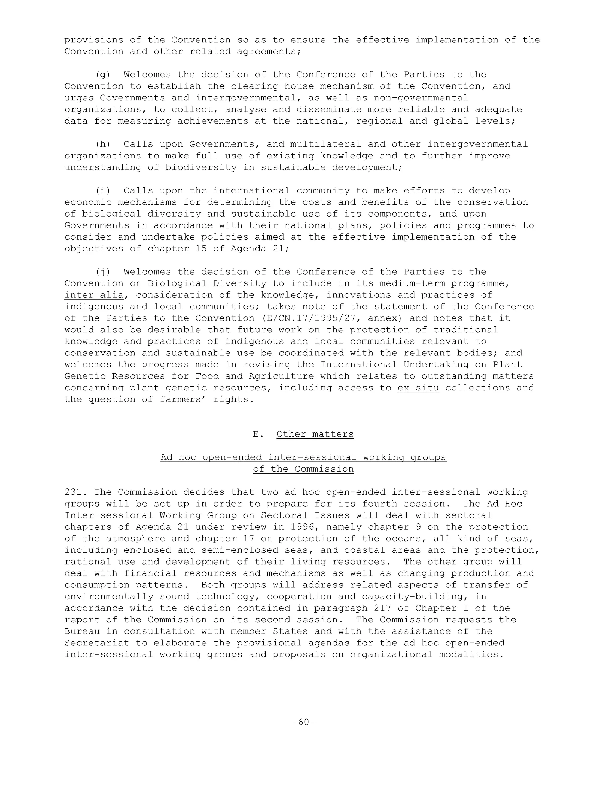 provisions of the Convention so as to ensure the effective implementation of the
Convention and other related agreements;
(g) Welcomes the decision of the Conference of the Parties to the
Convention to establish the clearing-house mechanism of the Convention, and
urges Governments and intergovernmental, as well as non-governmental
organizations, to collect, analyse and disseminate more reliable and adequate
data for measuring achievements at the national, regional and global levels;
(h) Calls upon Governments, and multilateral and other intergovernmental
organizations to make full use of existing knowledge and to further improve
understanding of biodiversity in sustainable development;
(i) Calls upon the international community to make efforts to develop
economic mechanisms for determining the costs and benefits of the conservation
of biological diversity and sustainable use of its components, and upon
Governments in accordance with their national plans, policies and programmes to
consider and undertake policies aimed at the effective implementation of the
objectives of chapter 15 of Agenda 21;
(j) Welcomes the decision of the Conference of the Parties to the
Convention on Biological Diversity to include in its medium-term programme,
inter alia, consideration of the knowledge, innovations and practices of
indigenous and local communities; takes note of the statement of the Conference
of the Parties to the Convention (E/CN.17/1995/27, annex) and notes that it
would also be desirable that future work on the protection of traditional
knowledge and practices of indigenous and local communities relevant to
conservation and sustainable use be coordinated with the relevant bodies; and
welcomes the progress made in revising the International Undertaking on Plant
Genetic Resources for Food and Agriculture which relates to outstanding matters
concerning plant genetic resources, including access to ex situ collections and
the question of farmers’ rights.
E. Other matters
Ad hoc open-ended inter-sessional working groups
of the Commission
231. The Commission decides that two ad hoc open-ended inter-sessional working
groups will be set up in order to prepare for its fourth session. The Ad Hoc
Inter-sessional Working Group on Sectoral Issues will deal with sectoral
chapters of Agenda 21 under review in 1996, namely chapter 9 on the protection
of the atmosphere and chapter 17 on protection of the oceans, all kind of seas,
including enclosed and semi-enclosed seas, and coastal areas and the protection,
rational use and development of their living resources. The other group will
deal with financial resources and mechanisms as well as changing production and
consumption patterns. Both groups will address related aspects of transfer of
environmentally sound technology, cooperation and capacity-building, in
accordance with the decision contained in paragraph 217 of Chapter I of the
report of the Commission on its second session. The Commission requests the
Bureau in consultation with member States and with the assistance of the
Secretariat to elaborate the provisional agendas for the ad hoc open-ended
inter-sessional working groups and proposals on organizational modalities.
-60-
 
