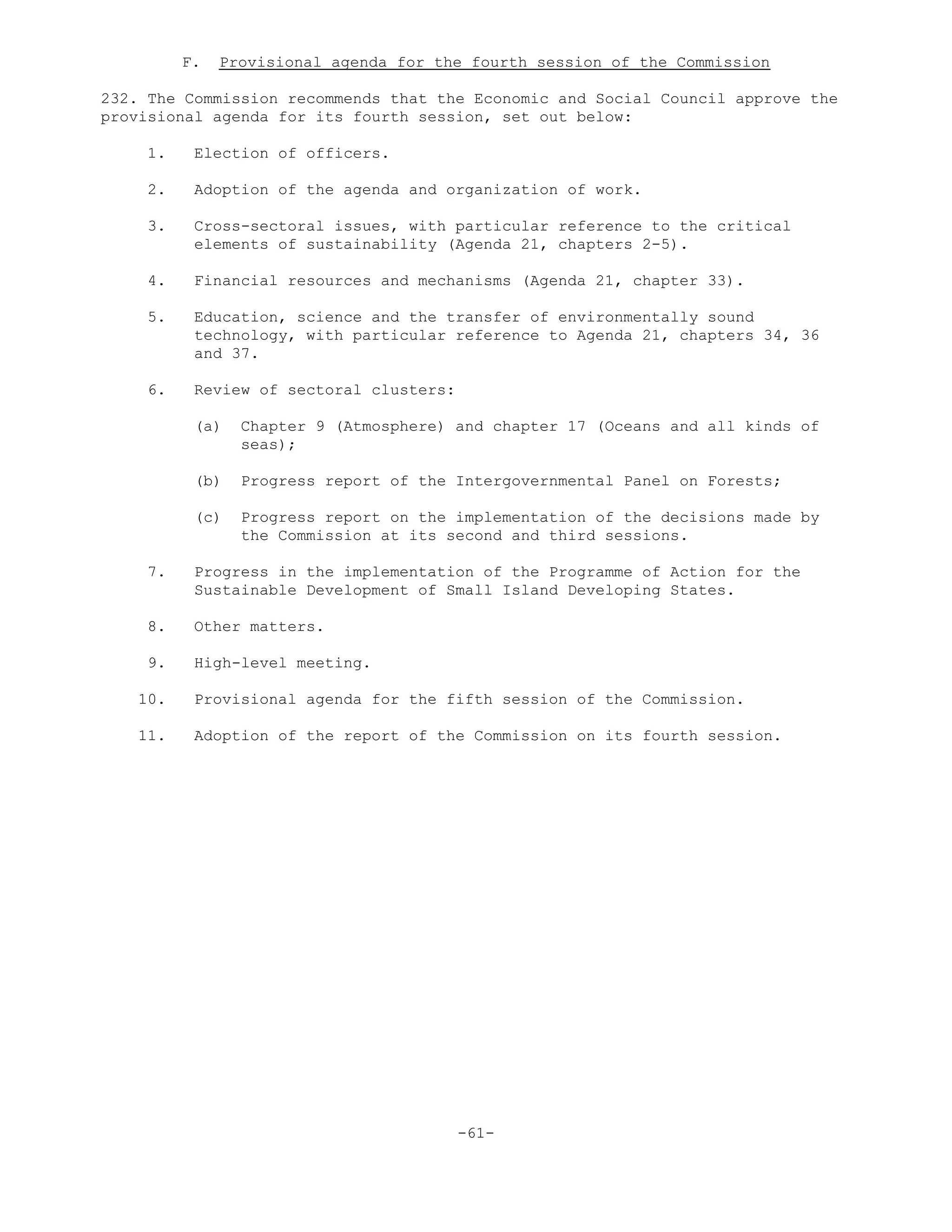 F. Provisional agenda for the fourth session of the Commission
232. The Commission recommends that the Economic and Social Council approve the
provisional agenda for its fourth session, set out below:
1. Election of officers.
2. Adoption of the agenda and organization of work.
3. Cross-sectoral issues, with particular reference to the critical
elements of sustainability (Agenda 21, chapters 2-5).
4. Financial resources and mechanisms (Agenda 21, chapter 33).
5. Education, science and the transfer of environmentally sound
technology, with particular reference to Agenda 21, chapters 34, 36
and 37.
6. Review of sectoral clusters:
(a) Chapter 9 (Atmosphere) and chapter 17 (Oceans and all kinds of
seas);
(b) Progress report of the Intergovernmental Panel on Forests;
(c) Progress report on the implementation of the decisions made by
the Commission at its second and third sessions.
7. Progress in the implementation of the Programme of Action for the
Sustainable Development of Small Island Developing States.
8. Other matters.
9. High-level meeting.
10. Provisional agenda for the fifth session of the Commission.
11. Adoption of the report of the Commission on its fourth session.
-61-
 