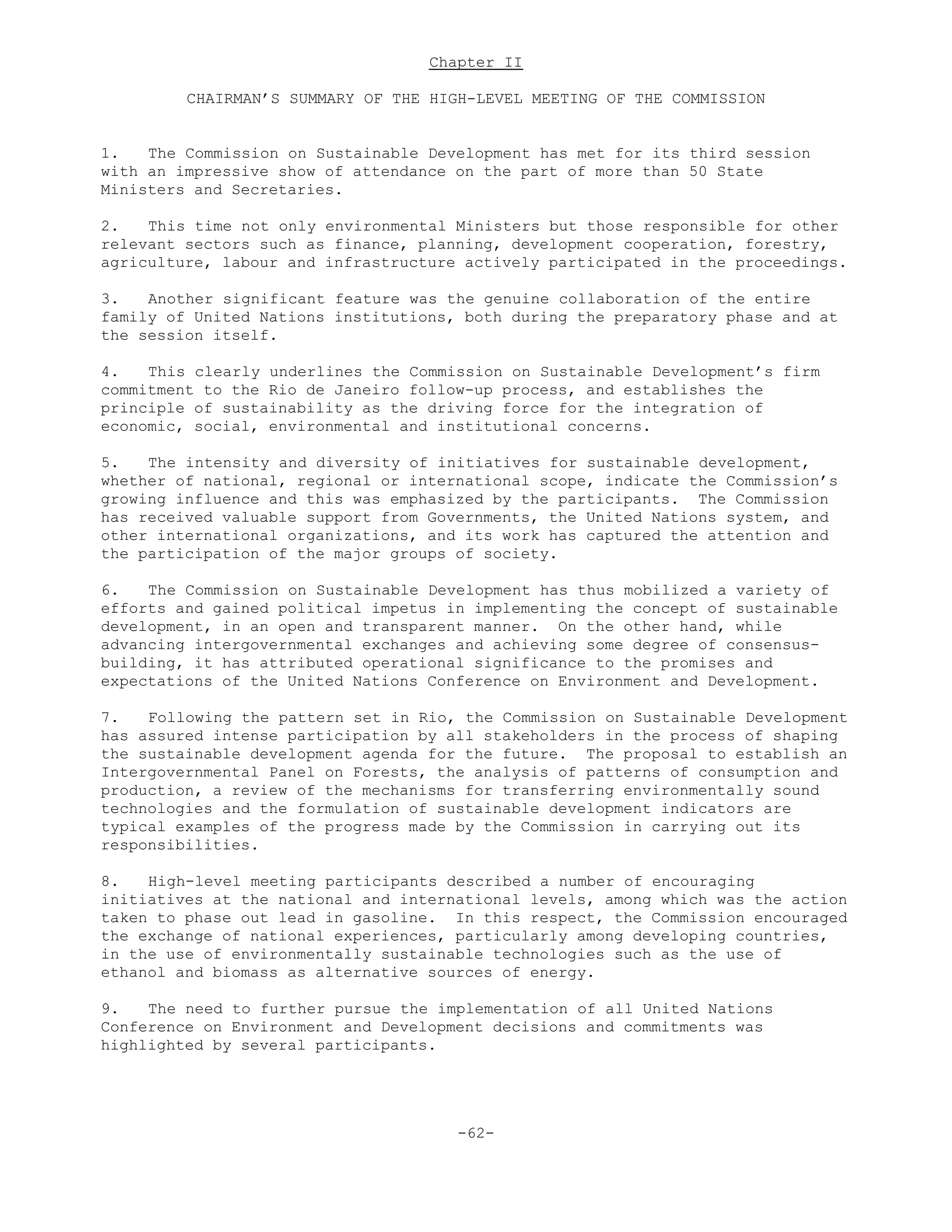 Chapter II
CHAIRMAN’S SUMMARY OF THE HIGH-LEVEL MEETING OF THE COMMISSION
1. The Commission on Sustainable Development has met for its third session
with an impressive show of attendance on the part of more than 50 State
Ministers and Secretaries.
2. This time not only environmental Ministers but those responsible for other
relevant sectors such as finance, planning, development cooperation, forestry,
agriculture, labour and infrastructure actively participated in the proceedings.
3. Another significant feature was the genuine collaboration of the entire
family of United Nations institutions, both during the preparatory phase and at
the session itself.
4. This clearly underlines the Commission on Sustainable Development’s firm
commitment to the Rio de Janeiro follow-up process, and establishes the
principle of sustainability as the driving force for the integration of
economic, social, environmental and institutional concerns.
5. The intensity and diversity of initiatives for sustainable development,
whether of national, regional or international scope, indicate the Commission’s
growing influence and this was emphasized by the participants. The Commission
has received valuable support from Governments, the United Nations system, and
other international organizations, and its work has captured the attention and
the participation of the major groups of society.
6. The Commission on Sustainable Development has thus mobilized a variety of
efforts and gained political impetus in implementing the concept of sustainable
development, in an open and transparent manner. On the other hand, while
advancing intergovernmental exchanges and achieving some degree of consensus-
building, it has attributed operational significance to the promises and
expectations of the United Nations Conference on Environment and Development.
7. Following the pattern set in Rio, the Commission on Sustainable Development
has assured intense participation by all stakeholders in the process of shaping
the sustainable development agenda for the future. The proposal to establish an
Intergovernmental Panel on Forests, the analysis of patterns of consumption and
production, a review of the mechanisms for transferring environmentally sound
technologies and the formulation of sustainable development indicators are
typical examples of the progress made by the Commission in carrying out its
responsibilities.
8. High-level meeting participants described a number of encouraging
initiatives at the national and international levels, among which was the action
taken to phase out lead in gasoline. In this respect, the Commission encouraged
the exchange of national experiences, particularly among developing countries,
in the use of environmentally sustainable technologies such as the use of
ethanol and biomass as alternative sources of energy.
9. The need to further pursue the implementation of all United Nations
Conference on Environment and Development decisions and commitments was
highlighted by several participants.
-62-
 