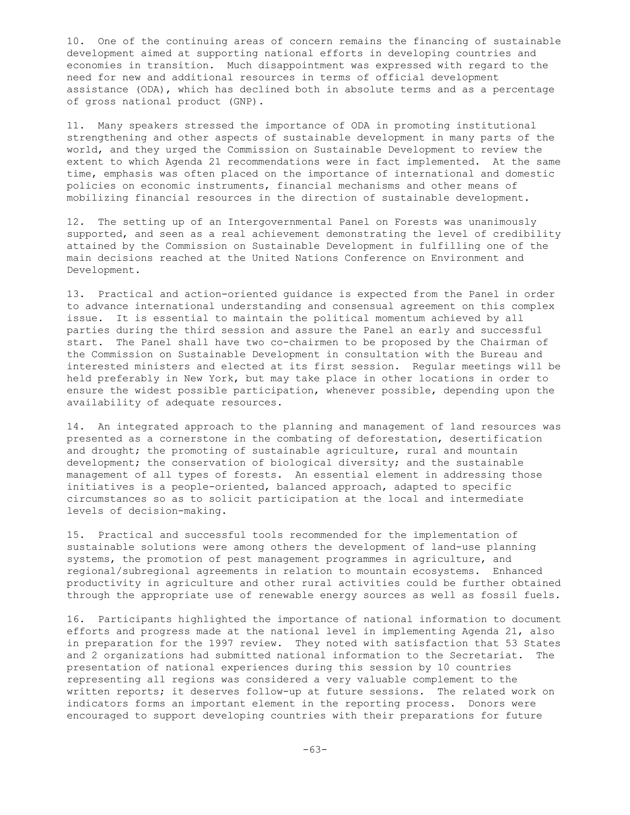 10. One of the continuing areas of concern remains the financing of sustainable
development aimed at supporting national efforts in developing countries and
economies in transition. Much disappointment was expressed with regard to the
need for new and additional resources in terms of official development
assistance (ODA), which has declined both in absolute terms and as a percentage
of gross national product (GNP).
11. Many speakers stressed the importance of ODA in promoting institutional
strengthening and other aspects of sustainable development in many parts of the
world, and they urged the Commission on Sustainable Development to review the
extent to which Agenda 21 recommendations were in fact implemented. At the same
time, emphasis was often placed on the importance of international and domestic
policies on economic instruments, financial mechanisms and other means of
mobilizing financial resources in the direction of sustainable development.
12. The setting up of an Intergovernmental Panel on Forests was unanimously
supported, and seen as a real achievement demonstrating the level of credibility
attained by the Commission on Sustainable Development in fulfilling one of the
main decisions reached at the United Nations Conference on Environment and
Development.
13. Practical and action-oriented guidance is expected from the Panel in order
to advance international understanding and consensual agreement on this complex
issue. It is essential to maintain the political momentum achieved by all
parties during the third session and assure the Panel an early and successful
start. The Panel shall have two co-chairmen to be proposed by the Chairman of
the Commission on Sustainable Development in consultation with the Bureau and
interested ministers and elected at its first session. Regular meetings will be
held preferably in New York, but may take place in other locations in order to
ensure the widest possible participation, whenever possible, depending upon the
availability of adequate resources.
14. An integrated approach to the planning and management of land resources was
presented as a cornerstone in the combating of deforestation, desertification
and drought; the promoting of sustainable agriculture, rural and mountain
development; the conservation of biological diversity; and the sustainable
management of all types of forests. An essential element in addressing those
initiatives is a people-oriented, balanced approach, adapted to specific
circumstances so as to solicit participation at the local and intermediate
levels of decision-making.
15. Practical and successful tools recommended for the implementation of
sustainable solutions were among others the development of land-use planning
systems, the promotion of pest management programmes in agriculture, and
regional/subregional agreements in relation to mountain ecosystems. Enhanced
productivity in agriculture and other rural activities could be further obtained
through the appropriate use of renewable energy sources as well as fossil fuels.
16. Participants highlighted the importance of national information to document
efforts and progress made at the national level in implementing Agenda 21, also
in preparation for the 1997 review. They noted with satisfaction that 53 States
and 2 organizations had submitted national information to the Secretariat. The
presentation of national experiences during this session by 10 countries
representing all regions was considered a very valuable complement to the
written reports; it deserves follow-up at future sessions. The related work on
indicators forms an important element in the reporting process. Donors were
encouraged to support developing countries with their preparations for future
-63-
 