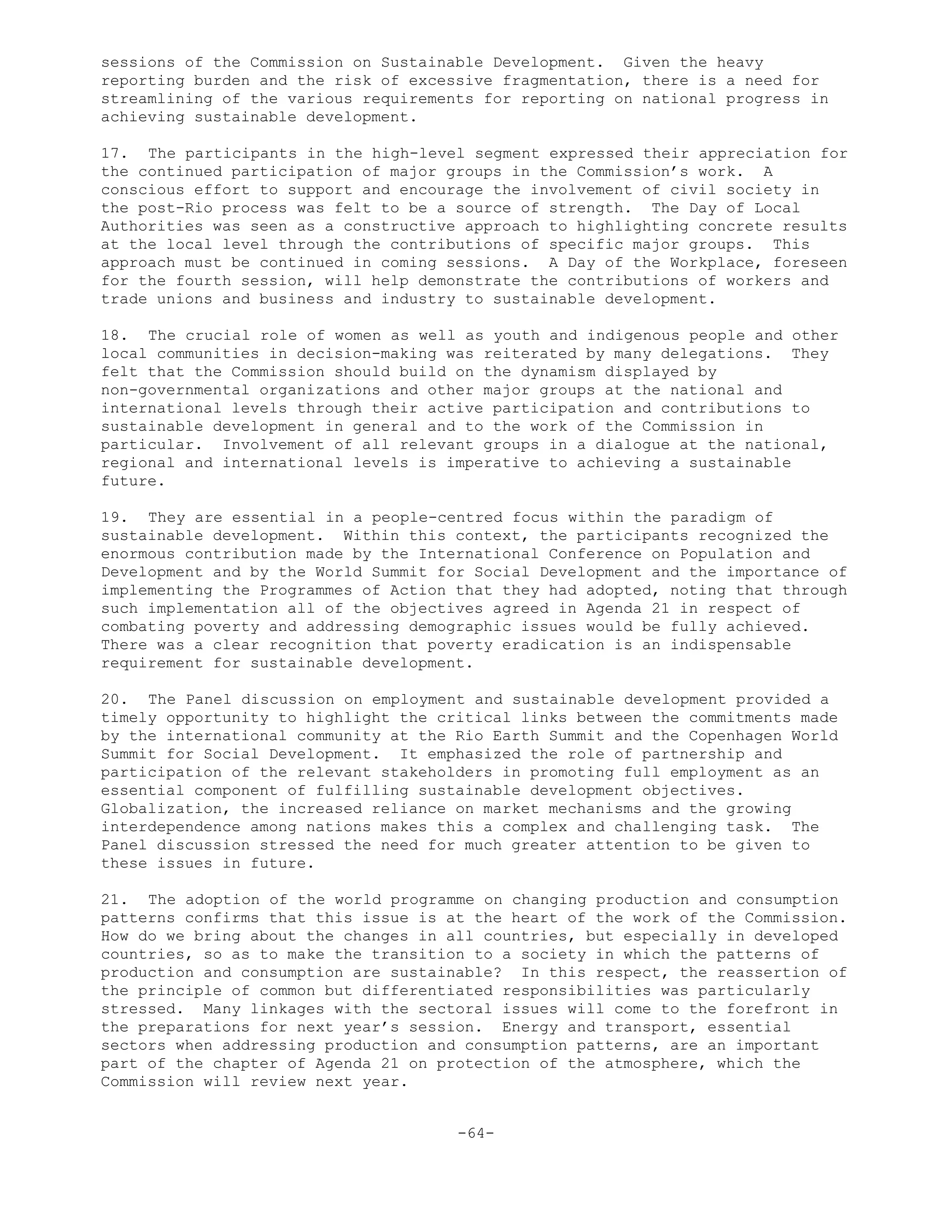 sessions of the Commission on Sustainable Development. Given the heavy
reporting burden and the risk of excessive fragmentation, there is a need for
streamlining of the various requirements for reporting on national progress in
achieving sustainable development.
17. The participants in the high-level segment expressed their appreciation for
the continued participation of major groups in the Commission’s work. A
conscious effort to support and encourage the involvement of civil society in
the post-Rio process was felt to be a source of strength. The Day of Local
Authorities was seen as a constructive approach to highlighting concrete results
at the local level through the contributions of specific major groups. This
approach must be continued in coming sessions. A Day of the Workplace, foreseen
for the fourth session, will help demonstrate the contributions of workers and
trade unions and business and industry to sustainable development.
18. The crucial role of women as well as youth and indigenous people and other
local communities in decision-making was reiterated by many delegations. They
felt that the Commission should build on the dynamism displayed by
non-governmental organizations and other major groups at the national and
international levels through their active participation and contributions to
sustainable development in general and to the work of the Commission in
particular. Involvement of all relevant groups in a dialogue at the national,
regional and international levels is imperative to achieving a sustainable
future.
19. They are essential in a people-centred focus within the paradigm of
sustainable development. Within this context, the participants recognized the
enormous contribution made by the International Conference on Population and
Development and by the World Summit for Social Development and the importance of
implementing the Programmes of Action that they had adopted, noting that through
such implementation all of the objectives agreed in Agenda 21 in respect of
combating poverty and addressing demographic issues would be fully achieved.
There was a clear recognition that poverty eradication is an indispensable
requirement for sustainable development.
20. The Panel discussion on employment and sustainable development provided a
timely opportunity to highlight the critical links between the commitments made
by the international community at the Rio Earth Summit and the Copenhagen World
Summit for Social Development. It emphasized the role of partnership and
participation of the relevant stakeholders in promoting full employment as an
essential component of fulfilling sustainable development objectives.
Globalization, the increased reliance on market mechanisms and the growing
interdependence among nations makes this a complex and challenging task. The
Panel discussion stressed the need for much greater attention to be given to
these issues in future.
21. The adoption of the world programme on changing production and consumption
patterns confirms that this issue is at the heart of the work of the Commission.
How do we bring about the changes in all countries, but especially in developed
countries, so as to make the transition to a society in which the patterns of
production and consumption are sustainable? In this respect, the reassertion of
the principle of common but differentiated responsibilities was particularly
stressed. Many linkages with the sectoral issues will come to the forefront in
the preparations for next year’s session. Energy and transport, essential
sectors when addressing production and consumption patterns, are an important
part of the chapter of Agenda 21 on protection of the atmosphere, which the
Commission will review next year.
-64-
 