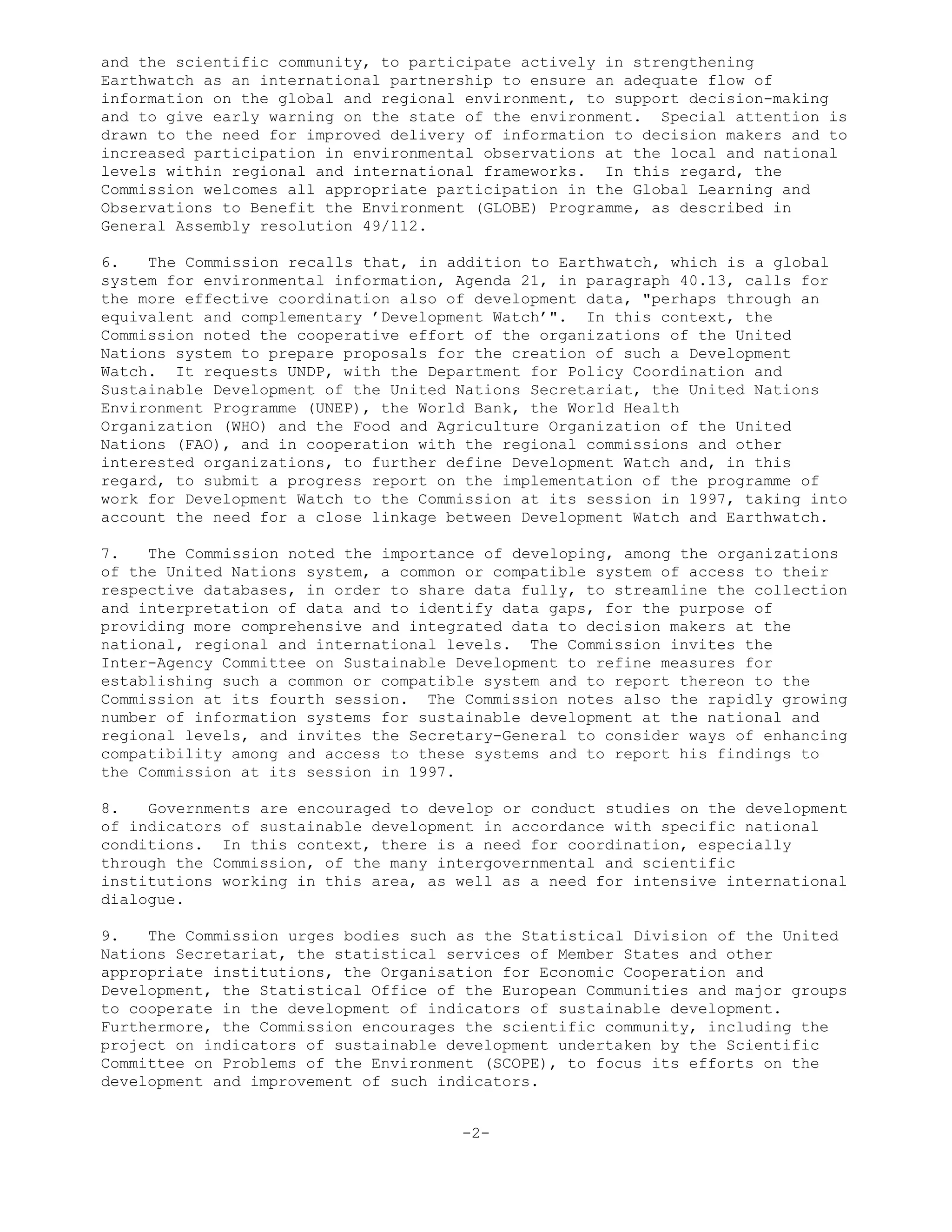 and the scientific community, to participate actively in strengthening
Earthwatch as an international partnership to ensure an adequate flow of
information on the global and regional environment, to support decision-making
and to give early warning on the state of the environment. Special attention is
drawn to the need for improved delivery of information to decision makers and to
increased participation in environmental observations at the local and national
levels within regional and international frameworks. In this regard, the
Commission welcomes all appropriate participation in the Global Learning and
Observations to Benefit the Environment (GLOBE) Programme, as described in
General Assembly resolution 49/112.
6. The Commission recalls that, in addition to Earthwatch, which is a global
system for environmental information, Agenda 21, in paragraph 40.13, calls for
the more effective coordination also of development data, "perhaps through an
equivalent and complementary ’Development Watch’". In this context, the
Commission noted the cooperative effort of the organizations of the United
Nations system to prepare proposals for the creation of such a Development
Watch. It requests UNDP, with the Department for Policy Coordination and
Sustainable Development of the United Nations Secretariat, the United Nations
Environment Programme (UNEP), the World Bank, the World Health
Organization (WHO) and the Food and Agriculture Organization of the United
Nations (FAO), and in cooperation with the regional commissions and other
interested organizations, to further define Development Watch and, in this
regard, to submit a progress report on the implementation of the programme of
work for Development Watch to the Commission at its session in 1997, taking into
account the need for a close linkage between Development Watch and Earthwatch.
7. The Commission noted the importance of developing, among the organizations
of the United Nations system, a common or compatible system of access to their
respective databases, in order to share data fully, to streamline the collection
and interpretation of data and to identify data gaps, for the purpose of
providing more comprehensive and integrated data to decision makers at the
national, regional and international levels. The Commission invites the
Inter-Agency Committee on Sustainable Development to refine measures for
establishing such a common or compatible system and to report thereon to the
Commission at its fourth session. The Commission notes also the rapidly growing
number of information systems for sustainable development at the national and
regional levels, and invites the Secretary-General to consider ways of enhancing
compatibility among and access to these systems and to report his findings to
the Commission at its session in 1997.
8. Governments are encouraged to develop or conduct studies on the development
of indicators of sustainable development in accordance with specific national
conditions. In this context, there is a need for coordination, especially
through the Commission, of the many intergovernmental and scientific
institutions working in this area, as well as a need for intensive international
dialogue.
9. The Commission urges bodies such as the Statistical Division of the United
Nations Secretariat, the statistical services of Member States and other
appropriate institutions, the Organisation for Economic Cooperation and
Development, the Statistical Office of the European Communities and major groups
to cooperate in the development of indicators of sustainable development.
Furthermore, the Commission encourages the scientific community, including the
project on indicators of sustainable development undertaken by the Scientific
Committee on Problems of the Environment (SCOPE), to focus its efforts on the
development and improvement of such indicators.
-2-
 
