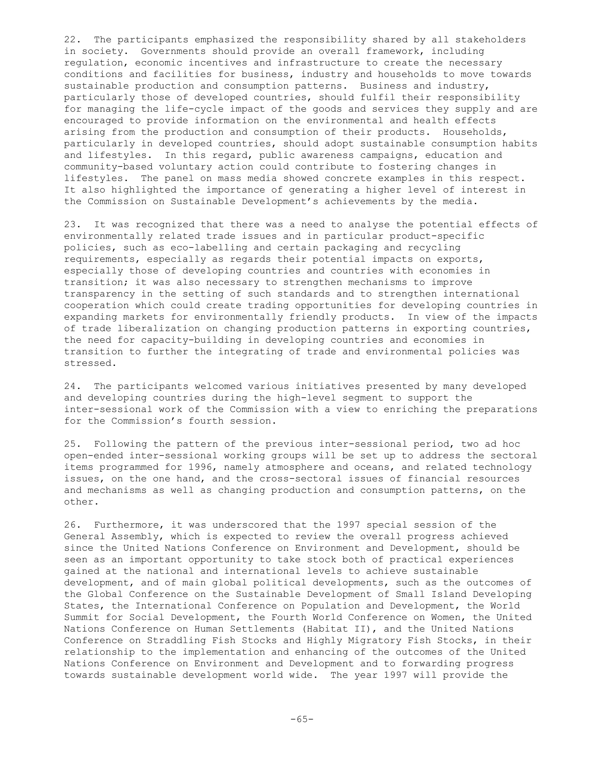 22. The participants emphasized the responsibility shared by all stakeholders
in society. Governments should provide an overall framework, including
regulation, economic incentives and infrastructure to create the necessary
conditions and facilities for business, industry and households to move towards
sustainable production and consumption patterns. Business and industry,
particularly those of developed countries, should fulfil their responsibility
for managing the life-cycle impact of the goods and services they supply and are
encouraged to provide information on the environmental and health effects
arising from the production and consumption of their products. Households,
particularly in developed countries, should adopt sustainable consumption habits
and lifestyles. In this regard, public awareness campaigns, education and
community-based voluntary action could contribute to fostering changes in
lifestyles. The panel on mass media showed concrete examples in this respect.
It also highlighted the importance of generating a higher level of interest in
the Commission on Sustainable Development’s achievements by the media.
23. It was recognized that there was a need to analyse the potential effects of
environmentally related trade issues and in particular product-specific
policies, such as eco-labelling and certain packaging and recycling
requirements, especially as regards their potential impacts on exports,
especially those of developing countries and countries with economies in
transition; it was also necessary to strengthen mechanisms to improve
transparency in the setting of such standards and to strengthen international
cooperation which could create trading opportunities for developing countries in
expanding markets for environmentally friendly products. In view of the impacts
of trade liberalization on changing production patterns in exporting countries,
the need for capacity-building in developing countries and economies in
transition to further the integrating of trade and environmental policies was
stressed.
24. The participants welcomed various initiatives presented by many developed
and developing countries during the high-level segment to support the
inter-sessional work of the Commission with a view to enriching the preparations
for the Commission’s fourth session.
25. Following the pattern of the previous inter-sessional period, two ad hoc
open-ended inter-sessional working groups will be set up to address the sectoral
items programmed for 1996, namely atmosphere and oceans, and related technology
issues, on the one hand, and the cross-sectoral issues of financial resources
and mechanisms as well as changing production and consumption patterns, on the
other.
26. Furthermore, it was underscored that the 1997 special session of the
General Assembly, which is expected to review the overall progress achieved
since the United Nations Conference on Environment and Development, should be
seen as an important opportunity to take stock both of practical experiences
gained at the national and international levels to achieve sustainable
development, and of main global political developments, such as the outcomes of
the Global Conference on the Sustainable Development of Small Island Developing
States, the International Conference on Population and Development, the World
Summit for Social Development, the Fourth World Conference on Women, the United
Nations Conference on Human Settlements (Habitat II), and the United Nations
Conference on Straddling Fish Stocks and Highly Migratory Fish Stocks, in their
relationship to the implementation and enhancing of the outcomes of the United
Nations Conference on Environment and Development and to forwarding progress
towards sustainable development world wide. The year 1997 will provide the
-65-
 