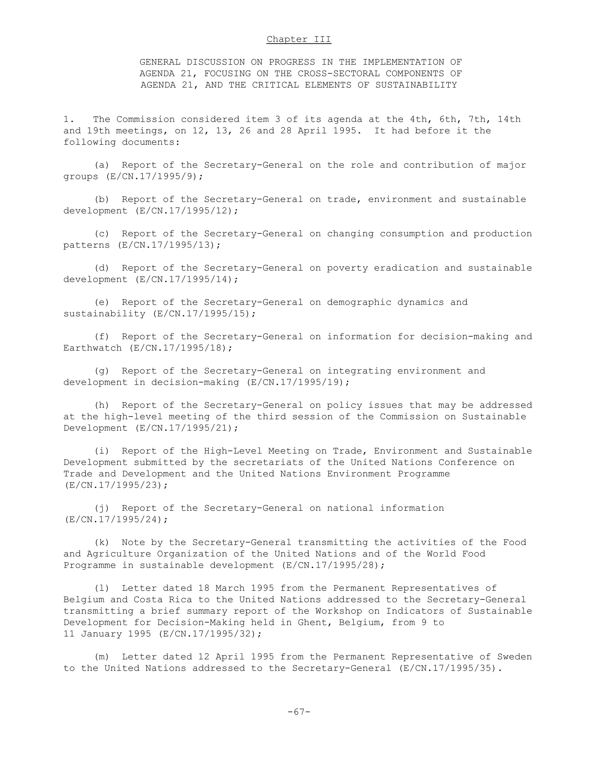 Chapter III
GENERAL DISCUSSION ON PROGRESS IN THE IMPLEMENTATION OF
AGENDA 21, FOCUSING ON THE CROSS-SECTORAL COMPONENTS OF
AGENDA 21, AND THE CRITICAL ELEMENTS OF SUSTAINABILITY
1. The Commission considered item 3 of its agenda at the 4th, 6th, 7th, 14th
and 19th meetings, on 12, 13, 26 and 28 April 1995. It had before it the
following documents:
(a) Report of the Secretary-General on the role and contribution of major
groups (E/CN.17/1995/9);
(b) Report of the Secretary-General on trade, environment and sustainable
development (E/CN.17/1995/12);
(c) Report of the Secretary-General on changing consumption and production
patterns (E/CN.17/1995/13);
(d) Report of the Secretary-General on poverty eradication and sustainable
development (E/CN.17/1995/14);
(e) Report of the Secretary-General on demographic dynamics and
sustainability (E/CN.17/1995/15);
(f) Report of the Secretary-General on information for decision-making and
Earthwatch (E/CN.17/1995/18);
(g) Report of the Secretary-General on integrating environment and
development in decision-making (E/CN.17/1995/19);
(h) Report of the Secretary-General on policy issues that may be addressed
at the high-level meeting of the third session of the Commission on Sustainable
Development (E/CN.17/1995/21);
(i) Report of the High-Level Meeting on Trade, Environment and Sustainable
Development submitted by the secretariats of the United Nations Conference on
Trade and Development and the United Nations Environment Programme
(E/CN.17/1995/23);
(j) Report of the Secretary-General on national information
(E/CN.17/1995/24);
(k) Note by the Secretary-General transmitting the activities of the Food
and Agriculture Organization of the United Nations and of the World Food
Programme in sustainable development (E/CN.17/1995/28);
(l) Letter dated 18 March 1995 from the Permanent Representatives of
Belgium and Costa Rica to the United Nations addressed to the Secretary-General
transmitting a brief summary report of the Workshop on Indicators of Sustainable
Development for Decision-Making held in Ghent, Belgium, from 9 to
11 January 1995 (E/CN.17/1995/32);
(m) Letter dated 12 April 1995 from the Permanent Representative of Sweden
to the United Nations addressed to the Secretary-General (E/CN.17/1995/35).
-67-
 