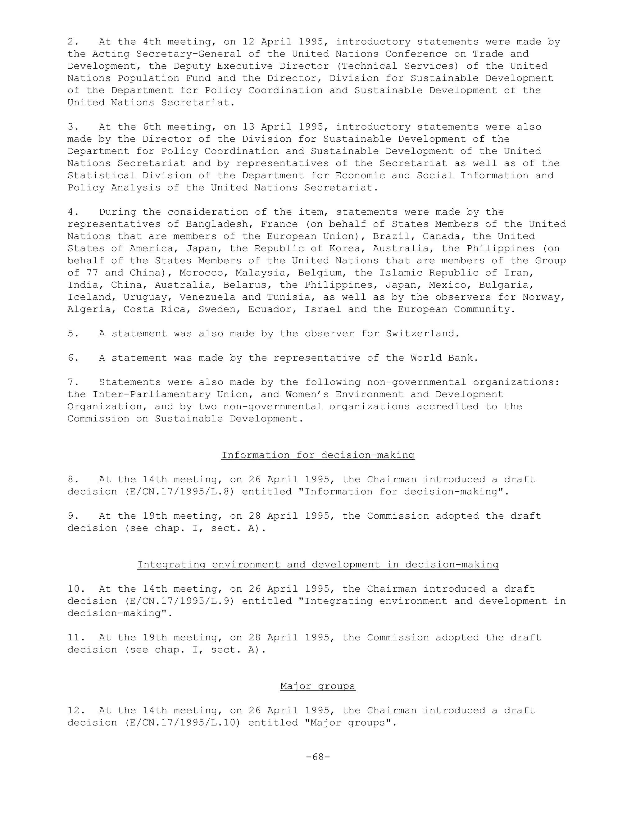 2. At the 4th meeting, on 12 April 1995, introductory statements were made by
the Acting Secretary-General of the United Nations Conference on Trade and
Development, the Deputy Executive Director (Technical Services) of the United
Nations Population Fund and the Director, Division for Sustainable Development
of the Department for Policy Coordination and Sustainable Development of the
United Nations Secretariat.
3. At the 6th meeting, on 13 April 1995, introductory statements were also
made by the Director of the Division for Sustainable Development of the
Department for Policy Coordination and Sustainable Development of the United
Nations Secretariat and by representatives of the Secretariat as well as of the
Statistical Division of the Department for Economic and Social Information and
Policy Analysis of the United Nations Secretariat.
4. During the consideration of the item, statements were made by the
representatives of Bangladesh, France (on behalf of States Members of the United
Nations that are members of the European Union), Brazil, Canada, the United
States of America, Japan, the Republic of Korea, Australia, the Philippines (on
behalf of the States Members of the United Nations that are members of the Group
of 77 and China), Morocco, Malaysia, Belgium, the Islamic Republic of Iran,
India, China, Australia, Belarus, the Philippines, Japan, Mexico, Bulgaria,
Iceland, Uruguay, Venezuela and Tunisia, as well as by the observers for Norway,
Algeria, Costa Rica, Sweden, Ecuador, Israel and the European Community.
5. A statement was also made by the observer for Switzerland.
6. A statement was made by the representative of the World Bank.
7. Statements were also made by the following non-governmental organizations:
the Inter-Parliamentary Union, and Women’s Environment and Development
Organization, and by two non-governmental organizations accredited to the
Commission on Sustainable Development.
Information for decision-making
8. At the 14th meeting, on 26 April 1995, the Chairman introduced a draft
decision (E/CN.17/1995/L.8) entitled "Information for decision-making".
9. At the 19th meeting, on 28 April 1995, the Commission adopted the draft
decision (see chap. I, sect. A).
Integrating environment and development in decision-making
10. At the 14th meeting, on 26 April 1995, the Chairman introduced a draft
decision (E/CN.17/1995/L.9) entitled "Integrating environment and development in
decision-making".
11. At the 19th meeting, on 28 April 1995, the Commission adopted the draft
decision (see chap. I, sect. A).
Major groups
12. At the 14th meeting, on 26 April 1995, the Chairman introduced a draft
decision (E/CN.17/1995/L.10) entitled "Major groups".
-68-
 