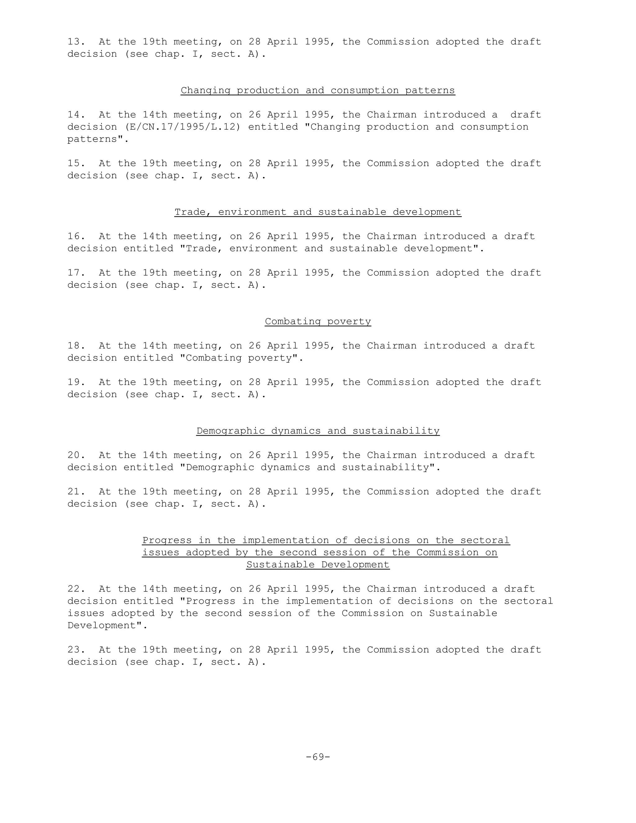 13. At the 19th meeting, on 28 April 1995, the Commission adopted the draft
decision (see chap. I, sect. A).
Changing production and consumption patterns
14. At the 14th meeting, on 26 April 1995, the Chairman introduced a draft
decision (E/CN.17/1995/L.12) entitled "Changing production and consumption
patterns".
15. At the 19th meeting, on 28 April 1995, the Commission adopted the draft
decision (see chap. I, sect. A).
Trade, environment and sustainable development
16. At the 14th meeting, on 26 April 1995, the Chairman introduced a draft
decision entitled "Trade, environment and sustainable development".
17. At the 19th meeting, on 28 April 1995, the Commission adopted the draft
decision (see chap. I, sect. A).
Combating poverty
18. At the 14th meeting, on 26 April 1995, the Chairman introduced a draft
decision entitled "Combating poverty".
19. At the 19th meeting, on 28 April 1995, the Commission adopted the draft
decision (see chap. I, sect. A).
Demographic dynamics and sustainability
20. At the 14th meeting, on 26 April 1995, the Chairman introduced a draft
decision entitled "Demographic dynamics and sustainability".
21. At the 19th meeting, on 28 April 1995, the Commission adopted the draft
decision (see chap. I, sect. A).
Progress in the implementation of decisions on the sectoral
issues adopted by the second session of the Commission on
Sustainable Development
22. At the 14th meeting, on 26 April 1995, the Chairman introduced a draft
decision entitled "Progress in the implementation of decisions on the sectoral
issues adopted by the second session of the Commission on Sustainable
Development".
23. At the 19th meeting, on 28 April 1995, the Commission adopted the draft
decision (see chap. I, sect. A).
-69-
 