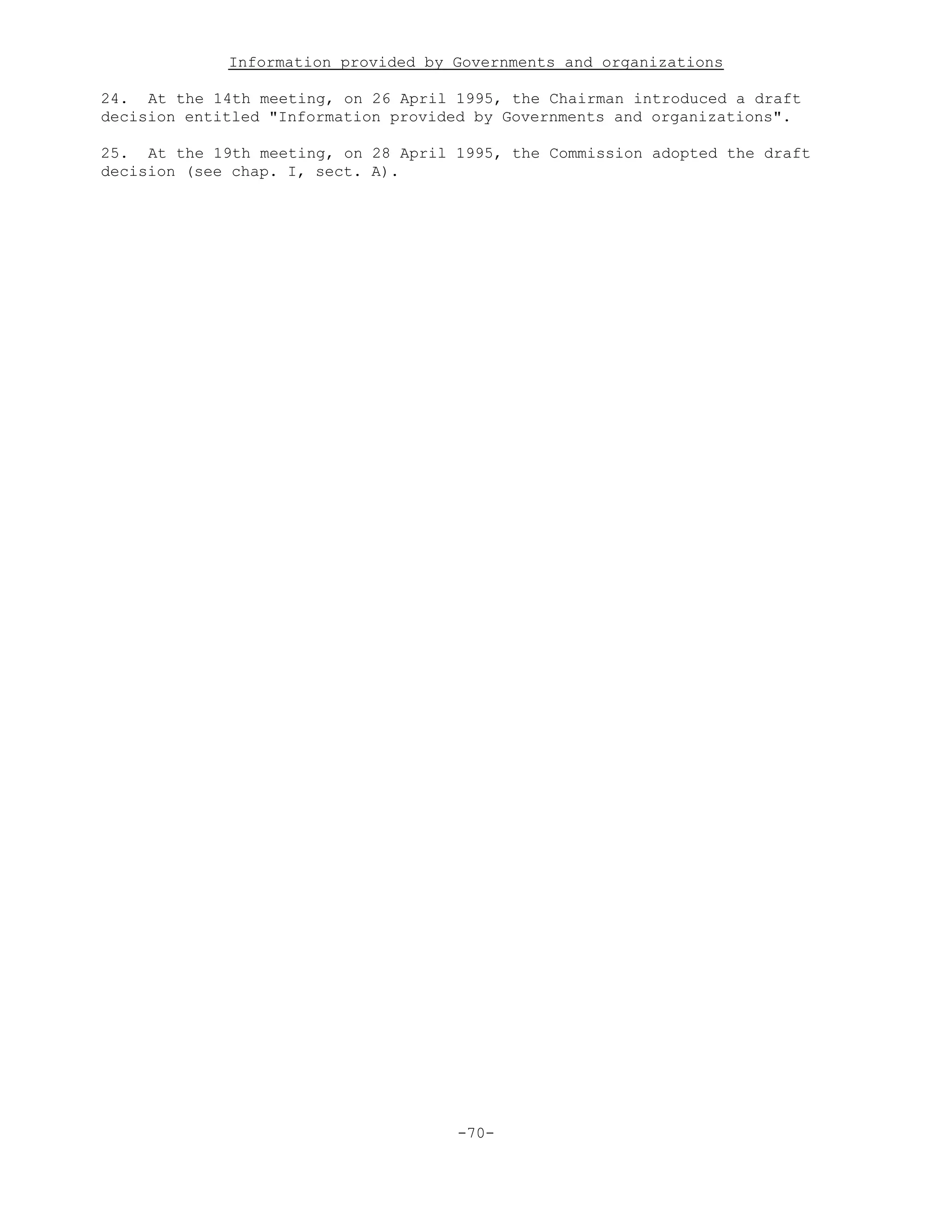 Information provided by Governments and organizations
24. At the 14th meeting, on 26 April 1995, the Chairman introduced a draft
decision entitled "Information provided by Governments and organizations".
25. At the 19th meeting, on 28 April 1995, the Commission adopted the draft
decision (see chap. I, sect. A).
-70-
 