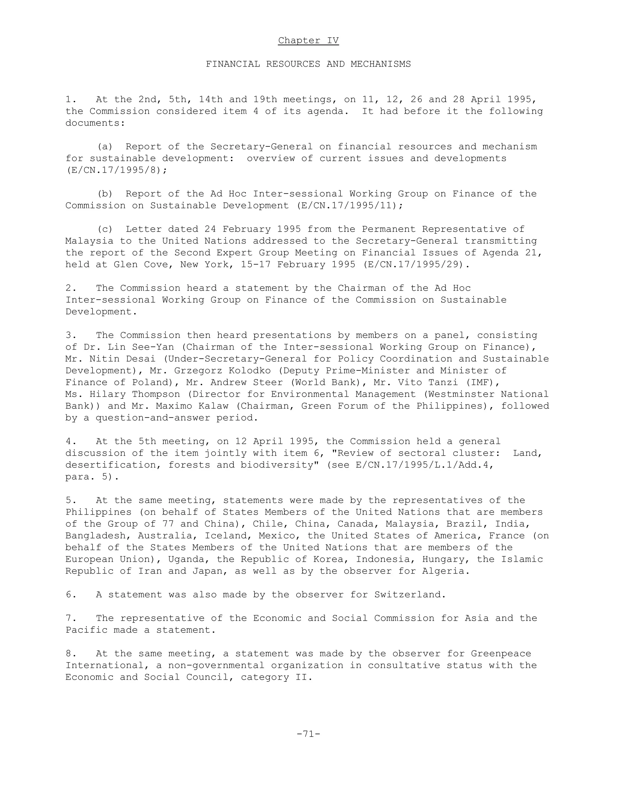 Chapter IV
FINANCIAL RESOURCES AND MECHANISMS
1. At the 2nd, 5th, 14th and 19th meetings, on 11, 12, 26 and 28 April 1995,
the Commission considered item 4 of its agenda. It had before it the following
documents:
(a) Report of the Secretary-General on financial resources and mechanism
for sustainable development: overview of current issues and developments
(E/CN.17/1995/8);
(b) Report of the Ad Hoc Inter-sessional Working Group on Finance of the
Commission on Sustainable Development (E/CN.17/1995/11);
(c) Letter dated 24 February 1995 from the Permanent Representative of
Malaysia to the United Nations addressed to the Secretary-General transmitting
the report of the Second Expert Group Meeting on Financial Issues of Agenda 21,
held at Glen Cove, New York, 15-17 February 1995 (E/CN.17/1995/29).
2. The Commission heard a statement by the Chairman of the Ad Hoc
Inter-sessional Working Group on Finance of the Commission on Sustainable
Development.
3. The Commission then heard presentations by members on a panel, consisting
of Dr. Lin See-Yan (Chairman of the Inter-sessional Working Group on Finance),
Mr. Nitin Desai (Under-Secretary-General for Policy Coordination and Sustainable
Development), Mr. Grzegorz Kolodko (Deputy Prime-Minister and Minister of
Finance of Poland), Mr. Andrew Steer (World Bank), Mr. Vito Tanzi (IMF),
Ms. Hilary Thompson (Director for Environmental Management (Westminster National
Bank)) and Mr. Maximo Kalaw (Chairman, Green Forum of the Philippines), followed
by a question-and-answer period.
4. At the 5th meeting, on 12 April 1995, the Commission held a general
discussion of the item jointly with item 6, "Review of sectoral cluster: Land,
desertification, forests and biodiversity" (see E/CN.17/1995/L.1/Add.4,
para. 5).
5. At the same meeting, statements were made by the representatives of the
Philippines (on behalf of States Members of the United Nations that are members
of the Group of 77 and China), Chile, China, Canada, Malaysia, Brazil, India,
Bangladesh, Australia, Iceland, Mexico, the United States of America, France (on
behalf of the States Members of the United Nations that are members of the
European Union), Uganda, the Republic of Korea, Indonesia, Hungary, the Islamic
Republic of Iran and Japan, as well as by the observer for Algeria.
6. A statement was also made by the observer for Switzerland.
7. The representative of the Economic and Social Commission for Asia and the
Pacific made a statement.
8. At the same meeting, a statement was made by the observer for Greenpeace
International, a non-governmental organization in consultative status with the
Economic and Social Council, category II.
-71-
 