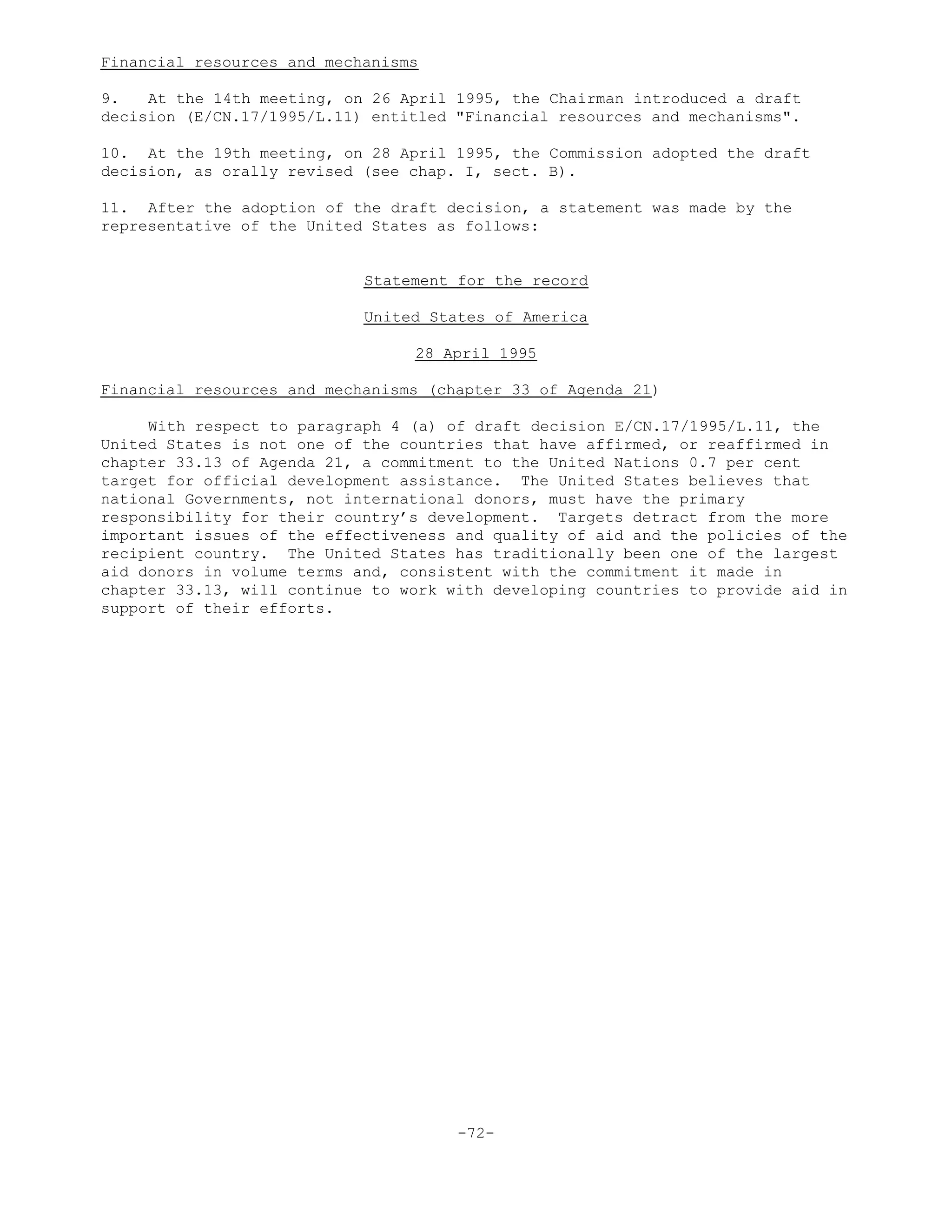 Financial resources and mechanisms
9. At the 14th meeting, on 26 April 1995, the Chairman introduced a draft
decision (E/CN.17/1995/L.11) entitled "Financial resources and mechanisms".
10. At the 19th meeting, on 28 April 1995, the Commission adopted the draft
decision, as orally revised (see chap. I, sect. B).
11. After the adoption of the draft decision, a statement was made by the
representative of the United States as follows:
Statement for the record
United States of America
28 April 1995
Financial resources and mechanisms (chapter 33 of Agenda 21)
With respect to paragraph 4 (a) of draft decision E/CN.17/1995/L.11, the
United States is not one of the countries that have affirmed, or reaffirmed in
chapter 33.13 of Agenda 21, a commitment to the United Nations 0.7 per cent
target for official development assistance. The United States believes that
national Governments, not international donors, must have the primary
responsibility for their country’s development. Targets detract from the more
important issues of the effectiveness and quality of aid and the policies of the
recipient country. The United States has traditionally been one of the largest
aid donors in volume terms and, consistent with the commitment it made in
chapter 33.13, will continue to work with developing countries to provide aid in
support of their efforts.
-72-
 