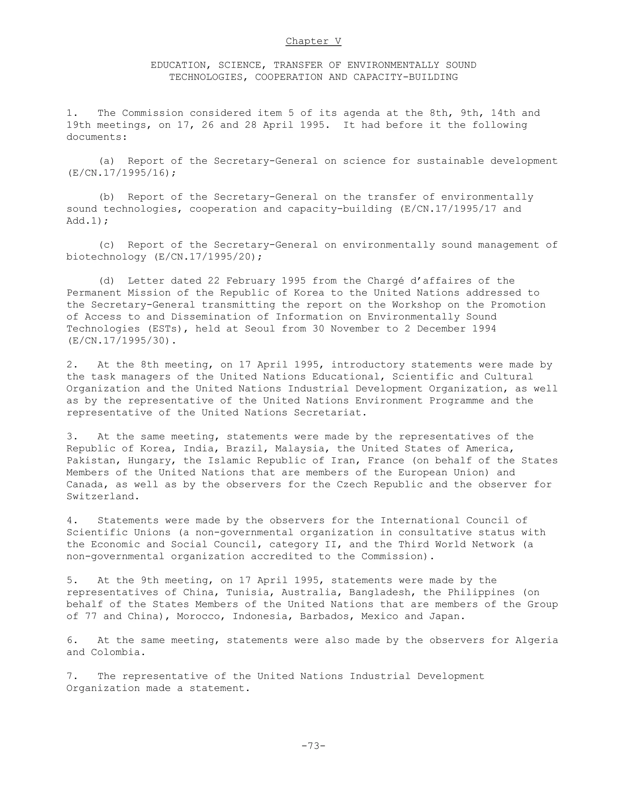 Chapter V
EDUCATION, SCIENCE, TRANSFER OF ENVIRONMENTALLY SOUND
TECHNOLOGIES, COOPERATION AND CAPACITY-BUILDING
1. The Commission considered item 5 of its agenda at the 8th, 9th, 14th and
19th meetings, on 17, 26 and 28 April 1995. It had before it the following
documents:
(a) Report of the Secretary-General on science for sustainable development
(E/CN.17/1995/16);
(b) Report of the Secretary-General on the transfer of environmentally
sound technologies, cooperation and capacity-building (E/CN.17/1995/17 and
Add.1);
(c) Report of the Secretary-General on environmentally sound management of
biotechnology (E/CN.17/1995/20);
(d) Letter dated 22 February 1995 from the Chargé d’affaires of the
Permanent Mission of the Republic of Korea to the United Nations addressed to
the Secretary-General transmitting the report on the Workshop on the Promotion
of Access to and Dissemination of Information on Environmentally Sound
Technologies (ESTs), held at Seoul from 30 November to 2 December 1994
(E/CN.17/1995/30).
2. At the 8th meeting, on 17 April 1995, introductory statements were made by
the task managers of the United Nations Educational, Scientific and Cultural
Organization and the United Nations Industrial Development Organization, as well
as by the representative of the United Nations Environment Programme and the
representative of the United Nations Secretariat.
3. At the same meeting, statements were made by the representatives of the
Republic of Korea, India, Brazil, Malaysia, the United States of America,
Pakistan, Hungary, the Islamic Republic of Iran, France (on behalf of the States
Members of the United Nations that are members of the European Union) and
Canada, as well as by the observers for the Czech Republic and the observer for
Switzerland.
4. Statements were made by the observers for the International Council of
Scientific Unions (a non-governmental organization in consultative status with
the Economic and Social Council, category II, and the Third World Network (a
non-governmental organization accredited to the Commission).
5. At the 9th meeting, on 17 April 1995, statements were made by the
representatives of China, Tunisia, Australia, Bangladesh, the Philippines (on
behalf of the States Members of the United Nations that are members of the Group
of 77 and China), Morocco, Indonesia, Barbados, Mexico and Japan.
6. At the same meeting, statements were also made by the observers for Algeria
and Colombia.
7. The representative of the United Nations Industrial Development
Organization made a statement.
-73-
 