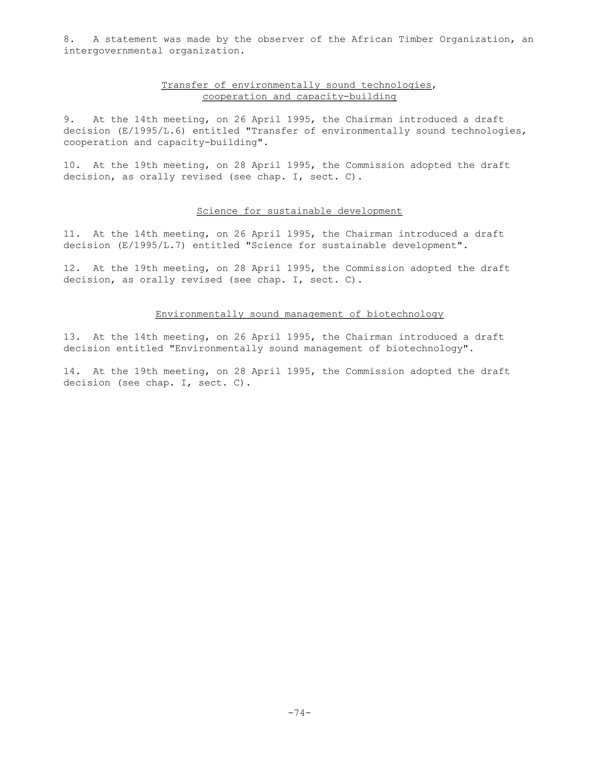 8. A statement was made by the observer of the African Timber Organization, an
intergovernmental organization.
Transfer of environmentally sound technologies,
cooperation and capacity-building
9. At the 14th meeting, on 26 April 1995, the Chairman introduced a draft
decision (E/1995/L.6) entitled "Transfer of environmentally sound technologies,
cooperation and capacity-building".
10. At the 19th meeting, on 28 April 1995, the Commission adopted the draft
decision, as orally revised (see chap. I, sect. C).
Science for sustainable development
11. At the 14th meeting, on 26 April 1995, the Chairman introduced a draft
decision (E/1995/L.7) entitled "Science for sustainable development".
12. At the 19th meeting, on 28 April 1995, the Commission adopted the draft
decision, as orally revised (see chap. I, sect. C).
Environmentally sound management of biotechnology
13. At the 14th meeting, on 26 April 1995, the Chairman introduced a draft
decision entitled "Environmentally sound management of biotechnology".
14. At the 19th meeting, on 28 April 1995, the Commission adopted the draft
decision (see chap. I, sect. C).
-74-
 