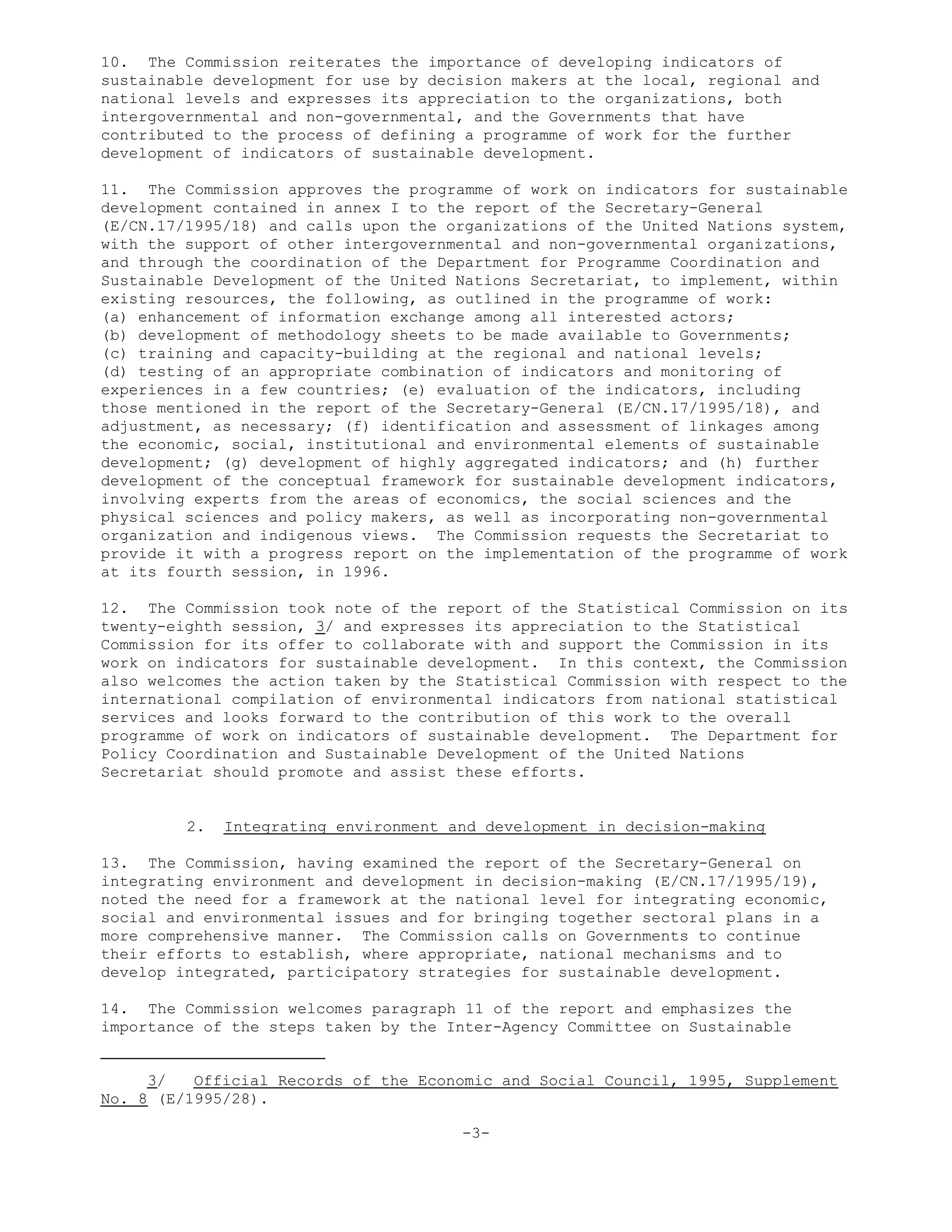 10. The Commission reiterates the importance of developing indicators of
sustainable development for use by decision makers at the local, regional and
national levels and expresses its appreciation to the organizations, both
intergovernmental and non-governmental, and the Governments that have
contributed to the process of defining a programme of work for the further
development of indicators of sustainable development.
11. The Commission approves the programme of work on indicators for sustainable
development contained in annex I to the report of the Secretary-General
(E/CN.17/1995/18) and calls upon the organizations of the United Nations system,
with the support of other intergovernmental and non-governmental organizations,
and through the coordination of the Department for Programme Coordination and
Sustainable Development of the United Nations Secretariat, to implement, within
existing resources, the following, as outlined in the programme of work:
(a) enhancement of information exchange among all interested actors;
(b) development of methodology sheets to be made available to Governments;
(c) training and capacity-building at the regional and national levels;
(d) testing of an appropriate combination of indicators and monitoring of
experiences in a few countries; (e) evaluation of the indicators, including
those mentioned in the report of the Secretary-General (E/CN.17/1995/18), and
adjustment, as necessary; (f) identification and assessment of linkages among
the economic, social, institutional and environmental elements of sustainable
development; (g) development of highly aggregated indicators; and (h) further
development of the conceptual framework for sustainable development indicators,
involving experts from the areas of economics, the social sciences and the
physical sciences and policy makers, as well as incorporating non-governmental
organization and indigenous views. The Commission requests the Secretariat to
provide it with a progress report on the implementation of the programme of work
at its fourth session, in 1996.
12. The Commission took note of the report of the Statistical Commission on its
twenty-eighth session, 3/ and expresses its appreciation to the Statistical
Commission for its offer to collaborate with and support the Commission in its
work on indicators for sustainable development. In this context, the Commission
also welcomes the action taken by the Statistical Commission with respect to the
international compilation of environmental indicators from national statistical
services and looks forward to the contribution of this work to the overall
programme of work on indicators of sustainable development. The Department for
Policy Coordination and Sustainable Development of the United Nations
Secretariat should promote and assist these efforts.
2. Integrating environment and development in decision-making
13. The Commission, having examined the report of the Secretary-General on
integrating environment and development in decision-making (E/CN.17/1995/19),
noted the need for a framework at the national level for integrating economic,
social and environmental issues and for bringing together sectoral plans in a
more comprehensive manner. The Commission calls on Governments to continue
their efforts to establish, where appropriate, national mechanisms and to
develop integrated, participatory strategies for sustainable development.
14. The Commission welcomes paragraph 11 of the report and emphasizes the
importance of the steps taken by the Inter-Agency Committee on Sustainable
3/ Official Records of the Economic and Social Council, 1995, Supplement
No. 8 (E/1995/28).
-3-
 