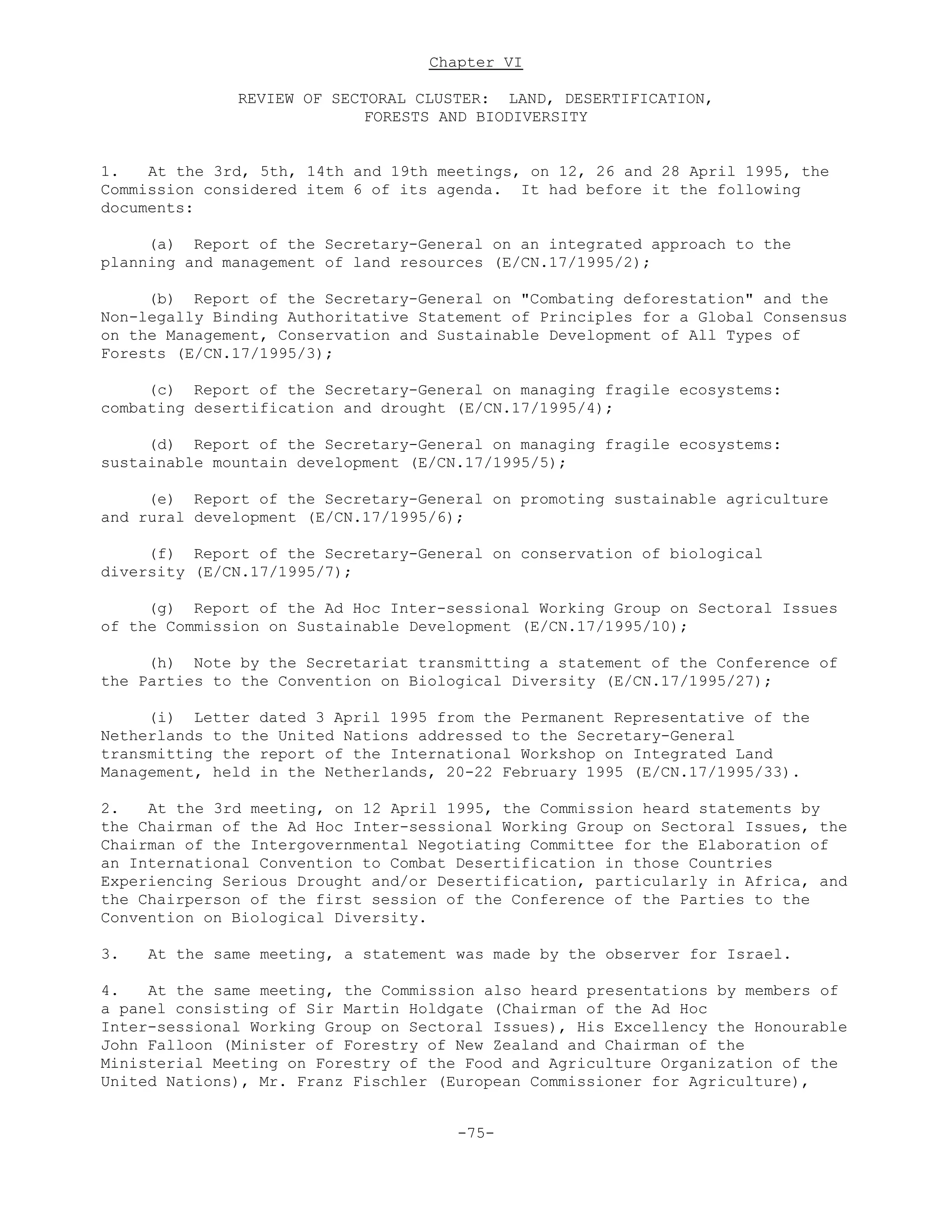 Chapter VI
REVIEW OF SECTORAL CLUSTER: LAND, DESERTIFICATION,
FORESTS AND BIODIVERSITY
1. At the 3rd, 5th, 14th and 19th meetings, on 12, 26 and 28 April 1995, the
Commission considered item 6 of its agenda. It had before it the following
documents:
(a) Report of the Secretary-General on an integrated approach to the
planning and management of land resources (E/CN.17/1995/2);
(b) Report of the Secretary-General on "Combating deforestation" and the
Non-legally Binding Authoritative Statement of Principles for a Global Consensus
on the Management, Conservation and Sustainable Development of All Types of
Forests (E/CN.17/1995/3);
(c) Report of the Secretary-General on managing fragile ecosystems:
combating desertification and drought (E/CN.17/1995/4);
(d) Report of the Secretary-General on managing fragile ecosystems:
sustainable mountain development (E/CN.17/1995/5);
(e) Report of the Secretary-General on promoting sustainable agriculture
and rural development (E/CN.17/1995/6);
(f) Report of the Secretary-General on conservation of biological
diversity (E/CN.17/1995/7);
(g) Report of the Ad Hoc Inter-sessional Working Group on Sectoral Issues
of the Commission on Sustainable Development (E/CN.17/1995/10);
(h) Note by the Secretariat transmitting a statement of the Conference of
the Parties to the Convention on Biological Diversity (E/CN.17/1995/27);
(i) Letter dated 3 April 1995 from the Permanent Representative of the
Netherlands to the United Nations addressed to the Secretary-General
transmitting the report of the International Workshop on Integrated Land
Management, held in the Netherlands, 20-22 February 1995 (E/CN.17/1995/33).
2. At the 3rd meeting, on 12 April 1995, the Commission heard statements by
the Chairman of the Ad Hoc Inter-sessional Working Group on Sectoral Issues, the
Chairman of the Intergovernmental Negotiating Committee for the Elaboration of
an International Convention to Combat Desertification in those Countries
Experiencing Serious Drought and/or Desertification, particularly in Africa, and
the Chairperson of the first session of the Conference of the Parties to the
Convention on Biological Diversity.
3. At the same meeting, a statement was made by the observer for Israel.
4. At the same meeting, the Commission also heard presentations by members of
a panel consisting of Sir Martin Holdgate (Chairman of the Ad Hoc
Inter-sessional Working Group on Sectoral Issues), His Excellency the Honourable
John Falloon (Minister of Forestry of New Zealand and Chairman of the
Ministerial Meeting on Forestry of the Food and Agriculture Organization of the
United Nations), Mr. Franz Fischler (European Commissioner for Agriculture),
-75-
 