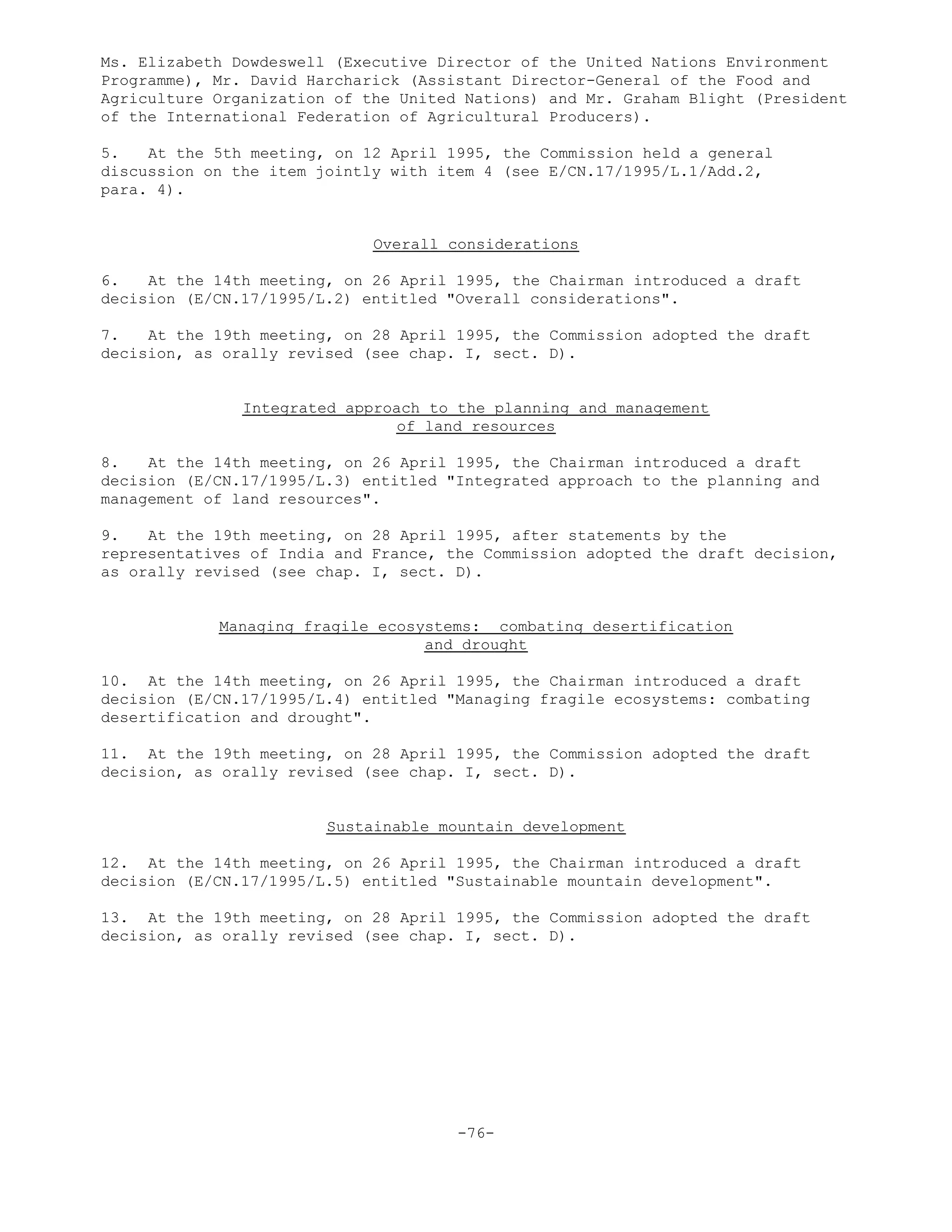 Ms. Elizabeth Dowdeswell (Executive Director of the United Nations Environment
Programme), Mr. David Harcharick (Assistant Director-General of the Food and
Agriculture Organization of the United Nations) and Mr. Graham Blight (President
of the International Federation of Agricultural Producers).
5. At the 5th meeting, on 12 April 1995, the Commission held a general
discussion on the item jointly with item 4 (see E/CN.17/1995/L.1/Add.2,
para. 4).
Overall considerations
6. At the 14th meeting, on 26 April 1995, the Chairman introduced a draft
decision (E/CN.17/1995/L.2) entitled "Overall considerations".
7. At the 19th meeting, on 28 April 1995, the Commission adopted the draft
decision, as orally revised (see chap. I, sect. D).
Integrated approach to the planning and management
of land resources
8. At the 14th meeting, on 26 April 1995, the Chairman introduced a draft
decision (E/CN.17/1995/L.3) entitled "Integrated approach to the planning and
management of land resources".
9. At the 19th meeting, on 28 April 1995, after statements by the
representatives of India and France, the Commission adopted the draft decision,
as orally revised (see chap. I, sect. D).
Managing fragile ecosystems: combating desertification
and drought
10. At the 14th meeting, on 26 April 1995, the Chairman introduced a draft
decision (E/CN.17/1995/L.4) entitled "Managing fragile ecosystems: combating
desertification and drought".
11. At the 19th meeting, on 28 April 1995, the Commission adopted the draft
decision, as orally revised (see chap. I, sect. D).
Sustainable mountain development
12. At the 14th meeting, on 26 April 1995, the Chairman introduced a draft
decision (E/CN.17/1995/L.5) entitled "Sustainable mountain development".
13. At the 19th meeting, on 28 April 1995, the Commission adopted the draft
decision, as orally revised (see chap. I, sect. D).
-76-
 