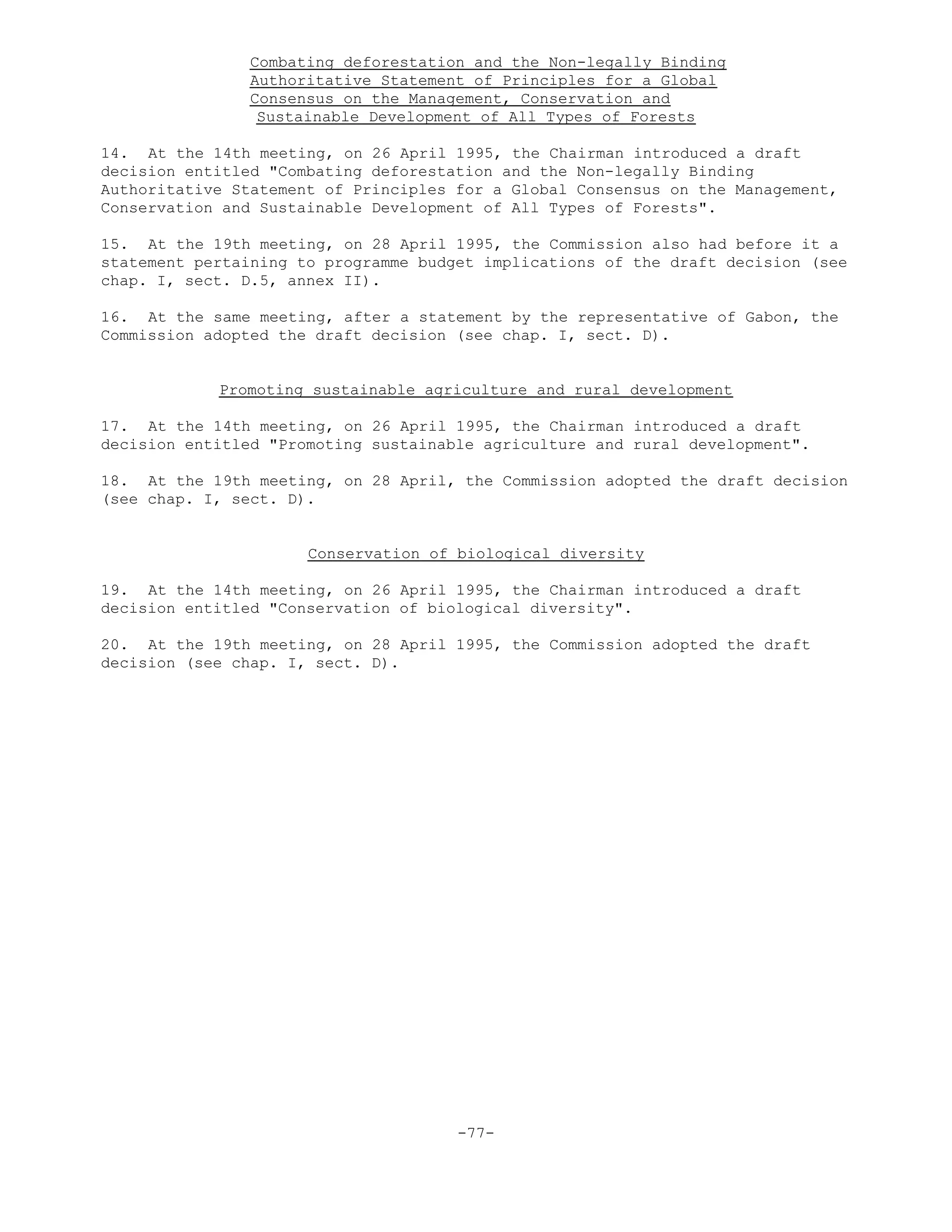Combating deforestation and the Non-legally Binding
Authoritative Statement of Principles for a Global
Consensus on the Management, Conservation and
Sustainable Development of All Types of Forests
14. At the 14th meeting, on 26 April 1995, the Chairman introduced a draft
decision entitled "Combating deforestation and the Non-legally Binding
Authoritative Statement of Principles for a Global Consensus on the Management,
Conservation and Sustainable Development of All Types of Forests".
15. At the 19th meeting, on 28 April 1995, the Commission also had before it a
statement pertaining to programme budget implications of the draft decision (see
chap. I, sect. D.5, annex II).
16. At the same meeting, after a statement by the representative of Gabon, the
Commission adopted the draft decision (see chap. I, sect. D).
Promoting sustainable agriculture and rural development
17. At the 14th meeting, on 26 April 1995, the Chairman introduced a draft
decision entitled "Promoting sustainable agriculture and rural development".
18. At the 19th meeting, on 28 April, the Commission adopted the draft decision
(see chap. I, sect. D).
Conservation of biological diversity
19. At the 14th meeting, on 26 April 1995, the Chairman introduced a draft
decision entitled "Conservation of biological diversity".
20. At the 19th meeting, on 28 April 1995, the Commission adopted the draft
decision (see chap. I, sect. D).
-77-
 