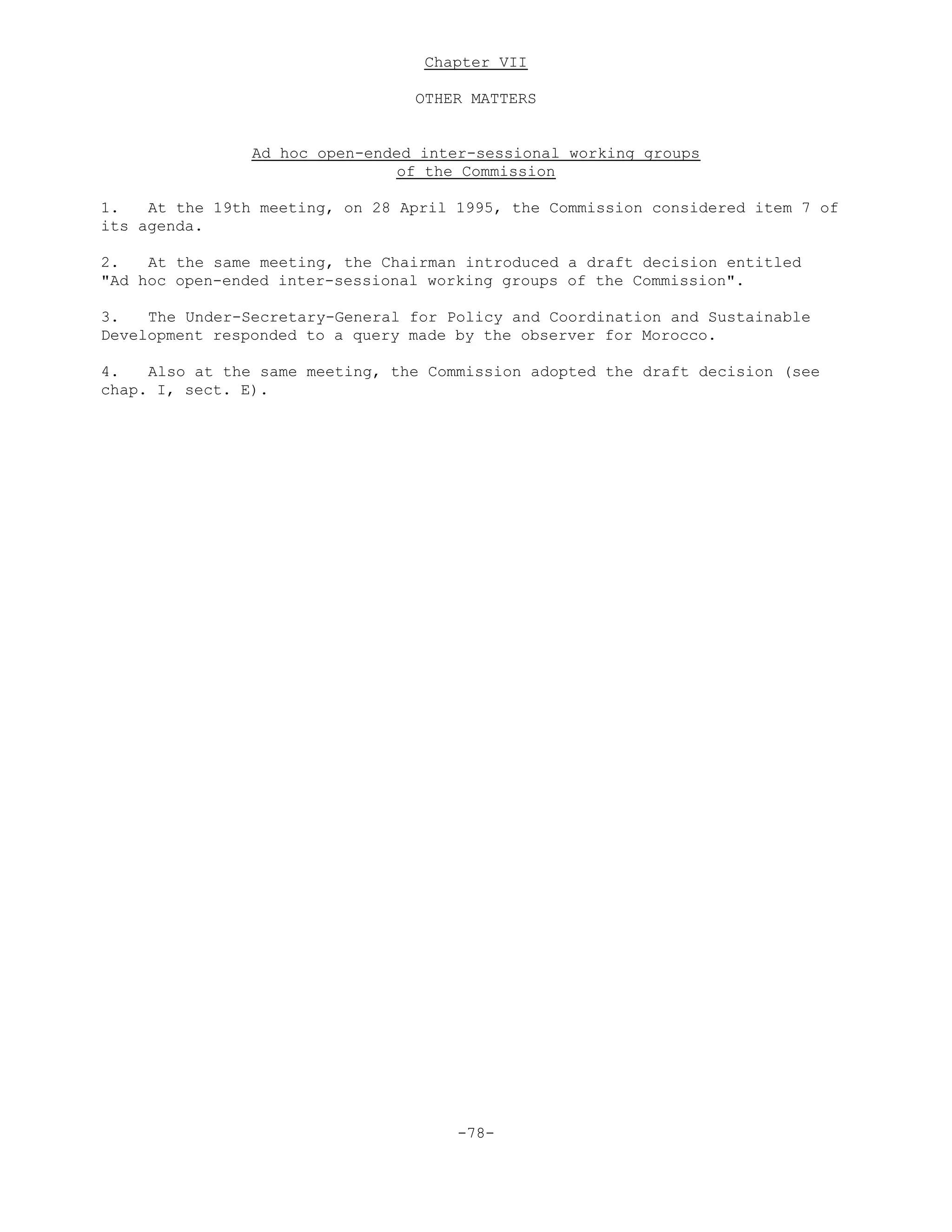 Chapter VII
OTHER MATTERS
Ad hoc open-ended inter-sessional working groups
of the Commission
1. At the 19th meeting, on 28 April 1995, the Commission considered item 7 of
its agenda.
2. At the same meeting, the Chairman introduced a draft decision entitled
"Ad hoc open-ended inter-sessional working groups of the Commission".
3. The Under-Secretary-General for Policy and Coordination and Sustainable
Development responded to a query made by the observer for Morocco.
4. Also at the same meeting, the Commission adopted the draft decision (see
chap. I, sect. E).
-78-
 