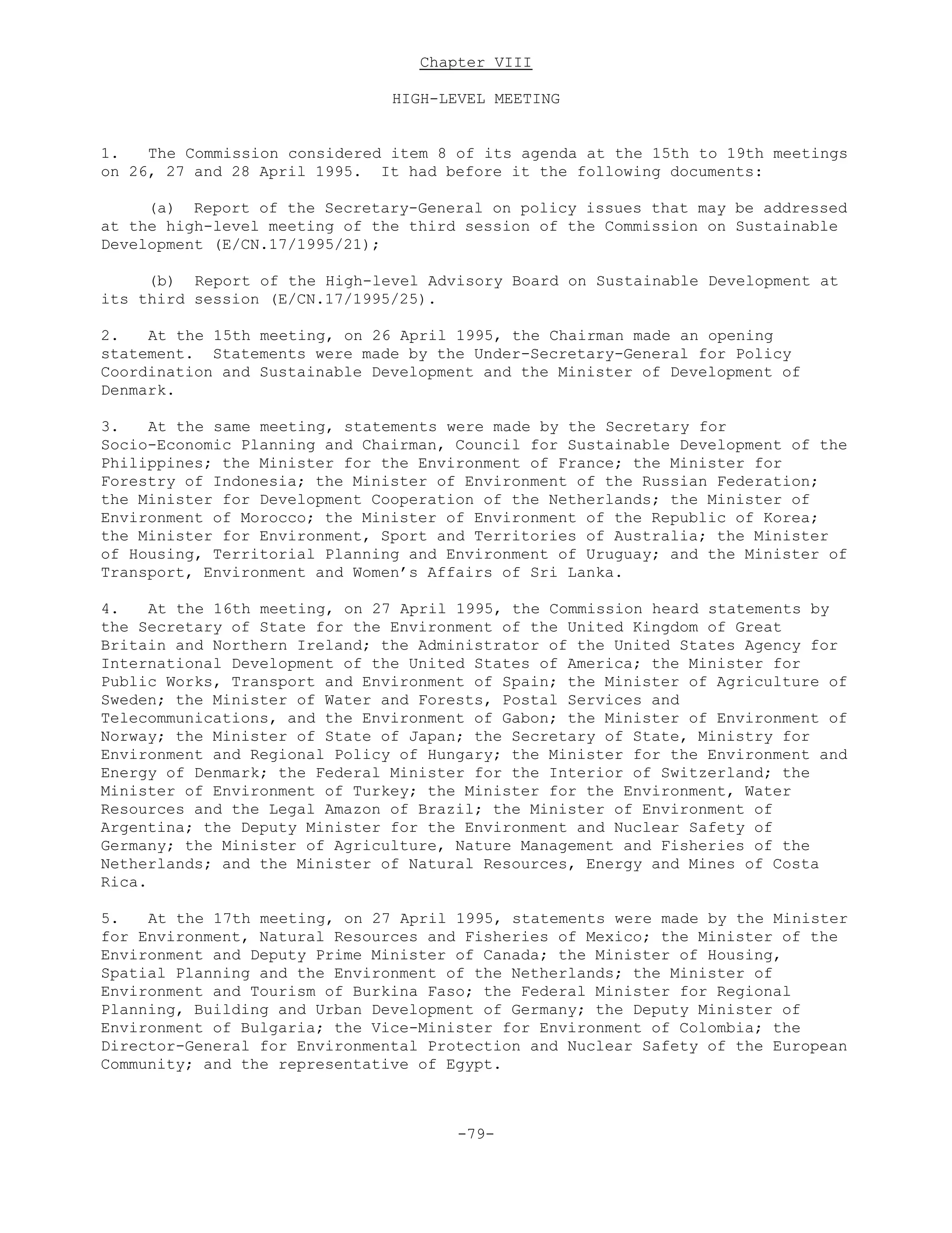 Chapter VIII
HIGH-LEVEL MEETING
1. The Commission considered item 8 of its agenda at the 15th to 19th meetings
on 26, 27 and 28 April 1995. It had before it the following documents:
(a) Report of the Secretary-General on policy issues that may be addressed
at the high-level meeting of the third session of the Commission on Sustainable
Development (E/CN.17/1995/21);
(b) Report of the High-level Advisory Board on Sustainable Development at
its third session (E/CN.17/1995/25).
2. At the 15th meeting, on 26 April 1995, the Chairman made an opening
statement. Statements were made by the Under-Secretary-General for Policy
Coordination and Sustainable Development and the Minister of Development of
Denmark.
3. At the same meeting, statements were made by the Secretary for
Socio-Economic Planning and Chairman, Council for Sustainable Development of the
Philippines; the Minister for the Environment of France; the Minister for
Forestry of Indonesia; the Minister of Environment of the Russian Federation;
the Minister for Development Cooperation of the Netherlands; the Minister of
Environment of Morocco; the Minister of Environment of the Republic of Korea;
the Minister for Environment, Sport and Territories of Australia; the Minister
of Housing, Territorial Planning and Environment of Uruguay; and the Minister of
Transport, Environment and Women’s Affairs of Sri Lanka.
4. At the 16th meeting, on 27 April 1995, the Commission heard statements by
the Secretary of State for the Environment of the United Kingdom of Great
Britain and Northern Ireland; the Administrator of the United States Agency for
International Development of the United States of America; the Minister for
Public Works, Transport and Environment of Spain; the Minister of Agriculture of
Sweden; the Minister of Water and Forests, Postal Services and
Telecommunications, and the Environment of Gabon; the Minister of Environment of
Norway; the Minister of State of Japan; the Secretary of State, Ministry for
Environment and Regional Policy of Hungary; the Minister for the Environment and
Energy of Denmark; the Federal Minister for the Interior of Switzerland; the
Minister of Environment of Turkey; the Minister for the Environment, Water
Resources and the Legal Amazon of Brazil; the Minister of Environment of
Argentina; the Deputy Minister for the Environment and Nuclear Safety of
Germany; the Minister of Agriculture, Nature Management and Fisheries of the
Netherlands; and the Minister of Natural Resources, Energy and Mines of Costa
Rica.
5. At the 17th meeting, on 27 April 1995, statements were made by the Minister
for Environment, Natural Resources and Fisheries of Mexico; the Minister of the
Environment and Deputy Prime Minister of Canada; the Minister of Housing,
Spatial Planning and the Environment of the Netherlands; the Minister of
Environment and Tourism of Burkina Faso; the Federal Minister for Regional
Planning, Building and Urban Development of Germany; the Deputy Minister of
Environment of Bulgaria; the Vice-Minister for Environment of Colombia; the
Director-General for Environmental Protection and Nuclear Safety of the European
Community; and the representative of Egypt.
-79-
 